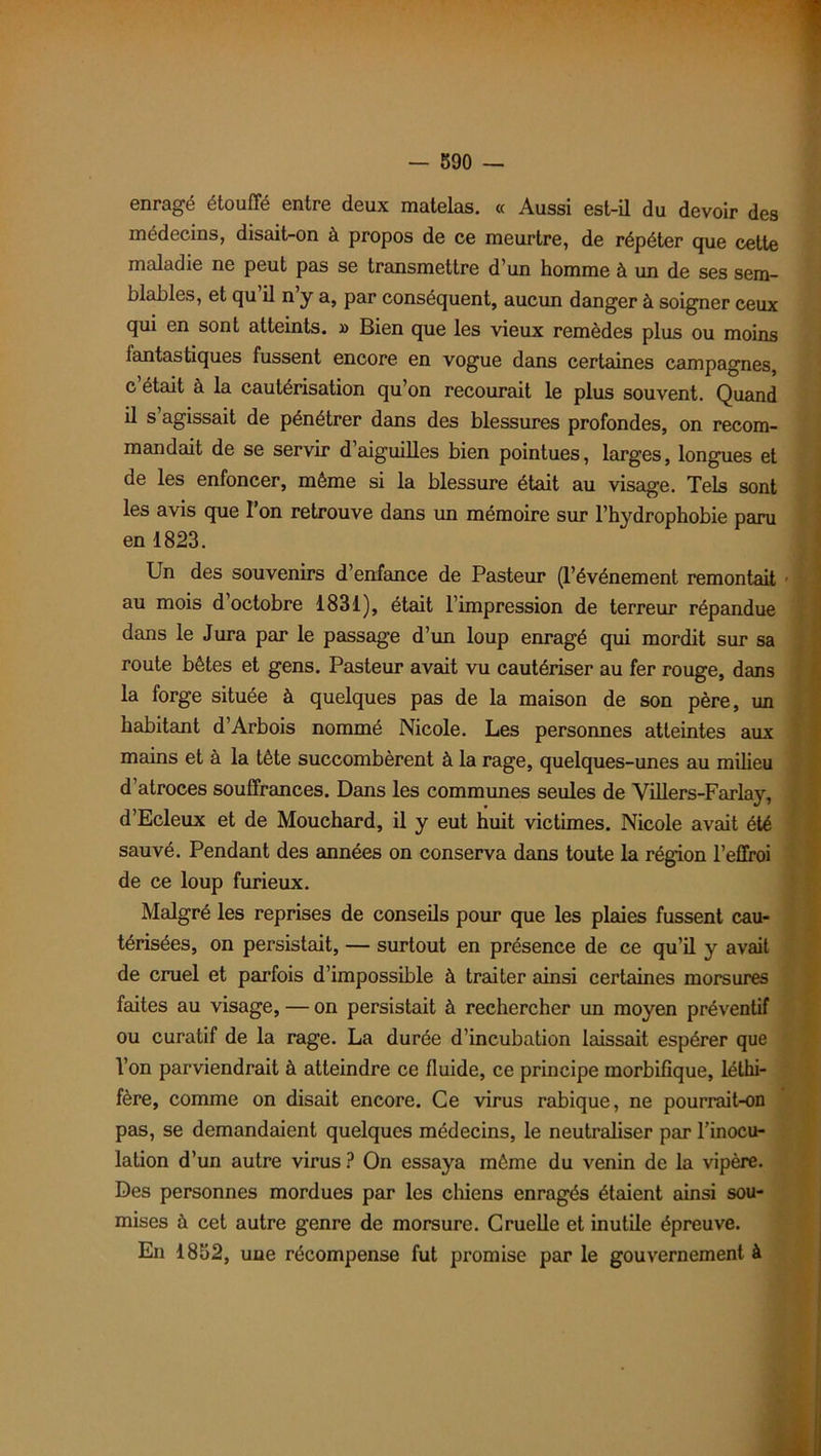 enragé étouffé entre deux matelas. « Aussi est-il du devoir des médecins, disait-on à propos de ce meurtre, de répéter que cette maladie ne peut pas se transmettre d’un homme à un de ses sem- blables, et qu il n y a, par conséquent, aucun danger à soigner ceux qui en sont atteints. » Bien que les vieux remèdes plus ou moins fantastiques fussent encore en vogue dans certaines campagnes, c était à la cautérisation qu’on recourait le plus souvent. Quand il s’agissait de pénétrer dans des blessures profondes, on recom- mandait de se servir d aiguilles bien pointues, larges, longues et de les enfoncer, même si la blessure était au visage. Tels sont les avis que l’on retrouve dans un mémoire sur l’hydrophobie paru en 1823. Un des souvenirs d’enfance de Pasteur (l’événement remontait au mois d’octobre 1831), était l’impression de terreur répandue dans le Jura par le passage d’un loup enragé qui mordit sur sa route bêtes et gens. Pasteur avait vu cautériser au fer rouge, dans la forge située à quelques pas de la maison de son père, un habitant d’Arbois nommé Nicole. Les personnes atteintes aux mains et à la tète succombèrent à la rage, quelques-unes au milieu d’atroces souffrances. Dans les communes seules de Yillers-Farlay, d’Ecleux et de Mouchard, il y eut huit victimes. Nicole avait été sauvé. Pendant des années on conserva dans toute la région l’effroi de ce loup furieux. Malgré les reprises de conseils pour que les plaies fussent cau- térisées, on persistait, — surtout en présence de ce qu’il y avait de cruel et parfois d’impossible à traiter ainsi certaines morsures faites au visage, — on persistait à rechercher un moyen préventif ou curatif de la rage. La durée d’incubation laissait espérer que Von parviendrait à atteindre ce fluide, ce principe morbifique, léthi- fère, comme on disait encore. Ce virus rabique, ne pourrait-on pas, se demandaient quelques médecins, le neutraliser par l’inocu- lation d’un autre virus ? On essaya même du venin de la vipère. Des personnes mordues par les chiens enragés étaient ainsi sou- mises à cet autre genre de morsure. Cruelle et inutile épreuve. En 1852, une récompense fut promise par le gouvernement à