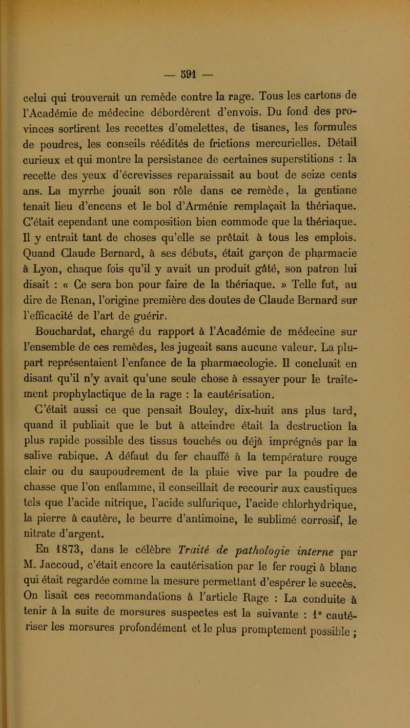 celui qui trouverait un remède contre la rage. Tous les cartons de l’Académie de médecine débordèrent d’envois. Du fond des pro- vinces sortirent les recettes d’omelettes, de tisanes, les formules de poudres, les conseils réédités de frictions mercurielles. Détail curieux et qui montre la persistance de certaines superstitions : la recette des yeux d’écrevisses reparaissait au bout de seize cents ans. La myrrhe jouait son rôle dans ce remède, la gentiane tenait lieu d’encens et le bol d’Arménie remplaçait la thériaque. C’était cependant une composition bien commode que la thériaque. Il y entrait tant de choses qu’elle se prêtait à tous les emplois. Quand Claude Bernard, à ses débuts, était garçon de pharmacie à Lyon, chaque fois qu’il y avait un produit gâté, son patron lui disait : « Ce sera bon pour faire de la thériaque. » Telle fut, au dire de Renan, l’origine première des doutes de Claude Bernard sur l’efficacité de l’art de guérir. Bouchardat, chargé du rapport à l’Académie de médecine sur l’ensemble de ces remèdes, les jugeait sans aucune valeur. La plu- part représentaient l’enfance de la pharmacologie. Il concluait en disant qu’il n’y avait qu’une seule chose à essayer pour le traite- ment prophylactique de la rage : la cautérisation. C’était aussi ce que pensait Bouley, dix-huit ans plus tard, quand il publiait que le but à atteindre était la destruction la plus rapide possible des tissus touchés ou déjà imprégnés par la salive rabique. A défaut du fer chauffé à la température rouge clair ou du saupoudrement de la plaie vive par la poudre de chasse que l’on enflamme, il conseillait de recourir aux caustiques tels que l’acide nitrique, l’acide sulfurique, l’acide chlorhydrique, la pierre à cautère, le beurre d’antimoine, le sublimé corrosif, le nitrate d’argent. En 1873, dans le célèbre Traité de 'pathologie interne par M. Jaccoud, c’était encore la cautérisation par le fer rougi à blanc qui était regardée comme la mesure permettant d’espérer le succès. On lisait ces recommandations à l’article Rage : La conduite à tenir à la suite de morsures suspectes est la suivante : 1° cauté- riser les morsures profondément et le plus promptement possible ;