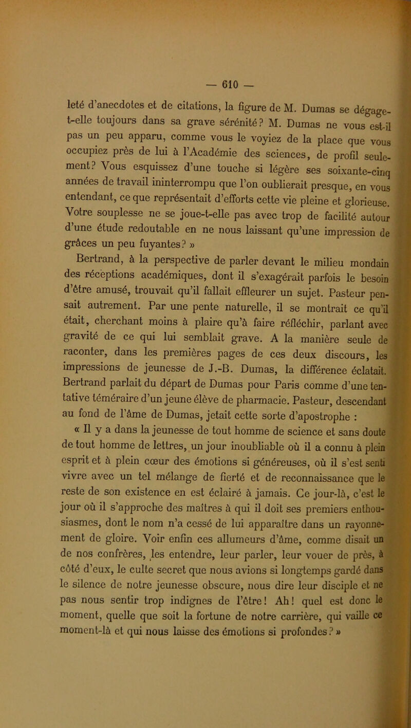 leté d anecdotes et de citations, la figure de M. Dumas se dégage- t-elle toujours dans sa grave sérénité? M. Dumas ne vous est-il pas un peu apparu, comme vous le voyiez de la place que vous occupiez près de lui à l’Académie des sciences, de profil seule- ment? Vous esquissez d’une touche si légère ses soixante-cinq années de travail ininterrompu que l’on oublierait presque, en vous entendant, ce que représentait d’efforts cette vie pleine et glorieuse. Votre souplesse ne se joue-t-elle pas avec trop de facilité autour d une étude redoutable en ne nous laissant qu’une impression de grâces un peu fuyantes? » Bertrand, à la perspective de parler devant le milieu mondain des réceptions académiques, dont il s’exagérait parfois le besoin d’être amusé, trouvait qu’il fallait effleurer un sujet. Pasteur pen- sait autrement. Par une pente naturelle, il se montrait ce qu'il était, cherchant moins à plaire qu’à faire réfléchir, parlant avec gravité de ce qui lui semblait grave. A la manière seule de raconter, dans les premières pages de ces deux discours, les impressions de jeunesse de J.-B. Dumas, la différence éclatait. Bertrand parlait du départ de Dumas pour Paris comme d’une ten- tative téméraire d un jeune élève de pharmacie. Pasteur, descendant au fond de l’âme de Dumas, jetait cette sorte d’apostrophe : « Il y a dans la jeunesse de tout homme de science et sans doute de tout homme de lettres, un jour inoubliable où il a connu à plein esprit et à plein cœur des émotions si généreuses, où il s’est senti vivre avec un tel mélange de fierté et de reconnaissance que le reste de son existence en est éclairé à jamais. Ce jour-là, c’est le jour où il s’approche des maîtres à qui il doit ses premiers enthou- siasmes, dont le nom n’a cessé de lui apparaître dans un rayonne- ment de gloire. Voir enfin ces allumeurs d’âme, comme disait un de nos confrères, les entendre, leur parler, leur vouer de près, à côté d’eux, le culte secret que nous avions si longtemps gardé dans le silence de notre jeunesse obscure, nous dire leur disciple et ne pas nous sentir trop indignes de l’être ! Ah ! quel est donc le moment, quelle que soit la fortune de notre carrière, qui vaille ce moment-là et qui nous laisse des émotions si profondes? »