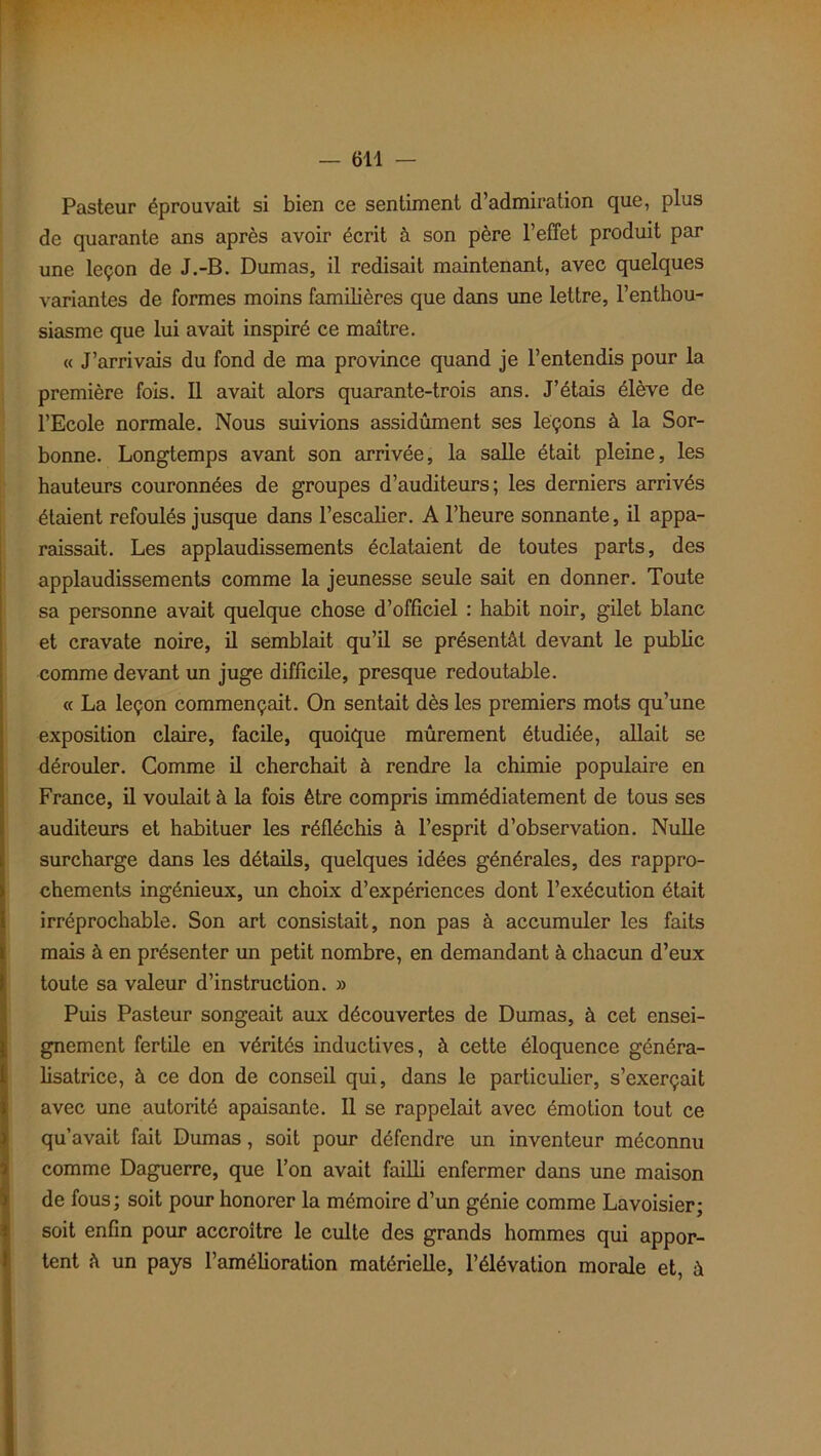 Pasteur éprouvait si bien ce sentiment d’admiration que, plus de quarante ans après avoir écrit à son père l’effet produit par une leçon de J.-B. Dumas, il redisait maintenant, avec quelques variantes de formes moins familières que dans une lettre, l’enthou- siasme que lui avait inspiré ce maître. « J’arrivais du fond de ma province quand je l’entendis pour la première fois. Il avait alors quarante-trois ans. J’étais élève de l’Ecole normale. Nous suivions assidûment ses leçons à la Sor- bonne. Longtemps avant son arrivée, la salle était pleine, les hauteurs couronnées de groupes d’auditeurs; les derniers arrivés étaient refoulés jusque dans l’escalier. A l’heure sonnante, il appa- raissait. Les applaudissements éclataient de toutes parts, des applaudissements comme la jeunesse seule sait en donner. Toute sa personne avait quelque chose d’officiel : habit noir, gilet blanc et cravate noire, il semblait qu’il se présentât devant le public comme devant un juge difficile, presque redoutable. « La leçon commençait. On sentait dès les premiers mots qu’une exposition claire, facile, quoique mûrement étudiée, allait se dérouler. Comme il cherchait à rendre la chimie populaire en France, il voulait à la fois être compris immédiatement de tous ses auditeurs et habituer les réfléchis à l’esprit d’observation. Nulle surcharge dans les détails, quelques idées générales, des rappro- chements ingénieux, un choix d’expériences dont l’exécution était irréprochable. Son art consistait, non pas à accumuler les faits mais à en présenter un petit nombre, en demandant à chacun d’eux toute sa valeur d’instruction. » Puis Pasteur songeait aux découvertes de Dumas, à cet ensei- gnement fertile en vérités inductives, à cette éloquence généra- lisatrice, à ce don de conseil qui, dans le particulier, s’exerçait avec une autorité apaisante. Il se rappelait avec émotion tout ce qu’avait fait Dumas, soit pour défendre un inventeur méconnu comme Daguerre, que l’on avait failli enfermer dans une maison de fous; soit pour honorer la mémoire d’un génie comme Lavoisier; soit enfin pour accroître le culte des grands hommes qui appor- tent à un pays l'amélioration matérielle, l’élévation morale et, à