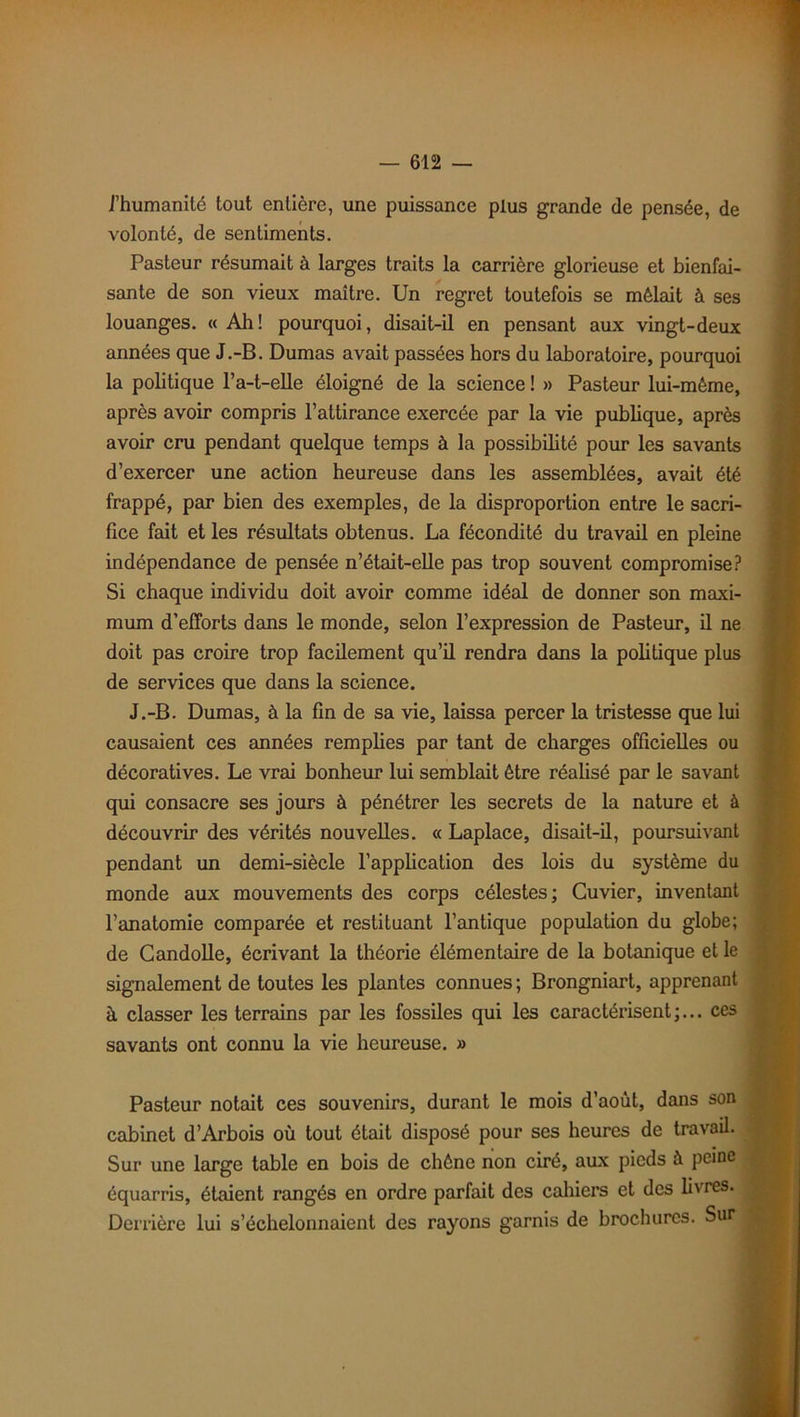 l’humanité tout entière, une puissance plus grande de pensée, de volonté, de sentiments. Pasteur résumait à larges traits la carrière glorieuse et bienfai- sante de son vieux maître. Un regret toutefois se mêlait à ses louanges. « Ah! pourquoi, disait-il en pensant aux vingt-deux années que J.-B. Dumas avait passées hors du laboratoire, pourquoi la politique l’a-t-elle éloigné de la science ! » Pasteur lui-même, après avoir compris l’attirance exercée par la vie publique, après avoir cru pendant quelque temps à la possibilité pour les savants d’exercer une action heureuse dans les assemblées, avait été frappé, par bien des exemples, de la disproportion entre le sacri- fice fait et les résultats obtenus. La fécondité du travail en pleine indépendance de pensée n’était-elle pas trop souvent compromise? Si chaque individu doit avoir comme idéal de donner son maxi- mum d’efforts dans le monde, selon l’expression de Pasteur, il ne doit pas croire trop facilement qu’il rendra dans la politique plus de services que dans la science. J.-B. Dumas, à la fin de sa vie, laissa percer la tristesse que lui causaient ces années remplies par tant de charges officielles ou décoratives. Le vrai bonheur lui semblait être réalisé par le savant qui consacre ses jours à pénétrer les secrets de la nature et à découvrir des vérités nouvelles. « Laplace, disait-il, poursuivant pendant un demi-siècle l’application des lois du système du monde aux mouvements des corps célestes; Cuvier, inventant l’anatomie comparée et restituant l’antique population du globe; de Candolle, écrivant la théorie élémentaire de la botanique et le signalement de toutes les plantes connues ; Brongniart, apprenant à classer les terrains par les fossiles qui les caractérisent;... ces savants ont connu la vie heureuse. » Pasteur notait ces souvenirs, durant le mois d’août, dans son cabinet d’Arbois où tout était disposé pour ses heures de travail. Sur une large table en bois de chêne non ciré, aux pieds à peine équarris, étaient rangés en ordre parfait des cahiers et des livres. Derrière lui s’échelonnaient des rayons garnis de brochures. Sur