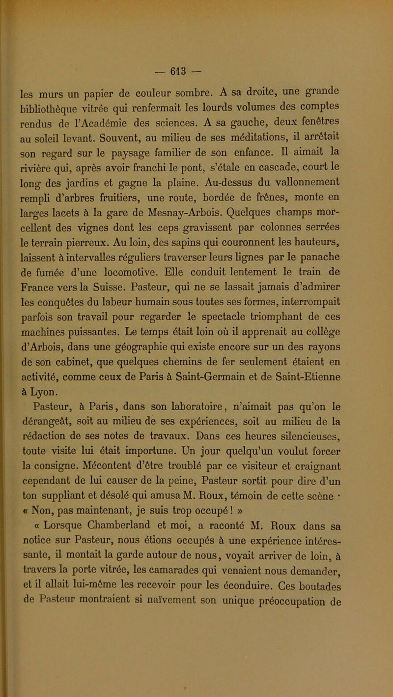 les murs un papier de couleur sombre. A sa droite, une grande bibliothèque vitrée qui renfermait les lourds volumes des comptes rendus de l’Académie des sciences. A sa gauche, deux fenêtres au soleil levant. Souvent, au milieu de ses méditations, il arrêtait son regard sur le paysage familier de son enfance. Il aimait la rivière qui, après avoir franchi le pont, s’étale en cascade, court le long des jardins et gagne la plaine. Au-dessus du vallonnement rempli d’arbres fruitiers, une route, bordée de frênes, monte en larges lacets à la gare de Mesnay-Arbois. Quelques champs mor- cellent des vignes dont les ceps gravissent par colonnes serrées le terrain pierreux. Au loin, des sapins qui couronnent les hauteurs, laissent à intervalles réguliers traverser leurs lignes par le panache de fumée d’une locomotive. Elle conduit lentement le train de France vers la Suisse. Pasteur, qui ne se lassait jamais d’admirer les conquêtes du labeur humain sous toutes ses formes, interrompait parfois son travail pour regarder le spectacle triomphant de ces machines puissantes. Le temps était loin où il apprenait au collège d’Arbois, dans une géographie qui existe encore sur un des rayons de son cabinet, que quelques chemins de fer seulement étaient en activité, comme ceux de Paris à Saint-Germain et de Saint-Etienne à Lyon. Pasteur, à Paris, dans son laboratoire, n’aimait pas qu’on le dérangeât, soit au milieu de ses expériences, soit au milieu de la rédaction de ses notes de travaux. Dans ces heures silencieuses, toute visite lui était importune. Un jour quelqu’un voulut forcer la consigne. Mécontent d’être troublé par ce visiteur et craignant cependant de lui causer de la peine, Pasteur sortit pour dire d’un ton suppliant et désolé qui amusa M. Roux, témoin de cette scène • « Non, pas maintenant, je suis trop occupé ! » « Lorsque Chamberland et moi, a raconté M. Roux dans sa notice sur Pasteur, nous étions occupés à une expérience intéres- sante, il montait la garde autour de nous, voyait arriver de loin, à travers la porte vitrée, les camarades qui venaient nous demander, et il allait lui-même les recevoir pour les éconduire. Ces boutades de Pasteur montraient si naïvement son unique préoccupation de