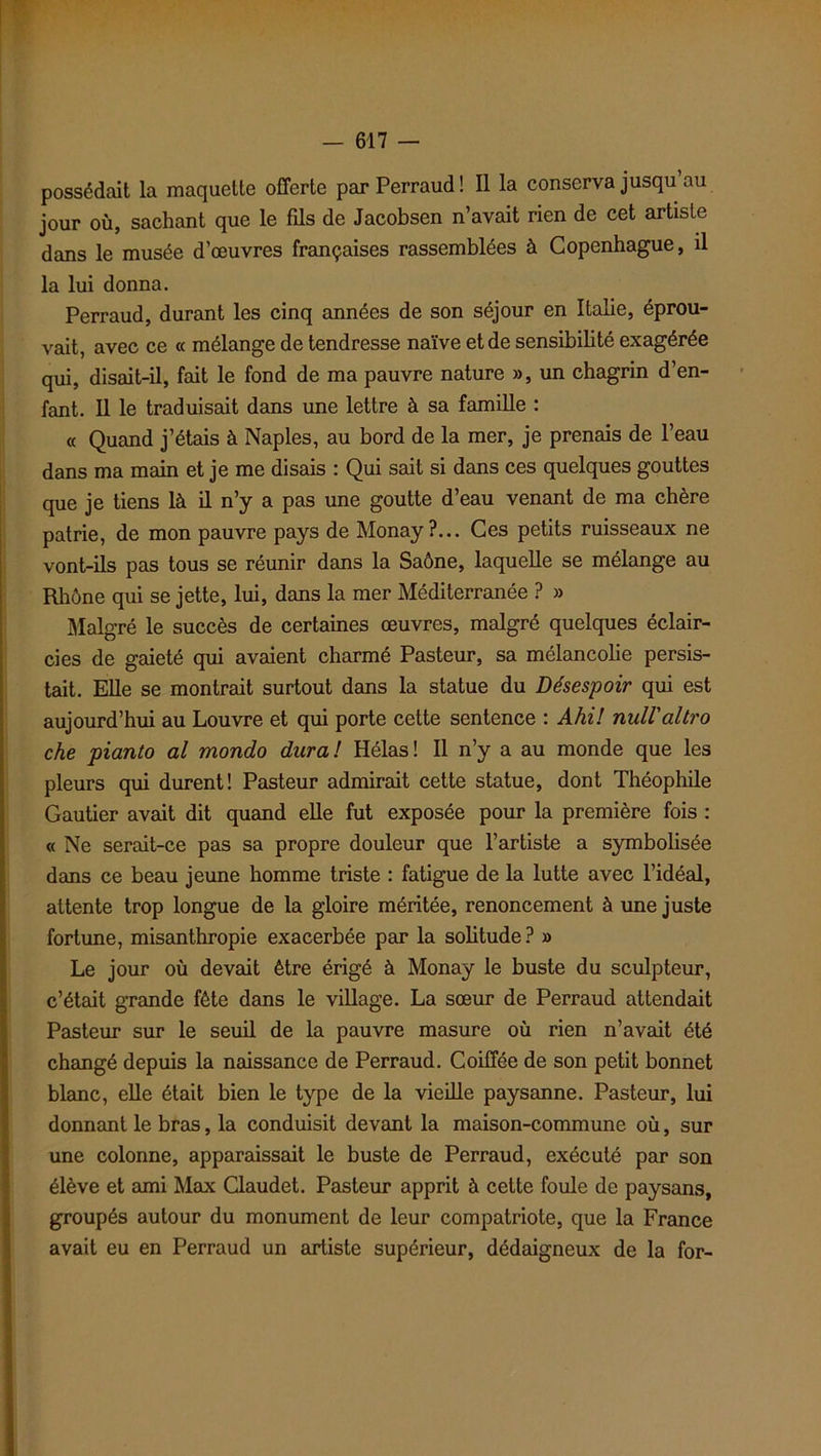 possédait la maquette offerte parPerraud! Il la conserva jusqu au jour où, sachant que le fils de Jacobsen n’avait rien de cet artiste dans le musée d’œuvres françaises rassemblées à Copenhague, il la lui donna. Perraud, durant les cinq années de son séjour en Italie, éprou- vait, avec ce « mélange de tendresse naïve et de sensibilité exagérée qui, disait-il, fait le fond de ma pauvre nature », un chagrin d’en- fant. Il le traduisait dans une lettre à sa famille : « Quand j’étais à Naples, au bord de la mer, je prenais de l’eau dans ma main et je me disais : Qui sait si dans ces quelques gouttes que je tiens là il n’y a pas une goutte d’eau venant de ma chère patrie, de mon pauvre pays de Monay?... Ces petits ruisseaux ne vont-ils pas tous se réunir dans la Saône, laquelle se mélange au Rhône qui se jette, lui, dans la mer Méditerranée ? » Malgré le succès de certaines œuvres, malgré quelques éclair- cies de gaieté qui avaient charmé Pasteur, sa mélancolie persis- tait. Elle se montrait surtout dans la statue du Désespoir qui est aujourd’hui au Louvre et qui porte cette sentence : Ahil null'altro che pianto al mondo dura! Hélas! Il n’y a au monde que les pleurs qui durent! Pasteur admirait cette statue, dont Théophile Gautier avait dit quand elle fut exposée pour la première fois : « Ne serait-ce pas sa propre douleur que l’artiste a symbolisée dans ce beau jeune homme triste : fatigue de la lutte avec l’idéal, attente trop longue de la gloire méritée, renoncement à une juste fortune, misanthropie exacerbée par la solitude? » Le jour où devait être érigé à Monay le buste du sculpteur, c’était grande fête dans le village. La sœur de Perraud attendait Pasteur sur le seuil de la pauvre masure où rien n’avait été changé depuis la naissance de Perraud. Coiffée de son petit bonnet blanc, elle était bien le type de la vieille paysanne. Pasteur, lui donnant le bras, la conduisit devant la maison-commune où, sur une colonne, apparaissait le buste de Perraud, exécuté par son élève et ami Max Claudet. Pasteur apprit à cette foule de paysans, groupés autour du monument de leur compatriote, que la France avait eu en Perraud un artiste supérieur, dédaigneux de la for-