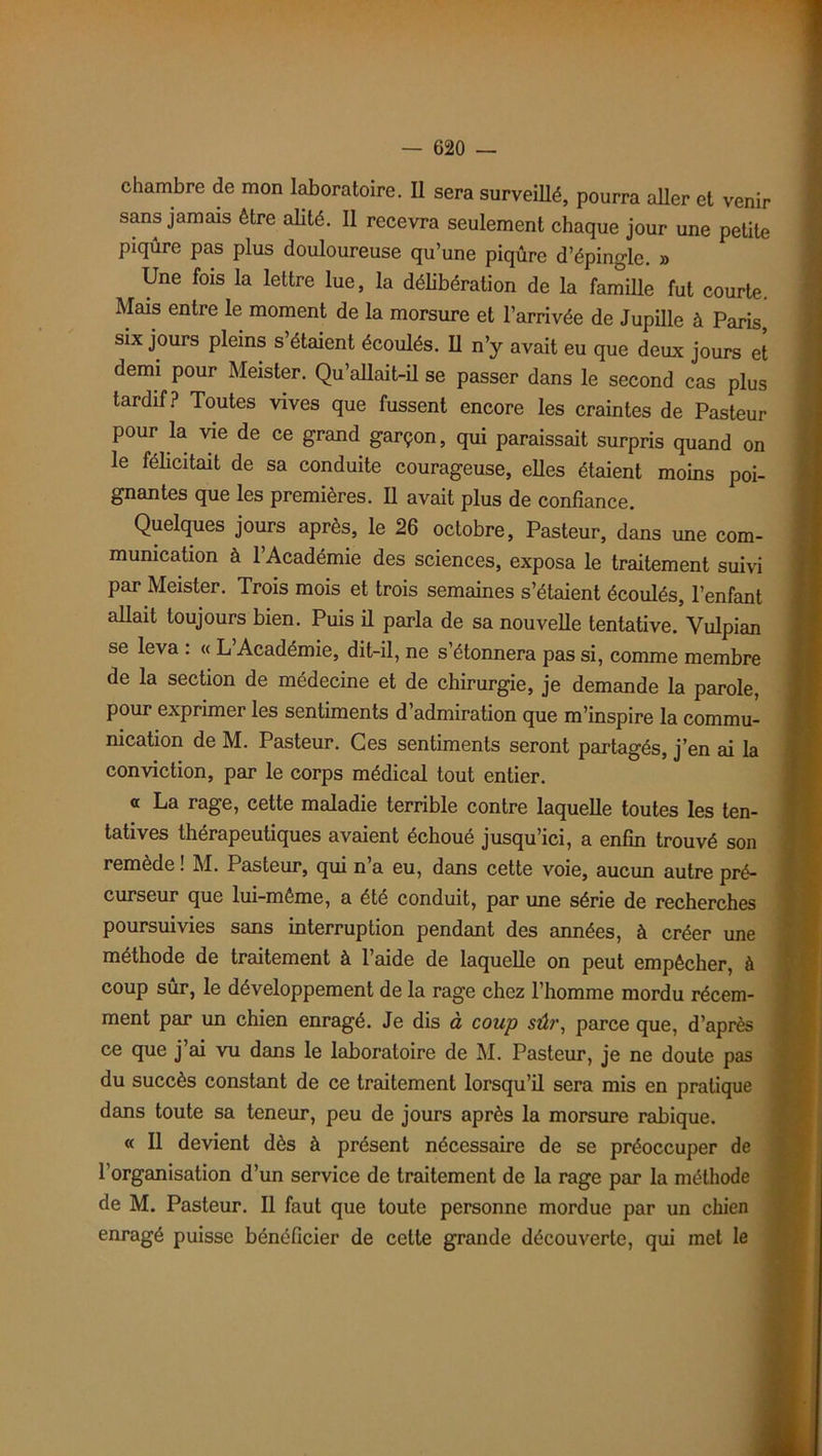 chambre de mon laboratoire. Il sera surveillé, pourra aller et venir sans jamais être alité. Il recevra seulement chaque jour une petite piqûre pas plus douloureuse qu’une piqûre d’épingle. » Une fois la lettre lue, la délibération de la famille fut courte Mais entre le moment de la morsure et l’arrivée de Jupille à Paris six jours pleins s’étaient écoulés. U n’y avait eu que deux jours et demi pour Meister. Qu’allait-il se passer dans le second cas plus tardif? Toutes vives que fussent encore les craintes de Pasteur pour la vie de ce grand garçon, qui paraissait surpris quand on le félicitait de sa conduite courageuse, elles étaient moins poi- gnantes que les premières. Il avait plus de confiance. Quelques jours après, le 26 octobre, Pasteur, dans une com- munication à l’Académie des sciences, exposa le traitement suivi par Meister. Trois mois et trois semaines s’étaient écoulés, l’enfant allait toujours bien. Puis il parla de sa nouvelle tentative. Vulpian se leva : « L’Académie, dit-il, ne s’étonnera pas si, comme membre de la section de médecine et de chirurgie, je demande la parole, pour exprimer les sentiments d’admiration que m’inspire la commu- nication de M. Pasteur. Ces sentiments seront partagés, j’en ai la conviction, par le corps médical tout entier. a La rage, cette maladie terrible contre laquelle toutes les ten- tatives thérapeutiques avaient échoué jusqu’ici, a enfin trouvé son remede ! M. Pasteur, qui n a eu, dans cette voie, aucun autre pré- curseur que lui-même, a été conduit, par une série de recherches poursuivies sans interruption pendant des années, à créer une méthode de traitement à l’aide de laquelle on peut empêcher, à coup sûr, le développement de la rage chez l’homme mordu récem- ment par un chien enragé. Je dis à coup sûr, parce que, d’après ce que j’ai vu dans le laboratoire de M. Pasteur, je ne doute pas du succès constant de ce traitement lorsqu’il sera mis en pratique dans toute sa teneur, peu de jours après la morsure rabique. « Il devient dès à présent nécessaire de se préoccuper de l’organisation d’un service de traitement de la rage par la méthode de M. Pasteur. Il faut que toute personne mordue par un chien enragé puisse bénéficier de cette grande découverte, qui met le
