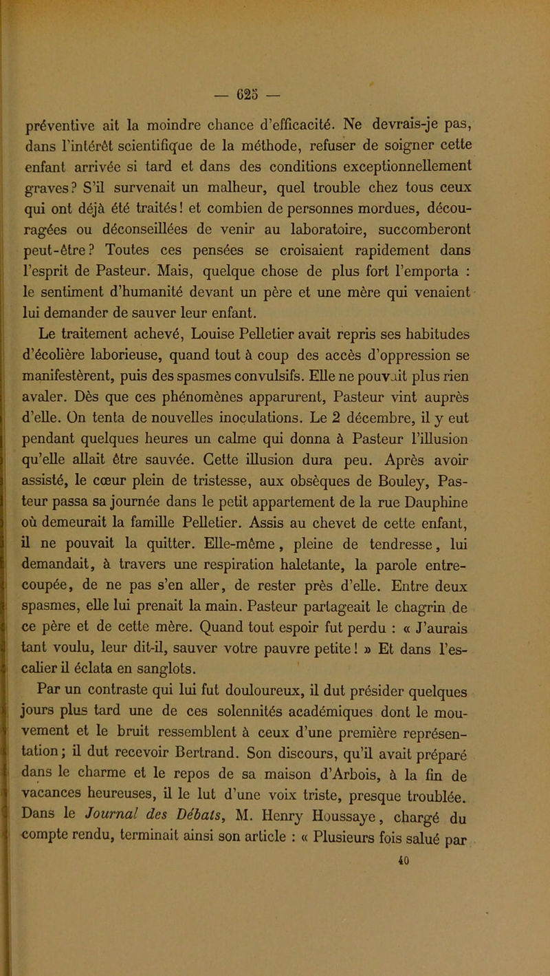 préventive ait la moindre chance d’efficacité. Ne devrais-je pas, dans l'intérêt scientifique de la méthode, refuser de soigner cette enfant arrivée si tard et dans des conditions exceptionnellement graves? S’il survenait un malheur, quel trouble chez tous ceux qui ont déjà été traités ! et combien de personnes mordues, décou- ragées ou déconseillées de venir au laboratoire, succomberont peut-être? Toutes ces pensées se croisaient rapidement dans l’esprit de Pasteur. Mais, quelque chose de plus fort l’emporta : le sentiment d’humanité devant un père et une mère qui venaient lui demander de sauver leur enfant. Le traitement achevé, Louise Pelletier avait repris ses habitudes d’écolière laborieuse, quand tout à coup des accès d’oppression se manifestèrent, puis des spasmes convulsifs. Elle ne pouvait plus rien avaler. Dès que ces phénomènes apparurent, Pasteur vint auprès d’elle. On tenta de nouvelles inoculations. Le 2 décembre, il y eut pendant quelques heures un calme qui donna à Pasteur l’illusion qu’elle allait être sauvée. Cette illusion dura peu. Après avoir assisté, le cœur plein de tristesse, aux obsèques de Bouley, Pas- teur passa sa journée dans le petit appartement de la rue Dauphine où demeurait la famille Pelletier. Assis au chevet de cette enfant, il ne pouvait la quitter. Elle-même, pleine de tendresse, lui demandait, à travers une respiration haletante, la parole entre- coupée, de ne pas s’en aller, de rester près d’elle. Entre deux spasmes, elle lui prenait la main. Pasteur partageait le chagrin de ce père et de cette mère. Quand tout espoir fut perdu : « J’aurais tant voulu, leur dit-il, sauver votre pauvre petite ! » Et dans l’es- calier il éclata en sanglots. Par un contraste qui lui fut douloureux, il dut présider quelques jours plus tard une de ces solennités académiques dont le mou- vement et le bruit ressemblent à ceux d’une première représen- tation; il dut recevoir Bertrand. Son discours, qu’il avait préparé dans le charme et le repos de sa maison d’Arbois, à la fin de vacances heureuses, il le lut d’une voix triste, presque troublée. Dans le Journal des Débals, M. Henry Houssaye, chargé du compte rendu, terminait ainsi son article : « Plusieurs fois salué par 40