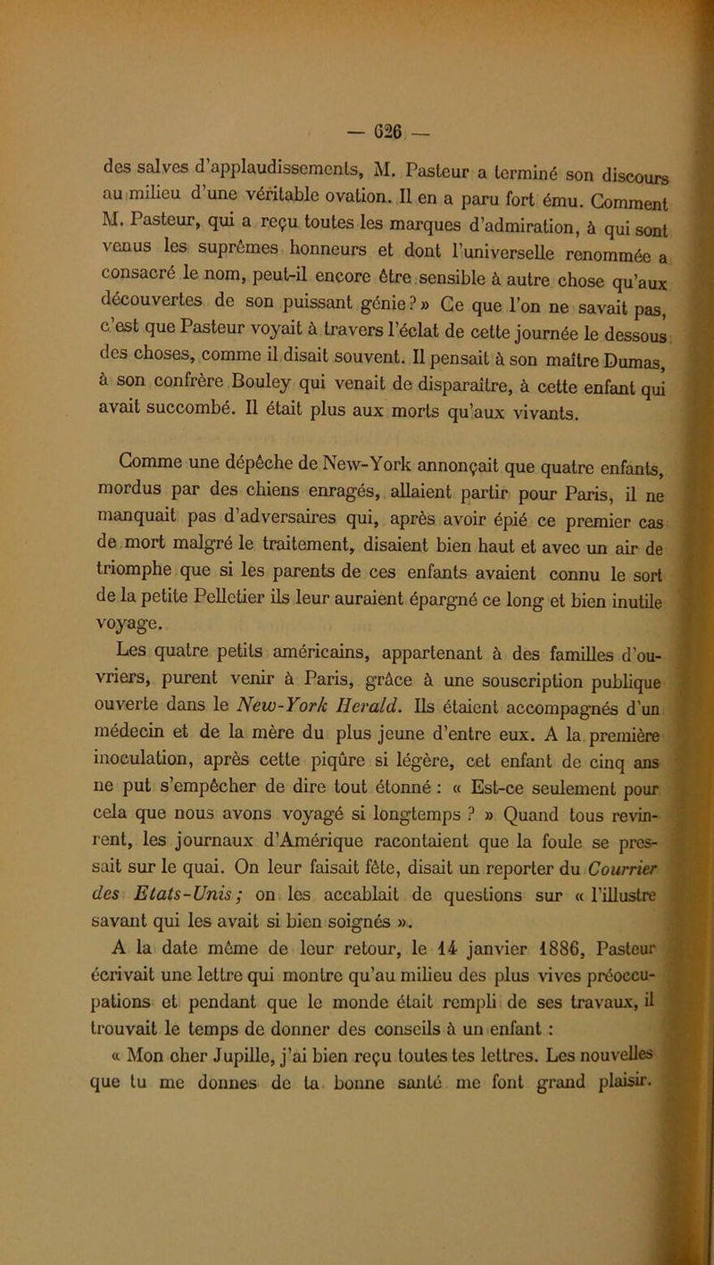 — G26 — des salves d’applaudissements, M. Pasteur a terminé son discours au milieu d’une véritable ovation. Il en a paru fort ému. Gomment M. Pasteur, qui a reçu toutes les marques d’admiration, à qui sont venus les suprêmes honneurs et dont l’universelle renommée a consacré le nom, peut-il encore être sensible à autre chose qu’aux découvertes de son puissant génie?» Ce que l’on ne savait pas, c’est que Pasteur voyait à travers l’éclat de cette journée le dessous des choses, comme il disait souvent. Il pensait à son maître Dumas, à son confrère Bouley qui venait de disparaître, à cette enfant qui avait succombé. Il était plus aux morts qu’aux vivants. Gomme une dépêche de New-York annonçait que quatre enfants, mordus par des chiens enragés, allaient partir pour Paris, il ne manquait pas d’adversaires qui, après avoir épié ce premier cas de mort malgré le traitement, disaient bien haut et avec un air de triomphe que si les parents de ces enfants avaient connu le sort de la petite Pelletier ils leur auraient épargné ce long et bien inutile voyage. Les quatre petits américains, appartenant à des familles d’ou- vriers, purent venir à Paris, grâce à une souscription publique ouverte dans le New-York Herald. Ils étaient accompagnés d’un médecin et de la mère du plus jeune d’entre eux. A la première inoculation, après cette piqûre si légère, cet enfant de cinq ans ne put s’empêcher de dire tout étonné : « Est-ce seulement pour cela que nous avons voyagé si longtemps ? » Quand tous revin- rent, les journaux d’Amérique racontaient que la foule se pres- sait sur le quai. On leur faisait fête, disait un reporter du Courrier des Etats-Unis ; on les accablait de questions sur « l’illustre savant qui les avait si bien soignés ». A la date même de leur retour, le 14 janvier 1886, Pasteur écrivait une lettre qui montre qu’au milieu des plus vives préoccu- pations et pendant que le monde était rempli de ses travaux, il trouvait le temps de donner des conseils à un enfant : « Mon cher Jupille, j’ai bien reçu toutes tes lettres. Les nouvelles que tu me donnes de la bonne santé me font grand plaisir.