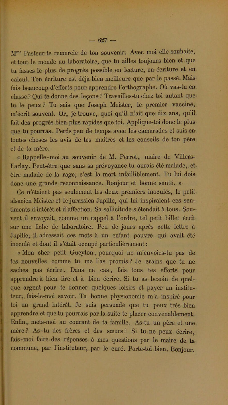 Mme Pasteur te remercie de ton souvenir. Avec moi elle souhaite, et tout le monde au laboratoire, que tu ailles toujours bien et que tu fasses le plus de progrès possible en lecture, en écriture et en calcul. Ton écriture est déjà bien meilleure que par le passé. Mais fais beaucoup d’efforts pour apprendre l’orthographe. Où vas-tu en classe ? Qui te donne des leçons ? Travailles-tu chez toi autant que tu le peux ? Tu sais que Joseph Meister, le premier vacciné, m’écrit souvent. Or, je trouve, quoi qu’il n’ait que dix ans, qu’il fait des progrès bien plus rapides que toi. Applique-toi donc le plus que tu pourras. Perds peu de temps avec les camarades et suis en toutes choses les avis de tes maîtres et les conseils de ton père et de ta mère. « Rappelle-moi au souvenir de M. Perrot, maire de Yillers- Farlay. Peut-être que sans sa prévoyance tu aurais été malade, et être malade de la rage, c’est la mort infailliblement. Tu lui dois donc une grande reconnaissance. Bonjour et bonne santé. » Ce n’étaient pas seulement les deux premiers inoculés, le petit alsacien Meister et le jurassien Jupille, qui lui inspiraient ces sen- timents d’intérêt et d’affection. Sa sollicitude s’étendait à tous. Sou- vent il envoyait, comme un rappel à l’ordre, tel petit billet écrit sur une fiche de laboratoire. Peu de jours après cette lettre à Jupille, il adressait ces mots à un enfant pauvre qui avait été inoculé et dont il s’était occupé particulièrement : « Mon cher petit Gueyton, pourquoi ne m’envoies-tu pas de tes nouvelles comme tu me l’as promis ? Je crains que tu ne saches pas écrire. Dans ce cas, fais tous tes efforts pour apprendre à bien lire et à bien écrire. Si tu as besoin de quel- que argent pour te donner quelques loisirs et payer mi institu- teur, fais-le-moi savoir. Ta bonne physionomie m’a inspiré pour toi un grand intérêt. Je suis persuadé que tu peux très bien apprendre et que tu pourrais par la suite te placer convenablement. Enfin, mets-moi au courant de ta famille. As-tu un père et une mère? As-tu des frères et des sœurs? Si tu ne peux écrire, fais-moi faire des réponses à mes questions par le maire de ta commune, par l’instituteur, par le curé. Porte-toi bien. Bonjour.