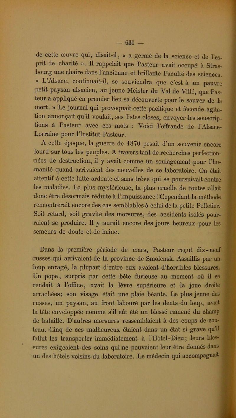 de celte œuvre qui, disait-il, « a germé de la science et de l’es- prit de charité ». 11 rappelait que Pasteur avait occupé à Stras- bourg une chaire dans l’ancienne et brillante Faculté des sciences. « L’Alsace, continuait-il, se souviendra que c’est à un pauvre petit paysan alsacien, au jeune Meister du Val de Villé, que Pas- teur a appliqué en premier lieu sa découverte pour le sauver de la mort. » Le journal qui provoquait cette pacifique et féconde agita- tion annonçait qu’il voulait, ses listes closes, envoyer les souscrip- tions à Pasteur avec ces mots : Voici l’offrande de l’Alsace- Lorraine pour l’Institut Pasteur. A cette époque, la guerre de 1870 pesait d’un souvenir encore lourd sur tous les peuples. A travers tant de recherches perfection- nées de destruction, il y avait comme un soulagement pour l’hu- manité quand arrivaient des nouvelles de ce laboratoire. On était attentif à cette lutte ardente et sans trêve qui se poursuivait contre les maladies. La plus mystérieuse, la plus cruelle de toutes allait donc être désormais réduite à l’impuissance ! Cependant la méthode rencontrerait encore des cas semblables à celui de la petite Pelletier. Soit retard, soit gravité des morsures, des accidents isolés pour- raient se produire. Il y aurait encore des jours heureux pour les semeurs de doute et de haine. Dans la première période de mars, Pasteur reçut dix-neuf russes qui arrivaient de la province de Smolenslc. Assaillis par un loup enragé, la plupart d’entre eux avaient d’horribles blessures. Un pope, surpris par cette bête furieuse au moment où il se rendait à l’office, avait la lèvre supérieure et la joue droite arrachées; son visage était une plaie béante. Le plus jeune des russes, un paysan, au front labouré par les dents du loup, avait la tête enveloppée comme s’il eût été un blessé ramené du champ de bataille. D’autres morsures ressemblaient à des coups de cou- teau. Gnq de ces malheureux étaient dans un état si grave qu’il fallut les transporter immédiatement à l’Hôtel-Dieu; leurs bles- sures exigeaient des soins qui ne pouvaient leur être donnés dans un des hôtels voisins du laboratoire. Le médecin qui accompagnait