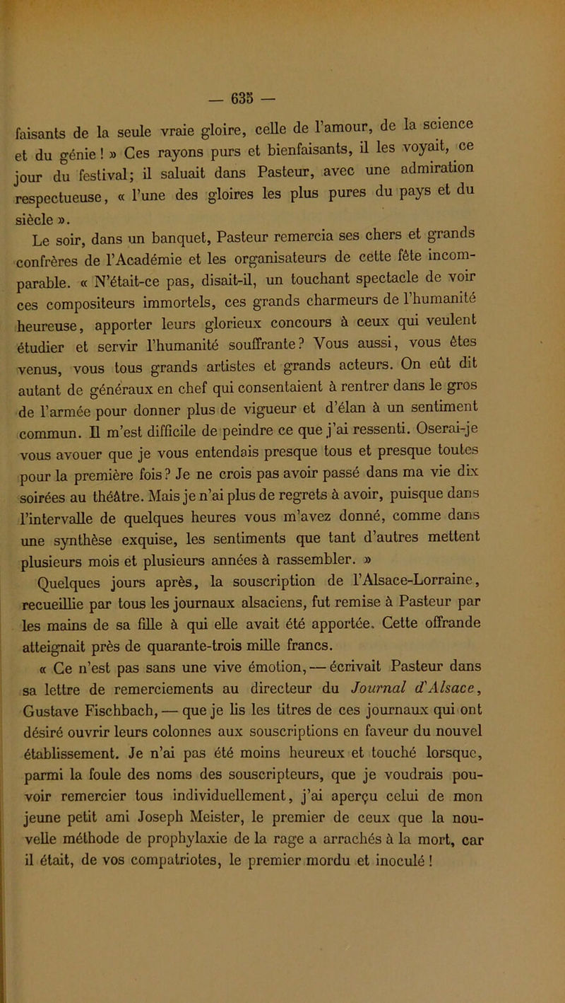 faisants de la seule vraie gloire, celle de l’amour, de la science et du génie ! » Ces rayons purs et bienfaisants, il les voyait, ce jour du festival; il saluait dans Pasteur, avec une admiration respectueuse, « l’une des gloires les plus pures du pays et du siècle ». Le soir, dans un banquet, Pasteur remercia ses chers et grands confrères de l’Académie et les organisateurs de cette fête incom- parable. « N’était-ce pas, disait-il, un touchant spectacle de voir ces compositeurs immortels, ces grands charmeurs de l’humanité heureuse, apporter leurs glorieux concours à ceux qui veulent étudier et servir l’humanité souffrante? Vous aussi, vous êtes venus, vous tous grands artistes et grands acteurs. On eût dit autant de généraux en chef qui consentaient à rentrer dans le gros de l’armée pour donner plus de vigueur et d’élan à un sentiment commun. Il m’est difficile de peindre ce que j’ai ressenti. Oserai-je vous avouer que je vous entendais presque tous et presque toutes pour la première fois? Je ne crois pas avoir passé dans ma vie dix soirées au théâtre. Mais je n’ai plus de regrets à avoir, puisque dans l’intervalle de quelques heures vous m’avez donné, comme dans une synthèse exquise, les sentiments que tant d’autres mettent plusieurs mois et plusieurs années à rassembler. » Quelques jours après, la souscription de l’Alsace-Lorraine, recueillie par tous les journaux alsaciens, fut remise à Pasteur par les mains de sa fille à qui elle avait été apportée. Cette offrande atteignait près de quarante-trois mille francs. « Ce n’est pas sans une vive émotion, — écrivait Pasteur dans sa lettre de remerciements au directeur du Journal d'Alsace, Gustave Fischbach, — que je lis les titres de ces journaux qui ont désiré ouvrir leurs colonnes aux souscriptions en faveur du nouvel établissement. Je n’ai pas été moins heureux et touché lorsque, parmi la foule des noms des souscripteurs, que je voudrais pou- voir remercier tous individuellement, j’ai aperçu celui de mon jeune petit ami Joseph Meister, le premier de ceux que la nou- velle méthode de prophylaxie de la rage a arrachés à la mort, car il était, de vos compatriotes, le premier mordu et inoculé !