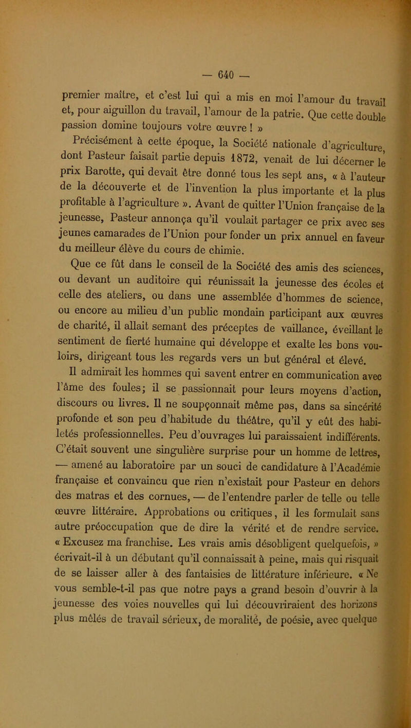 premier maître, et c’est lui qui a mis en moi l’amour du travail et, pour aiguillon du travail, l’amour de la patrie. Que cette double passion domine toujours votre œuvre ! » Précisément à cette époque, la Société nationale d’agriculture dont Pasteur faisait partie depuis 1872, venait de lui décerner lé prix Barotte, qui devait être donné tous les sept ans, « à l’auteur de la découverte et de l’invention la plus importante et la plus profitable à l’agriculture ». Avant de quitter l’Union française de la jeunesse, Pasteur annonça qu’il voulait partager ce prix avec ses jeunes camarades de PUnion pour fonder un prix annuel en faveur du meilleur élève du cours de chimie. Que ce fût dans le conseil de la Société des amis des sciences, ou devant un auditoire qui réunissait la jeunesse des écoles et celle des ateliers, ou dans une assemblée d’hommes de science, ou encore au milieu d’un public mondain participant aux œuvres de charité, il allait semant des préceptes de vaillance, éveillant le sentiment de fierté humaine qui développe et exalte les bons vou- loirs, dirigeant tous les regards vers un but général et élevé. Il admirait les hommes qui savent entrer en communication avec l’âme des foules; il se passionnait pour leurs moyens d’action, discours ou livres. Il ne soupçonnait même pas, dans sa sincérité profonde et son peu d’habitude du théâtre, qu’il y eût des habi- letés professionnelles. Peu d’ouvrages lui paraissaient indifférents. C’était souvent une singulière surprise pour un homme de lettres, — amené au laboratoire par un souci de candidature à l’Académie française et convaincu que rien n’existait pour Pasteur en dehors des matras et des cornues, — de l’entendre parler de telle ou telle œuvre littéraire. Approbations ou critiques, il les formulait sans autre préoccupation que de dire la vérité et de rendre service, a Excusez ma franchise. Les vrais amis désobligent quelquefois, » écrivait-il à un débutant qu’il connaissait à peine, mais qui risquait de se laisser aller à des fantaisies de littérature inférieure, a Ne vous semble-t-il pas que notre pays a grand besoin d’ouvrir à la jeunesse des voies nouvelles qui lui découvriraient des horizons plus mêlés de travail sérieux, de moralité, de poésie, avec quelque