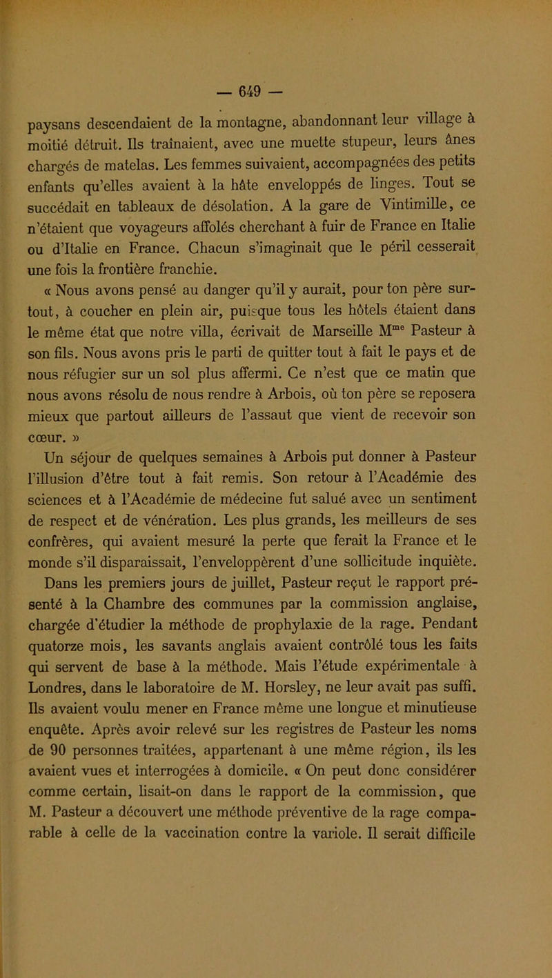 paysans descendaient de la montagne, abandonnant leur village à moitié détruit. Ils traînaient, avec une muette stupeur, leurs ânes chargés de matelas. Les femmes suivaient, accompagnées des petits enfants qu’elles avaient à la hâte enveloppés de linges. Tout se succédait en tableaux de désolation. A la gare de Vintimille, ce n’étaient que voyageurs affolés cherchant à fuir de France en Italie ou d’Italie en France. Chacun s’imaginait que le péril cesserait une fois la frontière franchie. « Nous avons pensé au danger qu’il y aurait, pour ton père sur- tout, à coucher en plein air, puisque tous les hôtels étaient dans le même état que notre villa, écrivait de Marseille Mme Pasteur à son fils. Nous avons pris le parti de quitter tout à fait le pays et de nous réfugier sur un sol plus affermi. Ce n’est que ce matin que nous avons résolu de nous rendre à Arbois, où ton père se reposera mieux que partout ailleurs de l’assaut que vient de recevoir son cœur. » Un séjour de quelques semaines à Arbois put donner à Pasteur l’illusion d’être tout à fait remis. Son retour à l’Académie des sciences et à l’Académie de médecine fut salué avec un sentiment de respect et de vénération. Les plus grands, les meilleurs de ses confrères, qui avaient mesuré la perte que ferait la France et le monde s’il disparaissait, l’enveloppèrent d’une sollicitude inquiète. Dans les premiers jours de juillet, Pasteur reçut le rapport pré- senté à la Chambre des communes par la commission anglaise, chargée d’étudier la méthode de prophylaxie de la rage. Pendant quatorze mois, les savants anglais avaient contrôlé tous les faits qui servent de base à la méthode. Mais l’étude expérimentale à Londres, dans le laboratoire de M. Horsley, ne leur avait pas suffi. Ils avaient voulu mener en France même une longue et minutieuse enquête. Après avoir relevé sur les registres de Pasteur les noms de 90 personnes traitées, appartenant à une même région, ils les avaient vues et interrogées à domicile. « On peut donc considérer comme certain, lisait-on dans le rapport de la commission, que M. Pasteur a découvert une méthode préventive de la rage compa- rable à celle de la vaccination contre la variole. Il serait difficile