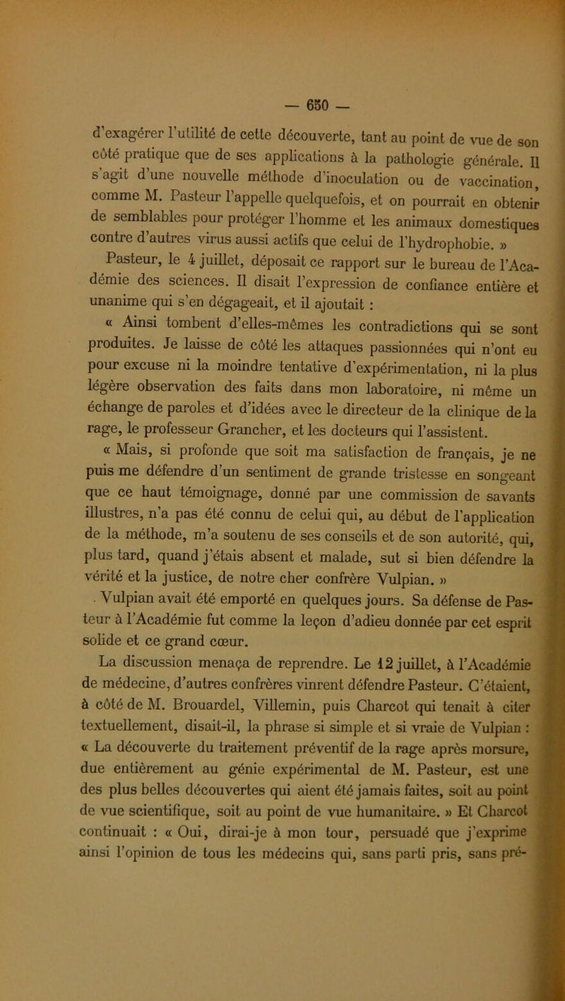 d’exagérer l’utilité de cette découverte, tant au point de vue de son côté pratique que de ses applications à la pathologie générale. Il s agit d une nouvelle méthode d’inoculation ou de vaccination comme M. Pasteur l’appelle quelquefois, et on pourrait en obtenir de semblables pour protéger l’homme et les animaux domestiques contre d’autres virus aussi actifs que celui de l’hydrophobie. » Pasteur, le 4 juillet, déposait ce rapport sur le bureau de l’Aca- démie des sciences. Il disait l’expression de confiance entière et unanime qui s’en dégageait, et il ajoutait : « Ainsi tombent d elles-mêmes les contradictions qui se sont produites. Je laisse de côté les attaques passionnées qui n’ont eu pour excuse ni la moindre tentative d’expérimentation, ni la plus légère observation des faits dans mon laboratoire, ni même un échange de paroles et d idées avec le directeur de la clinique de la rage, le professeur Grancher, et les docteurs qui l’assistent. « Mais, si profonde que soit ma satisfaction de français, je ne puis me défendre d’un sentiment de grande tristesse en songeant que ce haut témoignage, donné par une commission de savants illustres, n’a pas été connu de celui qui, au début de l'application de la méthode, m’a soutenu de ses conseils et de son autorité, qui, plus tard, quand j’étais absent et malade, sut si bien défendre la vérité et la justice, de notre cher confrère Vulpian. » Vulpian avait été emporté en quelques jours. Sa défense de Pas- teur à l’Académie fut comme la leçon d’adieu donnée par cet esprit solide et ce grand cœur. La discussion menaça de reprendre. Le 12 juillet, à l’Académie de médecine, d’autres confrères vinrent défendre Pasteur. C’étaient, à côté de M. Brouardel, Villemin, puis Charcot qui tenait à citer textuellement, disait-il, la phrase si simple et si vraie de Vulpian : « La découverte du traitement préventif de la rage après morsure, due entièrement au génie expérimental de M. Pasteur, est une des plus belles découvertes qui aient été jamais faites, soit au point de vue scientifique, soit au point de vue humanitaire. » Et Charcot continuait : « Oui, dirai-je à mon tour, persuadé que j’exprime ainsi l’opinion de tous les médecins qui, sans parti pris, sans pré-