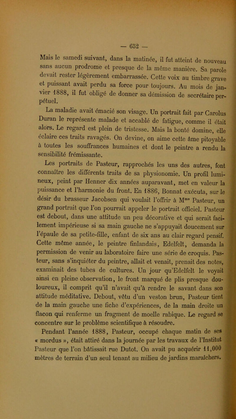 Mais le samedi suivant, dans la matinée, il fut atteint de nouveau sans aucun prodrome et presque de la môme manière. Sa parole devait rester légèrement embarrassée. Cette voix au timbre grave et puissant avait perdu sa force pour toujours. Au mois de jan- vier 1888, il fut obligé de donner sa démission de secrétaire per- La maladie avait émacié son visage. Un portrait fait par Carolus Duran le représente malade et accablé de fatigue, comme il était alors. Le regard est plein de tristesse. Mais la bonté domine, elle éclaire ces traits ravagés. On devine, on aime cette âme pitoyable à toutes les souffrances humaines et dont le peintre a rendu la sensibilité frémissante. Les portraits de Pasteur, rapprochés les uns des autres, font connaître les différents traits de sa physionomie. Un profil lumi- neux, peint par Henner dix années auparavant, met en valeur la puissance et 1 harmonie du front. En 1886, Bonnat exécuta, sur le désir du brasseur Jacobsen qui voulait l’offrir à Mme Pasteur, un grand portrait que l’on pourrait appeler le portrait officiel. Pasteur est debout, dans une attitude un peu décorative et qui serait faci- lement impérieuse si sa main gauche ne s’appuyait doucement sur 1 épaule de sa petite-fille, enfant de six ans au clair regard pensif. Cette même année, le peintre finlandais, Edelfelt, demanda la permission de venir au laboratoire faire une série de croquis. Pas- teur, sans s’inquiéter du peintre, allait et venait, prenait des notes, examinait des tubes de cultures. Un jour qu’Edelfelt le voyait ainsi en pleine observation, le front marqué de plis presque dou- loureux, il comprit qu’il n’avait qu’à rendre le savant dans son attitude méditative. Debout, vêtu d’un veston brun, Pasteur tient de la main gauche une fiche d’expériences, de la main droite un flacon qui renferme un fragment de moelle rabique. Le regard se concentre sur le problème scientifique à résoudre. Pendant l’année 1888, Pasteur, occupé chaque matin de ses « mordus », était attiré dans la journée par les travaux de l’Institut Pasteur que l’on bâtissait rue Dulot. On avait pu acquérir 11,000 mètres de terrain d’un seul tenant au milieu de jardins maraîchers.