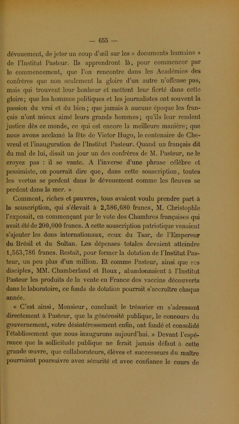 dévouement, de jeter un coup d’œil sur les « documents humains » de l’Institut Pasteur. Ils apprendront là, pour commencer par le commencement, que l’on rencontre dans les Académies des confrères que non seulement la gloire d’un autre n’offense pas, mais qui trouvent leur bonheur et mettent leur fierté dans cette gloire; que les hommes politiques et les journalistes ont souvent la passion du vrai et du bien ; que jamais à aucune époque les fran- çais n’ont mieux aimé leurs grands hommes; qu’ils leur rendent justice dès ce monde, ce qui est encore la meilleure manière; que nous avons acclamé la fête de Victor Hugo, le centenaire de Che- vreul et l’inauguration de l’Institut Pasteur. Quand un français dit du mal de lui, disait un jour un des confrères de M. Pasteur, ne le croyez pas : il se vante. A l’inverse d’une phrase célèbre et pessimiste, on pourrait dire que, dans cette souscription, toutes les vertus se perdent dans le dévouement comme les fleuves se perdent dans la mer. » Comment, riches et pauvres, tous avaient voulu prendre part à la souscription, qui s’élevait à 2,586,680 francs, M. Christophle l’exposait, en commençant par le vote des Chambres françaises qui avait été de 200,000 francs. A cette souscription patriotique venaient s’ajouter les dons internationaux, ceux du Tsar, de l’Empereur du Brésil et du Sultan. Les dépenses totales devaient atteindre 1,563,786 francs. Restait, pour former la dotation de l’Institut Pas- teur, un peu plus d’un million. Et comme Pasteur, ainsi que ses disciples, MM. Chamberland et Roux, abandonnaient à l’Institut Pasteur les produits de la vente en France des vaccins découverts dans le laboratoire, ce fonds de dotation pourrait s’accroître chaque année. « C’est ainsi, Monsieur, concluait le trésorier en s’adressant directement à Pasteur, que la générosité publique, le concours du gouvernement, votre désintéressement enfin, ont fondé et consolidé l’établissement que nous inaugurons aujourd’hui. » Devant l’espé- rance que la sollicitude publique ne ferait jamais défaut à cette grande œuvre, que collaborateurs, élèves et successeurs du maître pourraient poursuivre avec sécurité et avec confiance le cours de