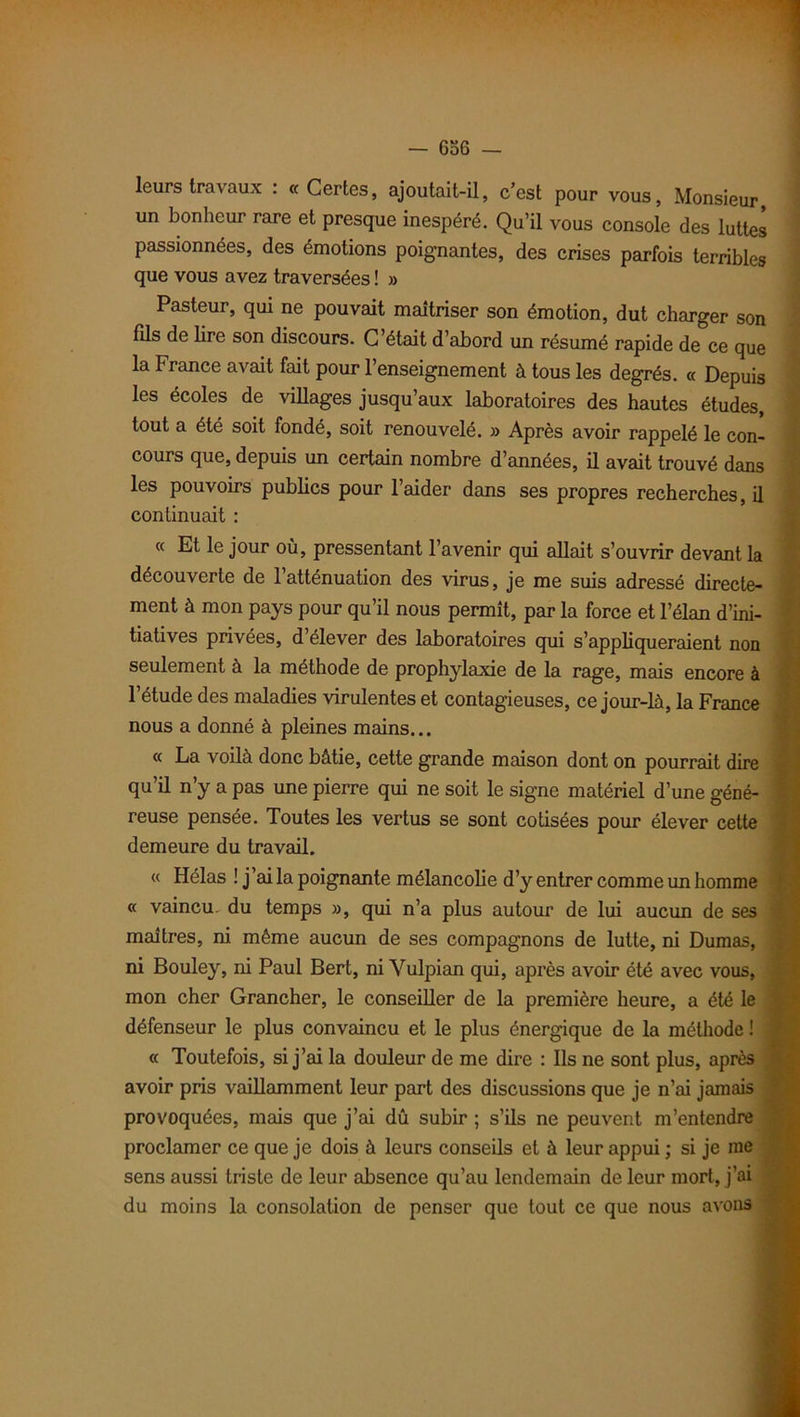 leurs travaux . «Certes, ajoutait-il, c’est pour vous, Monsieur un bonheur rare et presque inespéré. Qu’il vous console des luttes passionnées, des émotions poignantes, des crises parfois terribles que vous avez traversées ! » Pasteur, qui ne pouvait maîtriser son émotion, dut charger son fils de lire son discours. C’était d’abord un résumé rapide de ce que la France avait fait pour l’enseignement à tous les degrés. « Depuis les écoles de villages jusqu’aux laboratoires des hautes études, tout a été soit fondé, soit renouvelé. » Après avoir rappelé le con- cours que, depuis un certain nombre d’années, il avait trouvé dans les pouvoirs publics pour l’aider dans ses propres recherches, il continuait : « Et le jour où, pressentant l’avenir qui allait s’ouvrir devant la découverte de l’atténuation des virus, je me suis adressé directe- ment à mon pays pour qu’il nous permît, par la force et l’élan d’ini- tiatives privées, d’élever des laboratoires qui s’appliqueraient non seulement à la méthode de prophylaxie de la rage, mais encore à l’étude des maladies virulentes et contagieuses, ce jour-là, la France nous a donné à pleines mains... « La voilà donc bâtie, cette grande maison dont on pourrait dire qu’il n’y a pas une pierre qui ne soit le signe matériel d’une géné- reuse pensée. Toutes les vertus se sont cotisées pour élever cette demeure du travail. « Hélas ! j’ai la poignante mélancolie d’y entrer comme un homme « vaincu, du temps », qui n’a plus autour de lui aucun de ses maîtres, ni même aucun de ses compagnons de lutte, ni Dumas, ni Bouley, ni Paul Bert, ni Vulpian qui, après avoir été avec vous, mon cher Grancher, le conseiller de la première heure, a été le défenseur le plus convaincu et le plus énergique de la méthode ! « Toutefois, si j’ai la douleur de me dire : Ils ne sont plus, après avoir pris vaillamment leur part des discussions que je n’ai jamais provoquées, mais que j’ai dû subir ; s’ils ne peuvent m’entendre proclamer ce que je dois à leurs conseils et à leur appui ; si je me sens aussi triste de leur absence qu’au lendemain de leur mort, j’ai du moins la consolation de penser que tout ce que nous avons