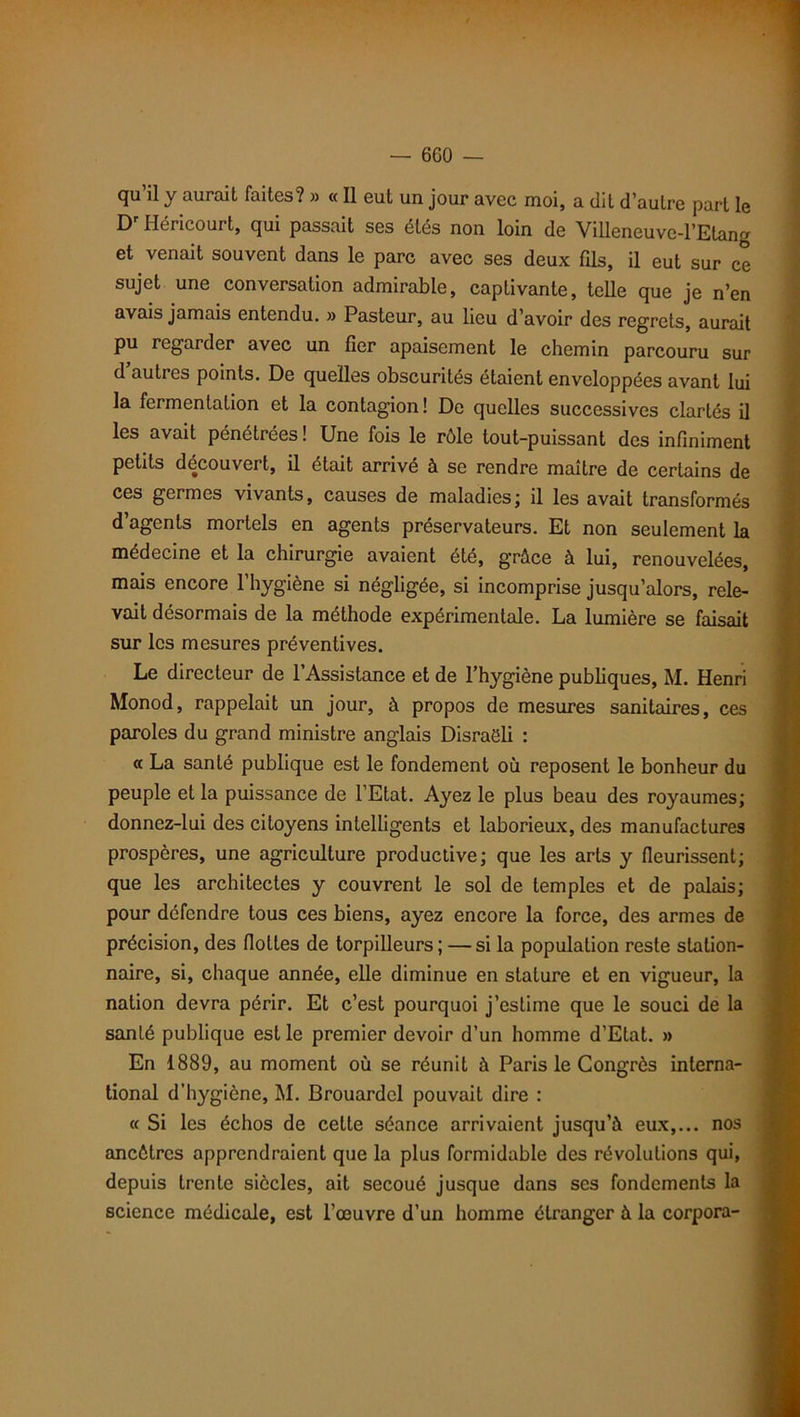 qu il y aurait faites? » « Il eut un jour avec moi, a dit d’autre part le Dr Héricourt, qui passait ses étés non loin de Villeneuve-l’Etang et venait souvent dans le parc avec ses deux fils, il eut sur ce sujet une conversation admirable, captivante, telle que je n’en avais jamais entendu. » Pasteur, au lieu d’avoir des regrets, aurait pu regarder avec un fier apaisement le chemin parcouru sur d’autres points. De quelles obscurités étaient enveloppées avant lui la fermentation et la contagion! De quelles successives clartés il les avait pénétrées! Une fois le rôle tout-puissant des infiniment petits découvert, il était arrivé à se rendre maître de certains de ces germes vivants, causes de maladies; il les avait transformés d’agents mortels en agents préservateurs. Et non seulement la médecine et la chirurgie avaient été, grâce à lui, renouvelées, mais encore l’hygiène si négligée, si incomprise jusqu’alors, rele- vait désormais de la méthode expérimentale. La lumière se faisait sur les mesures préventives. Le directeur de l’Assistance et de l’hygiène publiques, M. Henri Monod, rappelait un jour, à propos de mesures sanitaires, ces paroles du grand ministre anglais Disraëli : « La santé publique est le fondement où reposent le bonheur du peuple et la puissance de l’Etat. Ayez le plus beau des royaumes; donnez-lui des citoyens intelligents et laborieux, des manufactures prospères, une agriculture productive; que les arts y fleurissent; que les architectes y couvrent le sol de temples et de palais; pour défendre tous ces biens, ayez encore la force, des armes de précision, des flottes de torpilleurs; — si la population reste station- naire, si, chaque année, elle diminue en stature et en vigueur, la nation devra périr. Et c’est pourquoi j’estime que le souci de la santé publique est le premier devoir d’un homme d’Etat. » En 1889, au moment où se réunit à Paris le Congrès interna- tional d’hygiène, M. Brouardcl pouvait dire : « Si les échos de celte séance arrivaient jusqu’à eux,... nos ancêtres apprendraient que la plus formidable des révolutions qui, depuis trente siècles, ait secoué jusque dans scs fondements la science médicale, est l’œuvre d’un homme étranger à la corpora-