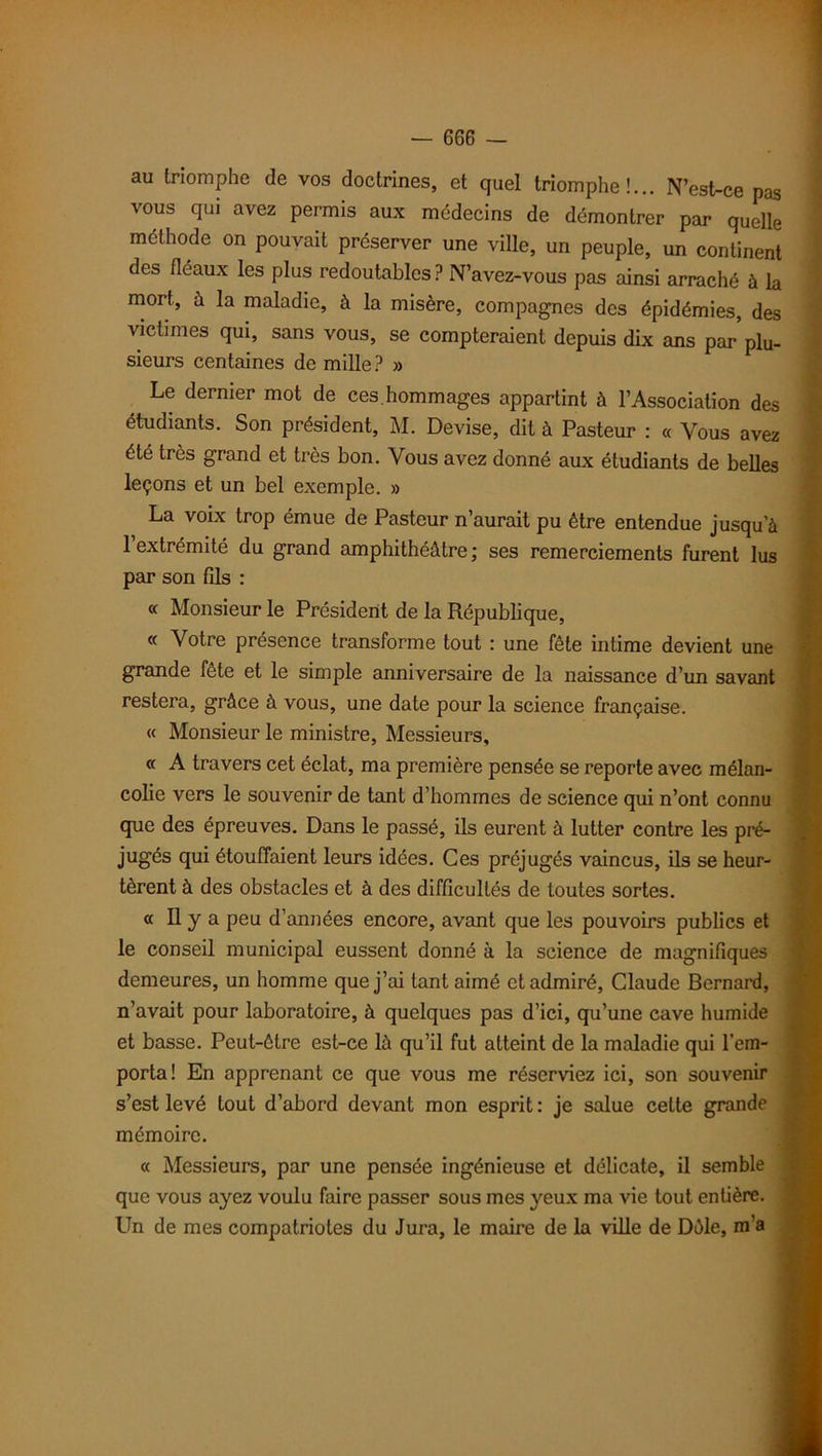 au triomphe de vos doctrines, et quel triomphe!... N’est-ce pas vous qui avez permis aux médecins de démontrer par quelle méthode on pouvait préserver une ville, un peuple, un continent des fléaux les plus redoutables ? N’avez-vous pas ainsi arraché à la mort, à la maladie, à la misère, compagnes des épidémies, des victimes qui, sans vous, se compteraient depuis dix ans par plu- sieurs centaines de mille? » Le dernier mot de ces. hommages appartint à l’Association des étudiants. Son président, M. Devise, dit à Pasteur : « Vous avez été très grand et très bon. Vous avez donné aux étudiants de belles leçons et un bel exemple. » La voix trop émue de Pasteur n’aurait pu être entendue jusqu’à 1 extrémité du grand amphithéâtre; ses remerciements furent lus par son fils : « Monsieur le Président de la République, « Votre présence transforme tout : une fête intime devient une grande fête et le simple anniversaire de la naissance d’un savant restera, grâce à vous, une date pour la science française. « Monsieur le ministre, Messieurs, « A travers cet éclat, ma première pensée se reporte avec mélan- colie vers le souvenir de tant d’hommes de science qui n’ont connu que des épreuves. Dans le passé, ils eurent à lutter contre les pré- jugés qui étouffaient leurs idées. Ces préjugés vaincus, ils se heur- tèrent à des obstacles et à des difficultés de toutes sortes. « Il y a peu d’années encore, avant que les pouvoirs publics et le conseil municipal eussent donné à la science de magnifiques demeures, un homme que j’ai tant aimé et admiré, Claude Bernard, n’avait pour laboratoire, à quelques pas d’ici, qu’une cave humide et basse. Peut-être est-ce là qu’il fut atteint de la maladie qui l’em- porta! En apprenant ce que vous me réserviez ici, son souvenir s’est levé tout d’abord devant mon esprit : je salue cette grande mémoire. « Messieurs, par une pensée ingénieuse et délicate, il semble que vous ayez voulu faire passer sous mes yeux ma vie tout entière. Un de mes compatriotes du Jura, le maire de la ville de Dàle, m’a