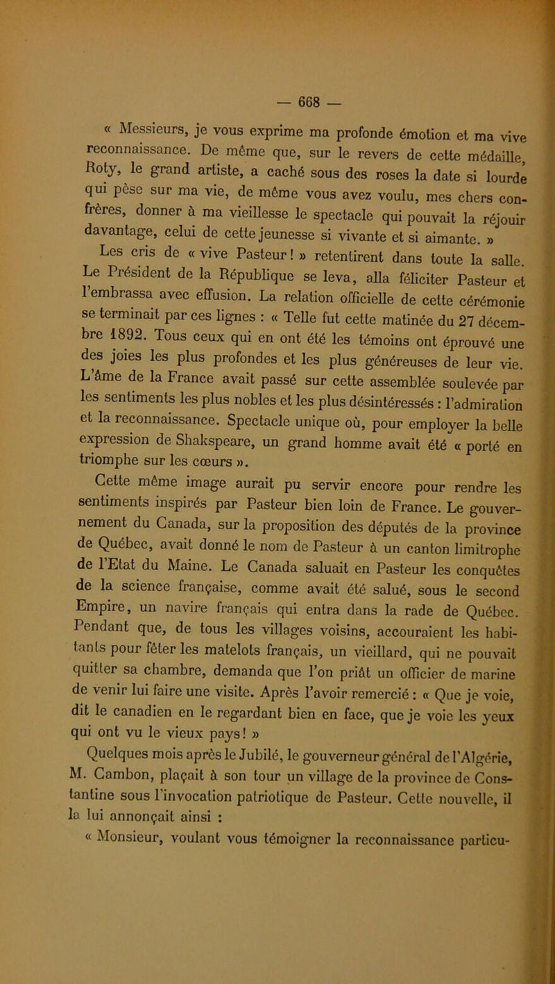 « Messieurs, je vous exprime ma profonde émotion et ma vive reconnaissance. De môme que, sur le revers de cette médaille, Roty, le grand artiste, a caché sous des roses la date si lourde qui pesé sur ma vie, de môme vous avez voulu, mes chers con- frères, donner à ma vieillesse le spectacle qui pouvait la réjouir davantage, celui de cette jeunesse si vivante et si aimante. » Les cris de «vive Pasteur! » retentirent dans toute la salle. Le Président de la République se leva, alla féliciter Pasteur et l’embrassa avec effusion. La relation officielle de celte cérémonie se terminait par ces lignes : « Telle fut cette matinée du 27 décem- bre 1892. Tous ceux qui en ont été les témoins ont éprouvé une des joies les plus profondes et les plus généreuses de leur vie. L’âme de la France avait passé sur cette assemblée soulevée par les sentiments les plus nobles et les plus désintéressés : l’admiration et la reconnaissance. Spectacle unique où, pour employer la belle expression de Shakspeare, un grand homme avait été « porté en triomphe sur les cœurs ». Cette même image aurait pu servir encore pour rendre les sentiments inspirés par Pasteur bien loin de France. Le gouver- nement du Canada, sur la proposition des députés de la province de Québec, avait donné le nom de Pasteur à un canton limitrophe de 1 Etat du Maine. Le Canada saluait en Pasteur les conquêtes de la science française, comme avait été salué, sous le second Empire, un navire français qui entra dans la rade de Québec. Pendant que, de tous les villages voisins, accouraient les habi- tants pour fêter les matelots français, un vieillard, qui ne pouvait quitter sa chambre, demanda que Ion priât un officier de marine de venir lui faire une visite. Après l’avoir remercié : « Que je voie, dit le canadien en le regardant bien en face, que je voie les yeux qui ont vu le vieux pays! » Quelques mois après le Jubilé, le gouverneur général de l’Algérie, M. Cambon, plaçait à son tour un village de la province de Cons- lantine sous l'invocation patriotique de Pasteur. Cette nouvelle, il la lui annonçait ainsi : « Monsieur, voulant vous témoigner la reconnaissance parlicu-