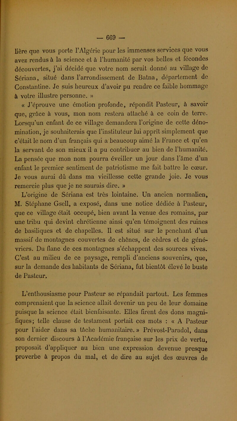 Hère que vous porte l’Algérie pour les immenses services que vous avez rendus à la science et à l’humanité par vos belles et fécondes découvertes, j’ai décidé que votre nom serait donné au village de Sériana, situé dans l’arrondissement de Batna, département de Constantine. Je suis heureux d’avoir pu rendre ce faible hommage à votre illustre personne. » « J’éprouve une émotion profonde, répondit Pasteur, à savoir que, grâce à vous, mon nom restera attaché à ce coin de terre. Lorsqu’un enfant de ce village demandera l’origine de celte déno- mination, je souhaiterais que l’instituteur lui apprît simplement que c’était le nom d’un français qui a beaucoup aimé la France et qu’en la servant de son mieux il a pu contribuer au bien de l’humanité. La pensée que mon nom pourra éveiller un jour dans l’âme d’un enfant le premier sentiment de patriotisme me fait battre le cœur. Je vous aurai dû dans ma vieillesse cette grande joie. Je vous remercie plus que je ne saurais dire. » L’origine de Sériana est très lointaine. Un ancien normalien, M. Stéphane Gsell, a exposé, dans une notice dédiée à Pasteur, que ce village était occupé, bien avant la venue des romains, par une tribu qui devint chrétienne ainsi qu’en témoignent des ruines de basiliques et de chapelles. Il est situé sur le penchant d’un massif de montagnes couvertes de chênes, de cèdres et de géné- vriers. Du flanc de ces montagnes s’échappent des sources vives. C’est au milieu de ce paysage, rempli d’anciens souvenirs, que, sur la demande des habitants de Sériana, fut bientôt élevé le buste de Pasteur. L’enthousiasme pour Pasteur se répandait partout. Les femmes comprenaient que la science allait devenir un peu de leur domaine puisque la science était bienfaisante. Elles firent des dons magni- fiques; telle clause de testament portait ces mots : « A Pasteur pour l’aider dans sa lâche humanitaire. » Prévost-Paradol, dans son dernier discours â l’Académie française sur les prix de vertu, proposait d’appliquer au bien une expression devenue presque proverbe à propos du mal, et de dire au sujet des œuvres de