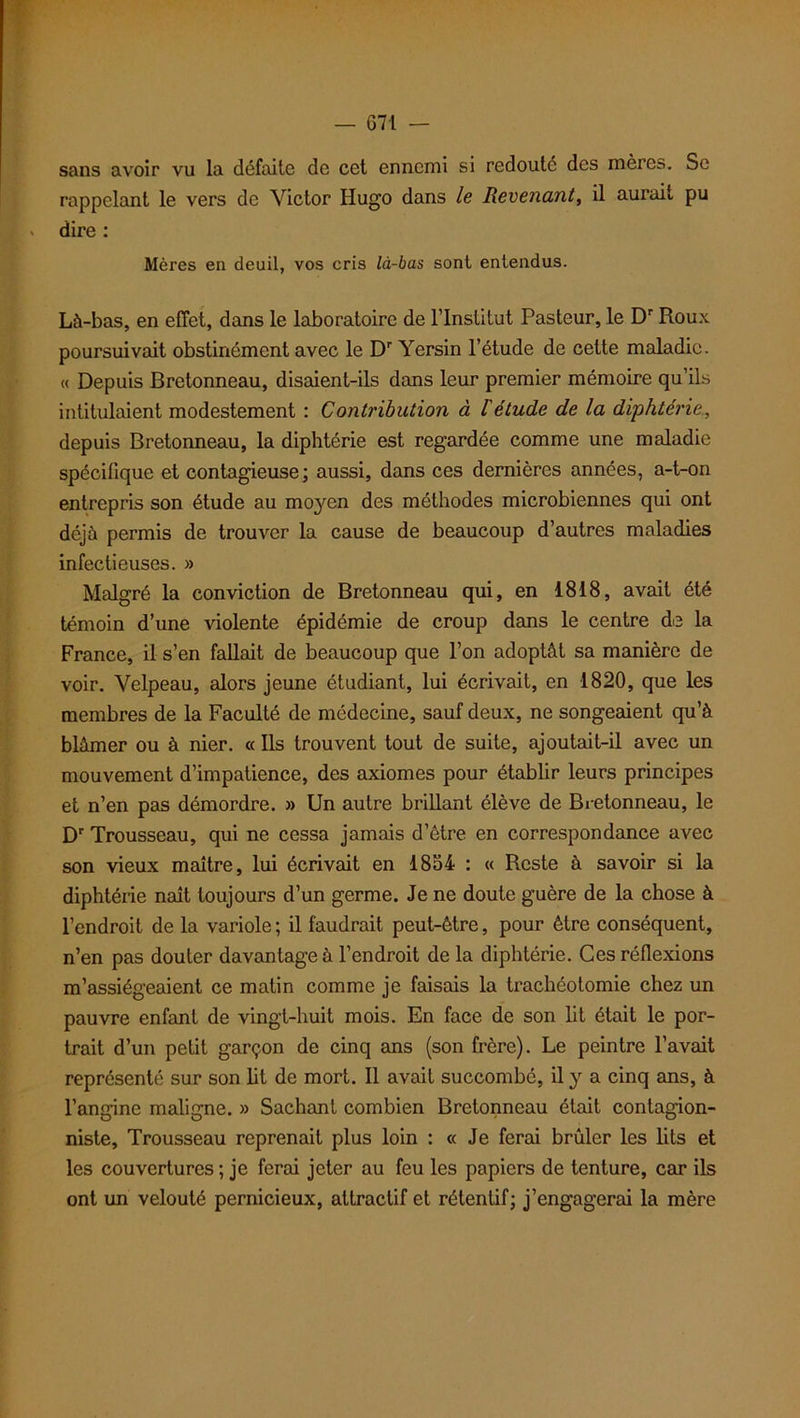 sans avoir vu la défaite de cet ennemi si redoute des mères. Se rappelant le vers de Victor Hugo dans le Revenant, il aurait pu dire : Mères en deuil, vos cris là-bas sont entendus. Là-bas, en effet, dans le laboratoire de l’Institut Pasteur, le Dr Roux poursuivait obstinément avec le Dr Yersin l’étude de cette maladie. « Depuis Bretonneau, disaient-ils dans leur premier mémoire qu’ils intitulaient modestement : Contribution à l'étude de la diphtérie, depuis Bretonneau, la diphtérie est regardée comme une maladie spécifique et contagieuse; aussi, dans ces dernières années, a-t-on entrepris son étude au moyen des méthodes microbiennes qui ont déjà permis de trouver la cause de beaucoup d’autres maladies infectieuses. » Malgré la conviction de Bretonneau qui, en 1818, avait été témoin d’une violente épidémie de croup dans le centre de la France, il s’en fallait de beaucoup que l’on adoptât sa manière de voir. Velpeau, alors jeune étudiant, lui écrivait, en 1820, que les membres de la Faculté de médecine, sauf deux, ne songeaient qu’à blâmer ou à nier. « Ils trouvent tout de suite, ajoutait-il avec un mouvement d’impatience, des axiomes pour établir leurs principes et n’en pas démordre. » Un autre brillant élève de Bretonneau, le Dr Trousseau, qui ne cessa jamais d’être en correspondance avec son vieux maître, lui écrivait en 1854 : « Reste à savoir si la diphtérie naît toujours d’un germe. Je ne doute guère de la chose à l’endroit de la variole; il faudrait peut-être, pour être conséquent, n’en pas douter davantage à l’endroit de la diphtérie. Ces réflexions m’assiégeaient ce matin comme je faisais la trachéotomie chez un pauvre enfant de vingt-huit mois. En face de son lit était le por- trait d’un petit garçon de cinq ans (son frère). Le peintre l’avait représenté sur son lit de mort. Il avait succombé, il y a cinq ans, à l’angine maligne. » Sachant combien Bretonneau était contagion- niste, Trousseau reprenait plus loin : « Je ferai brûler les lits et les couvertures ; je ferai jeter au feu les papiers de tenture, car ils ont un velouté pernicieux, attractif et rétentif; j’engagerai la mère