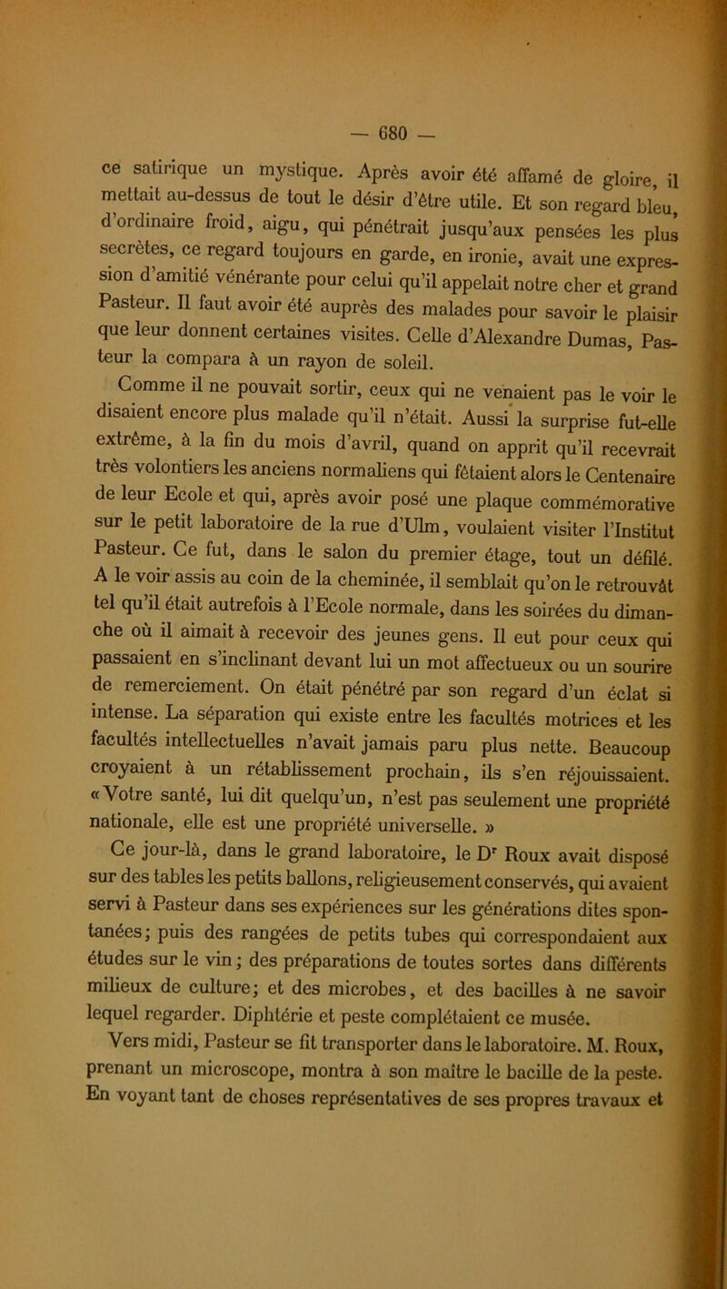 ce satirique un mystique. Après avoir été affamé de gloire, il mettait au-dessus de tout le désir d’être utile. Et son regard bleu, d ordinaire froid, aigu, qui pénétrait jusqu’aux pensées les plus sécrétés, ce regard toujours en garde, en ironie, avait une expres- sion d’amitié vénérante pour celui qu’il appelait notre cher et grand Pasteur. Il faut avoir été auprès des malades pour savoir le plaisir que leur donnent certaines visites. Celle d’Alexandre Dumas, Pas- teur la compara à un rayon de soleil. Comme il ne pouvait sortir, ceux qui ne venaient pas le voir le disaient encore plus malade qu’il n’était. Aussi'la surprise fut-elle extrême, à la fin du mois d’avril, quand on apprit qu’il recevrait très volontiers les anciens normaliens qui fêtaient alors le Centenaire de leur Ecole et qui, après avoir posé une plaque commémorative sur le petit laboratoire de la rue d’Ulm, voulaient visiter l’Institut Pasteur. Ce fut, dans le salon du premier étage, tout un défilé. A le voir assis au coin de la cheminée, il semblait qu’on le retrouvât tel qu’il était autrefois à l’Ecole normale, dans les soirées du diman- che où il aimait à recevoir des jeunes gens. Il eut pour ceux qui passaient en s inclinant devant lui un mot affectueux ou un sourire de remerciement. On était pénétré par son regard d’un éclat si intense. La séparation qui existe entre les facultés motrices et les facultés intellectuelles n’avait jamais paru plus nette. Beaucoup croyaient à un rétablissement prochain, ils s’en réjouissaient. «Votre santé, lui dit quelqu’un, n’est pas seulement une propriété nationale, elle est une propriété universelle. » Ce jour-là, dans le grand laboratoire, le Dr Roux avait disposé sur des tables les petits ballons, religieusement conservés, qui avaient servi à Pasteur dans ses expériences sur les générations dites spon- tanées; puis des rangées de petits tubes qui correspondaient aux études sur le vin ; des préparations de toutes sortes dans différents milieux de culture ; et des microbes, et des bacilles à ne savoir lequel regarder. Diphtérie et peste complétaient ce musée. Vers midi, Pasteur se fit transporter dans le laboratoire. M. Roux, prenant un microscope, montra à son maître le bacille de la peste. En voyant tant de choses représentatives de ses propres travaux et