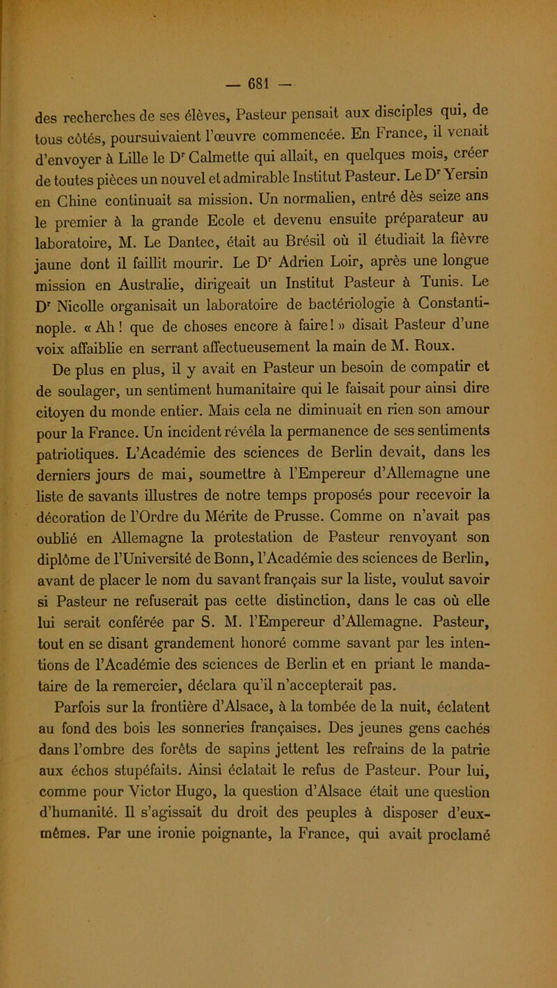 des recherches de ses élèves, Pasteur pensait aux disciples qui, de tous côtés, poursuivaient l’œuvre commencée. En France, il venait d’envoyer à Lille le Dr Calmette qui allait, en quelques mois, créer de toutes pièces un nouvel et admirable Institut Pasteur. Le Dr Yersin en Chine continuait sa mission. Un normalien, entré dès seize ans le premier à la grande Ecole et devenu ensuite préparateur au laboratoire, M. Le Dantec, était au Brésil où il étudiait la fièvre jaune dont il faillit mourir. Le Dr Adrien Loir, après une longue mission en Australie, dirigeait un Institut Pasteur à Tunis. Le Dr Nicolle organisait un laboratoire de bactériologie à Constanti- nople. « Ah ! que de choses encore à faire ! » disait Pasteur d’une voix affaiblie en serrant affectueusement la main de M. Roux. De plus en plus, il y avait en Pasteur un besoin de compatir et de soulager, un sentiment humanitaire qui le faisait pour ainsi dire citoyen du monde entier. Mais cela ne diminuait en rien son amour pour la France. Un incident révéla la permanence de ses sentiments patriotiques. L’Académie des sciences de Berlin devait, dans les derniers jours de mai, soumettre à l’Empereur d’Allemagne une liste de savants illustres de notre temps proposés pour recevoir la décoration de l’Ordre du Mérite de Prusse. Comme on n’avait pas oublié en Allemagne la protestation de Pasteur renvoyant son diplôme de l’Université de Bonn, l’Académie des sciences de Berlin, avant de placer le nom du savant français sur la liste, voulut savoir si Pasteur ne refuserait pas cette distinction, dans le cas où elle lui serait conférée par S. M. l’Empereur d’Allemagne. Pasteur, tout en se disant grandement honoré comme savant par les inten- tions de l’Académie des sciences de Berlin et en priant le manda- taire de la remercier, déclara qu’il n’accepterait pas. Parfois sur la frontière d’Alsace, à la tombée de la nuit, éclatent au fond des bois les sonneries françaises. Des jeunes gens cachés dans l’ombre des forêts de sapins jettent les refrains de la patrie aux échos stupéfaits. Ainsi éclatait le refus de Pasteur. Pour lui, comme pour Victor Hugo, la question d’Alsace était une question d’humanité. Il s’agissait du droit des peuples à disposer d’eux- mèmes. Par une ironie poignante, la France, qui avait proclamé