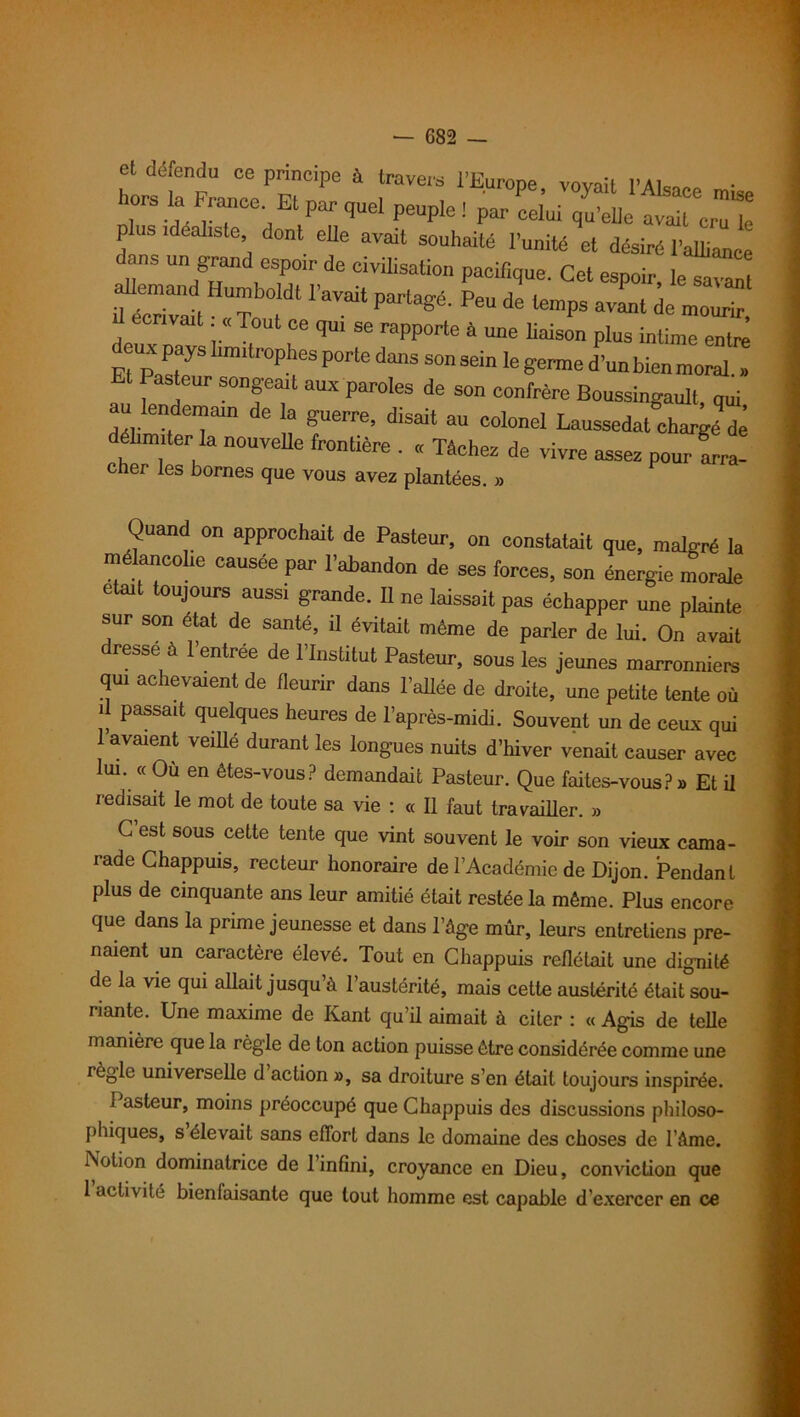 et défendu ce principe à travers l’Europe vovait l’Aïc* rira-diTCe'/tParqUel PeUpl6! Par Ce‘ui ^'eUc «ait cruk p us idéaliste, dont elle avait souhaité l’unité et désiré l’alliance d ns un grand espoir de civilisation pacifique. Cet espoir, IeTa“nt ““ IW Partagé' Pe“ de te“Ps a™t de mourir, écrivait « Tout ce qui se rapporte à une liaison plus intime entre deux pays limitrophes porte dans son sein le germe dlnbienmoral » asteur songeait aux paroles de son confrère Boussingault, qui au lendemain de a guerre, disait au colonel Laussedat charge dé élimiter la nouvelle frontière . « Tâchez de vivre assez pour arra- cher les bornes que vous avez plantées. » Quand on approchait de Pasteur, on constatait que, malgré la mélancolie causée par l’abandon de ses forces, son énergie morale était toujours aussi grande. Il ne laissait pas échapper une plainte sur son état de santé, il évitait même de parler de lui. On avait dresse à l’entrée de l’Institut Pasteur, sous les jeunes marronniers qui achevaient de fleurir dans l'allée de droite, une petite tente où il passait quelques heures de l’après-midi. Souvent un de ceux qui 1 avaient veillé durant les longues nuits d’hiver venait causer avec lui. « Où en êtes-vous? demandait Pasteur. Que faites-vous?» Et il redisait le mot de toute sa vie : « Il faut travailler. » G est sous cette tente que vint souvent le voir son vieux cama- rade Ghappuis, recteur honoraire de l’Académie de Dijon. Pendant plus de cinquante ans leur amitié était restée la même. Plus encore que dans la prime jeunesse et dans l’âge mûr, leurs entretiens pre- naient un caractère élevé. Tout en Chappuis reflétait une dignité de la vie qui allait jusqu’à l’austérité, mais cette austérité étaiUou- nante. Une maxime de Kant qu’il aimait à citer : « Agis de telle manière que la règle de ton action puisse être considérée comme une règle universelle d action », sa droiture s’en était toujours inspirée. 1 asteur, moins préoccupé que Chappuis des discussions philoso- phiques, s élevait sans effort dans le domaine des choses de l’âme. Notion dominatrice de l’infini, croyance en Dieu, conviction que 1 activité bienlaisante que tout homme est capable d’exercer en ce