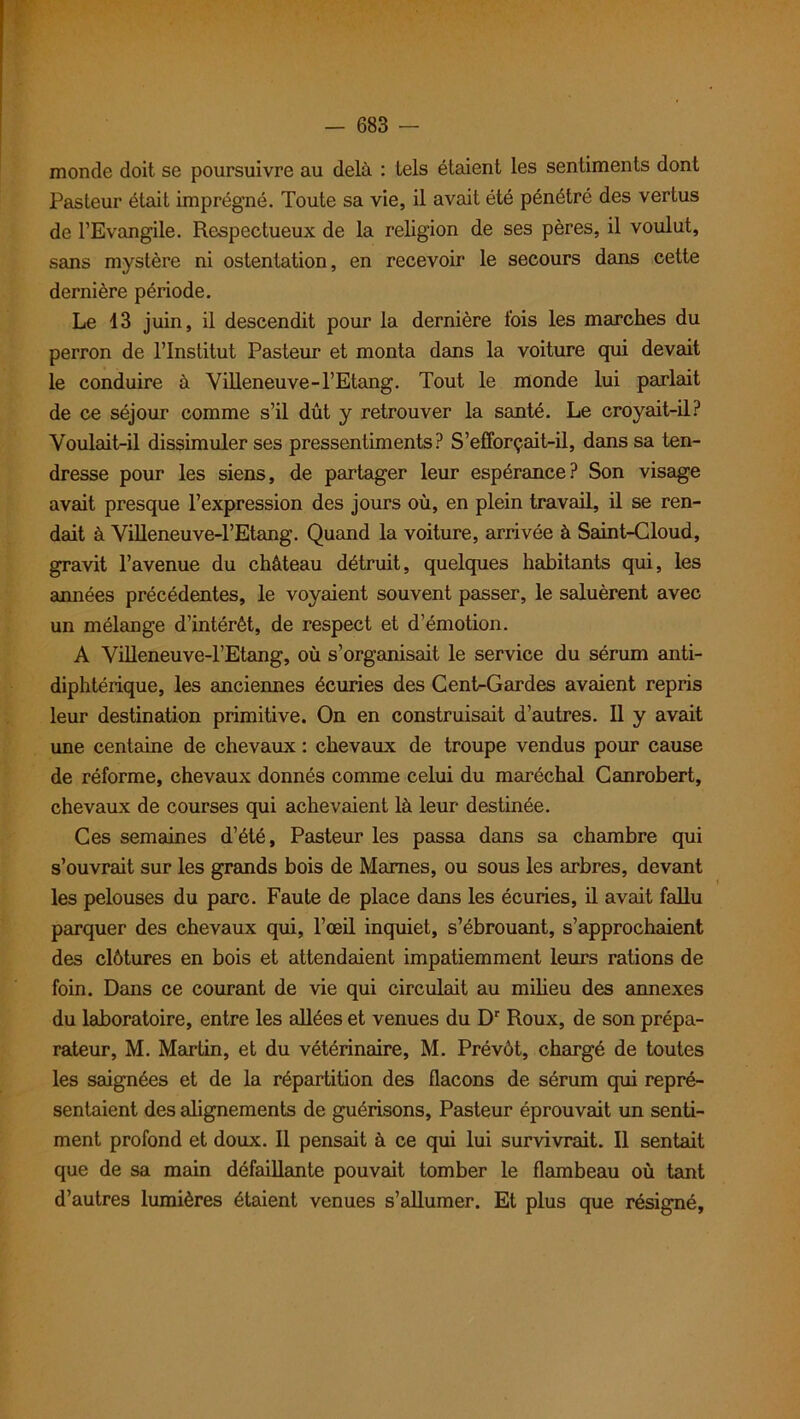 monde doit se poursuivre au delà : tels étaient les sentiments dont Pasteur était imprégné. Toute sa vie, il avait été pénétré des vertus de l’Evangile. Respectueux de la religion de ses pères, il voulut, sans mystère ni ostentation, en recevoir le secours dans cette dernière période. Le 13 juin, il descendit pour la dernière fois les marches du perron de l’Institut Pasteur et monta dans la voiture qui devait le conduire à Villeneuve-l’Etang. Tout le monde lui parlait de ce séjour comme s’il dût y retrouver la santé. Le croyait-il? Voulait-il dissimuler ses pressentiments? S’efforçait-il, dans sa ten- dresse pour les siens, de partager leur espérance? Son visage avait presque l’expression des jours où, en plein travail, il se ren- dait à Villeneuve-l’Etang. Quand la voiture, arrivée à Saint-Cloud, gravit l’avenue du château détruit, quelques habitants qui, les années précédentes, le voyaient souvent passer, le saluèrent avec un mélange d’intérêt, de respect et d’émotion. A Villeneuve-l’Etang, où s’organisait le service du sérum anti- diphtérique, les anciennes écuries des Cent-Gardes avaient repris leur destination primitive. On en construisait d’autres. Il y avait une centaine de chevaux : chevaux de troupe vendus pour cause de réforme, chevaux donnés comme celui du maréchal Canrobert, chevaux de courses qui achevaient là leur destinée. Ces semaines d’été, Pasteur les passa dans sa chambre qui s’ouvrait sur les grands bois de Marnes, ou sous les arbres, devant les pelouses du parc. Faute de place dans les écuries, il avait fallu parquer des chevaux qui, l’œil inquiet, s’ébrouant, s’approchaient des clôtures en bois et attendaient impatiemment leurs rations de foin. Dans ce courant de vie qui circulait au milieu des annexes du laboratoire, entre les allées et venues du Dr Roux, de son prépa- rateur, M. Martin, et du vétérinaire, M. Prévôt, chargé de toutes les saignées et de la répartition des flacons de sérum qui repré- sentaient des alignements de guérisons, Pasteur éprouvait un senti- ment profond et doux. Il pensait à ce qui lui survivrait. Il sentait que de sa main défaillante pouvait tomber le flambeau où tant d’autres lumières étaient venues s’allumer. Et plus que résigné.