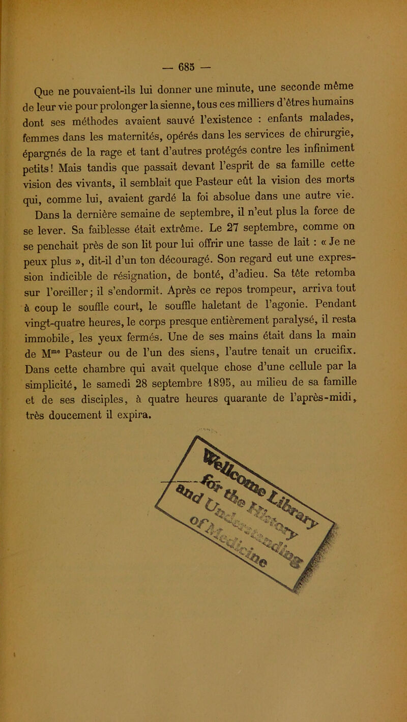 Que ne pouvaient-ils lui donner une minute, une seconde même de leur vie pour prolonger la sienne, tous ces milliers d êtres humains dont ses méthodes avaient sauvé l’existence : enfants malades, femmes dans les maternités, opérés dans les services de chirurgie, épargnés de la rage et tant d’autres protégés contre les infiniment petits! Mais tandis que passait devant l’esprit de sa famille cette vision des vivants, il semblait que Pasteur eût la vision des morts qui, comme lui, avaient gardé la foi absolue dans une autre vie. Dans la dernière semaine de septembre, il n’eut plus la force de se lever. Sa faiblesse était extrême. Le 27 septembre, comme on se penchait près de son lit pour lui offrir une tasse de lait : « Je ne peux plus », dit-il d’un ton découragé. Son regard eut une expres- sion indicible de résignation, de bonté, d adieu. Sa tête retomba sur l’oreiller; il s’endormit. Après ce repos trompeur, arriva tout à coup le souffle court, le souffle haletant de l’agonie. Pendant vingt-quatre heures, le corps presque entièrement paralysé, il resta immobile, les yeux fermés. Une de ses mains était dans la main de Mme Pasteur ou de l’un des siens, l’autre tenait un crucifix. Dans cette chambre qui avait quelque chose d’une cellule par la simplicité, le samedi 28 septembre 1895, au milieu de sa famille et de ses disciples, à quatre heures quarante de l’après-midi, très doucement il expira.