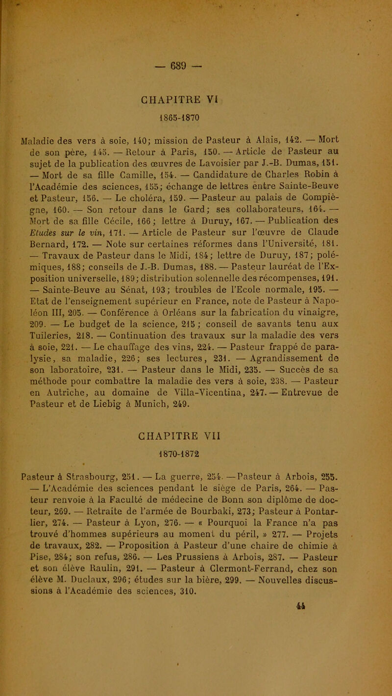 CHAPITRE VI 1865-1870 Maladie des vers à soie, 140; mission de Pasteur à Alais, 142. — Mort de son père, 145.—Retour à Paris, 150. — Article de Pasteur au sujet de la publication des œuvres de Lavoisier par J.-B. Dumas, 151. — Mort de sa fille Camille, 154. — Candidature de Charles Robin à l’Académie des sciences, 155; échange de lettres entre Sainte-Beuve et Pasteur, 156. — Le choléra, 159. —Pasteur au palais de Compïè- gne, 160.— Son retour dans le Gard; ses collaborateurs, 164.—• Mort de sa fille Cécile, 166; lettre à Duruy, 167. — Publication des Etudes sur le vin, 171. —Article de Pasteur sur l’œuvre de Claude Bernard, 172. — Note sur certaines réformes dans l’Université, 181. — Travaux de Pasteur dans le Midi, 184; lettre de Duruy, 187; polé- miques, 188; conseils de J.-B. Dumas, 188. — Pasteur lauréat de l’Ex- position universelle, 189; distribution solennelle des récompenses, 191. — Sainte-Beuve au Sénat, 193; troubles de l’Ecole normale, 195. — Etat de l’enseignement supérieur en France, note de Pasteur à Napo- léon III, 205. — Conférence à Orléans sur la fabrication du vinaigre, 209. — Le budget de la science, 215 ; conseil de savants tenu aux Tuileries, 218. — Continuation des travaux sur la maladie des vers à soie, 221. — Le chauffage des vins, 224. — Pasteur frappé de para- lysie, sa maladie, 226; ses lectures, 231. —Agrandissement de son laboratoire, 231. — Pasteur dans le Midi, 235. — Succès de sa méthode pour combattre la maladie des vers à soie, 238. — Pasteur en Autriche, au domaine de Villa-Vicentina, 247.— Entrevue de Pasteur et de Liebig à Munich, 249. CHAPITRE VII 1870-1872 Pasteur à Strasbourg, 251. — La guerre, 254. —Pasteur à Arbois, 255. — L’Académie des sciences pendant le siège de Paris, 264. — Pas- teur renvoie à la Faculté de médecine de Bonn son diplôme de doc- teur, 269. — Retraite de l’armée de Bourbaki, 273; Pasteur à Pontar- lier, 274. — Pasteur à Lyon, 276. — « Pourquoi la France n’a pas trouvé d’hommes supérieurs au moment du péril, » 277. — Projets de travaux, 282. — Proposition à Pasteur d’une chaire de chimie à Pise, 284; son refus, 286. — Les Prussiens à Arbois, 287. — Pasteur et son élève Raulin, 291. — Pasteur à Clermont-Ferrand, chez son élève M. Duclaux, 296; études sur la bière, 299. — Nouvelles discus- sions à l’Académie des sciences, 310. 44