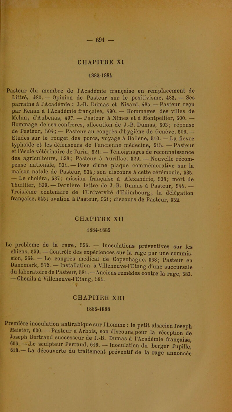 CHAPITRE XI 1882-1884 Pasteur élu membre de l’Académie française en remplacement de Littré, 480. — Opinion de Pasteur sur le positivisme, 483. — Ses parrains à l’Académie : J.-B. Dumas et Nisard, 485. — Pasteur reçu par Renan à l’Académie française, 490. — Hommages des villes de Melun, d’Aubenas, 497. — Pasteur à Nîmes et à Montpellier, 500. — Hommage de ses confrères, allocution de J.-B. Dumas, 503; réponse de Pasteur, 504; — Pasteur au congrès d’hygiène de Genève, 506.— Etudes sur le rouget des porcs, voyage à Bollène, 510. — La fièvre typhoïde et les défenseurs de l’ancienne médecine, 515. — Pasteur et l’école vétérinaire de Turin, 521. — Témoignages de reconnaissance des agriculteurs, 528; Pasteur à Aurillac, 529. — Nouvelle récom- pense nationale, 531. — Pose d’une plaque commémorative sur la maison natale de Pasteur, 534; son discours à cette cérémonie, 535. — Le choléra, 537; mission française à Alexandrie, 538; mort de Thuillier, 539. — Dernière lettre de J.-B. Dumas à Pasteur, 544.— Troisième centenaire de l’Université d’Edimbourg, la délégation française, 545; ovation à Pasteur, 551; discours de Pasteur, 552. CHAPITRE XII 1884- 1885 Le problème de la rage, 556. — Inoculations préventives sur les chiens, 559. — Contrôle des expériences sur la rage par une commis- sion, 564. — Le congrès médical de Copenhague, 568 ; Pasteur en Danemark, 572. Installation à Villeneuve-l’Etang d’une succursale du laboratoire de Pasteur, 581.—Anciens remèdes contre la rage, 583. — Chenils à Villeneuve-l’Etang, 594. 1 CHAPITRE XIII 1885- 1888 Première inoculation antirabique sur l’homme : le petit alsacien Joseph Meister, 600. Pasteur à Arbois, son discours.pour la réception de Joseph Bertrand successeur de J.-B. Dumas à l’Académie française 606. — Xe sculpteur Perraud, 616. — Inoculation du berger Jupille’ 618.—La découverte du traitement préventif de la rage annoncée