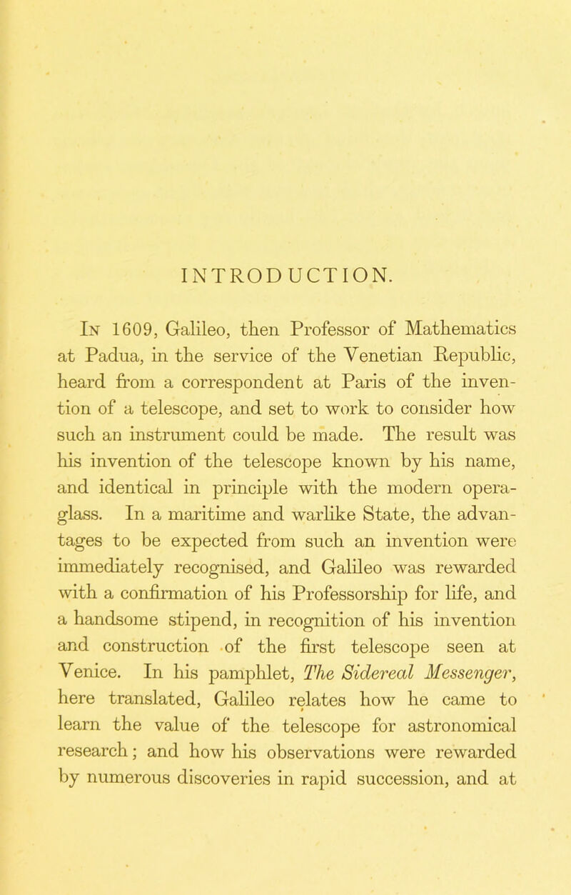 INTRODUCTION. In 1609, Galileo, then Professor of Mathematics at Padua, in the service of the Venetian Republic, heard from a correspondent at Paris of the inven- tion of a telescope, and set to work to consider how such an instrument could be made. The result was his invention of the telescope known by his name, and identical in principle with the modern opera- glass. In a maritime and warlike State, the advan- tages to be expected from such an invention were immediately recognised, and Galileo was rewarded with a confirmation of his Professorship for life, and a handsome stipend, in recognition of his invention and construction of the first telescope seen at Venice. In his pamphlet, The Sidereal Messenger, here translated, Galileo relates how he came to learn the value of the telescope for astronomical research; and how his observations were rewarded by numerous discoveries in rapid succession, and at