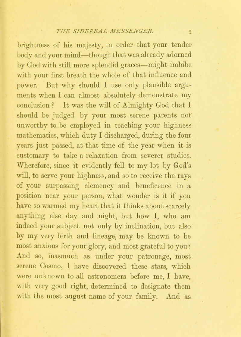 brightness of liis majesty, in order that your tender body and your mind—though that was already adorned by God with still more splendid graces—might imbibe with your first breath the whole of that influence and power. But why should I use only plausible argu- ments when I can almost absolutely demonstrate my conclusion ? It was the will of Almighty God that I should be judged by your most serene parents not' unworthy to be employed in teaching your highness mathematics, which duty I discharged, during the four years just passed, at that time of the year when it is customary to take a relaxation from severer studies. Wherefore, since it evidently fell to my lot by God’s will, to serve your highness, and so to receive the rays of your surpassing clemency and beneficence in a position near your person, what wonder is it if you have so warmed my heart that it thinks about scarcely anything else day and night, but how I, who am indeed your subject not only by inclination, but also by my very birth and lineage, may be known to be most anxious for your glory, and most grateful to you ? And so, inasmuch as under your patronage, most serene Cosmo, I have discovered these stars, which were unknown to all astronomers before me, I have, with very good right, determined to designate them with the most august name of your family. And as