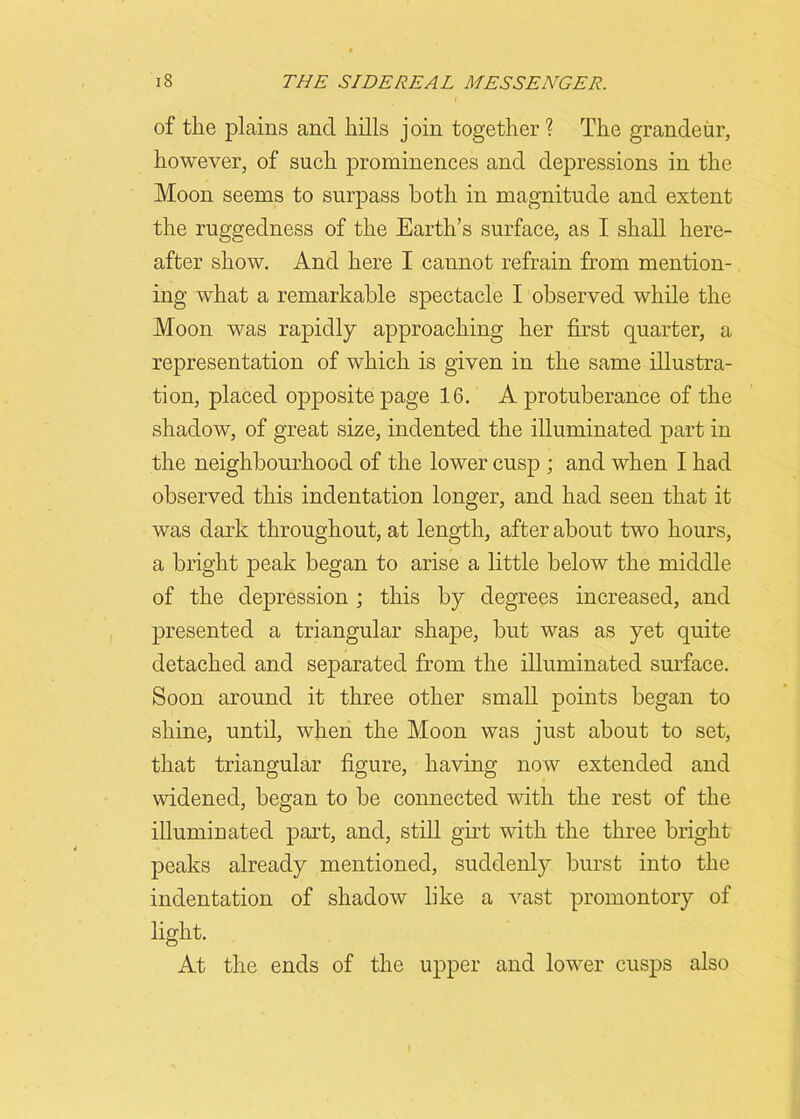 of the plains and hills join together ? The grandeur, however, of such prominences and depressions in the Moon seems to surpass both in magnitude and extent the ruggedness of the Earth’s surface, as I shall here- after show. And here I cannot refrain from mention- ing what a remarkable spectacle I observed while the Moon was rapidly approaching her first quarter, a representation of which is given in the same illustra- tion, placed opposite page 16. A protuberance of the shadow, of great size, indented the illuminated part in the neighbourhood of the lower cusp ; and when I had observed this indentation longer, and had seen that it was dark throughout, at length, after about two hours, a bright peak began to arise a little below the middle of the depression ; this by degrees increased, and presented a triangular shape, but was as yet quite detached and separated from the illuminated surface. Soon around it three other small points began to shine, until, when the Moon was just about to set, that triangular figure, having now extended and widened, began to be connected with the rest of the illuminated part, and, still girt with the three bright peaks already mentioned, suddenly burst into the indentation of shadow like a vast promontory of light. At the ends of the upper and lower cusps also
