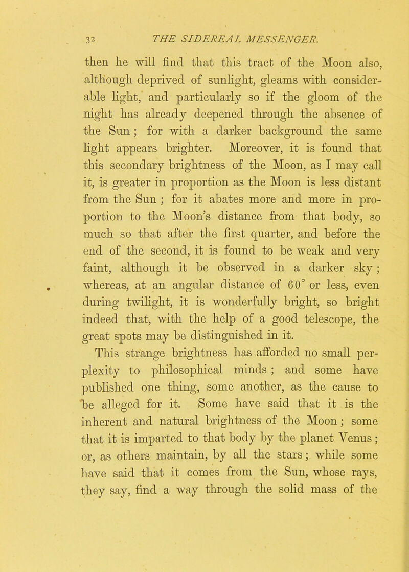 then he will find that this tract of the Moon also, although deprived of sunlight, gleams with consider- able light, and particularly so if the gloom of the night has already deepened through the absence of the Sun ; for with a darker background the same light appears brighter. Moreover, it is found that this secondary brightness of the Moon, as I may call it, is greater in proportion as the Moon is less distant from the Sun ; for it abates more and more in pro- portion to the Moon’s distance from that body, so much so that after the first quarter, and before the end of the second, it is found to be weak and very faint, although it be observed in a darker sky; whereas, at an angular distance of 60° or less, even during twilight, it is wonderfully bright, so bright indeed that, with the help of a good telescope, the great spots may be distinguished in it. This strange brightness has afforded no small per- plexity to philosophical minds; and some have published one thing, some another, as the cause to be alleged for it. Some have said that it is the inherent and natural brightness of the Moon; some that it is imparted to that body by the planet Venus; or, as others maintain, by all the stars; while some have said that it comes from the Sun, whose rays, they say, find a way through the solid mass of the