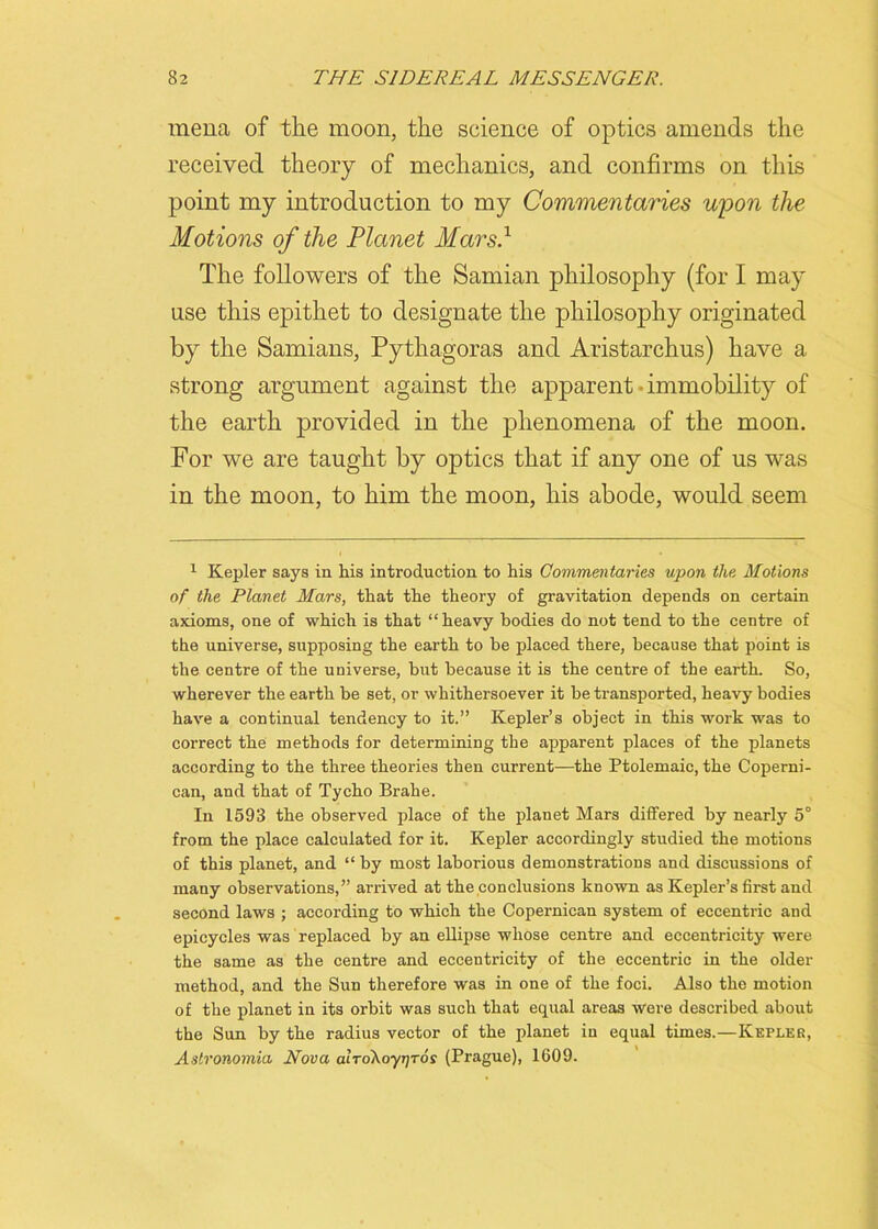 mena of the moon, the science of optics amends the received theory of mechanics, and confirms on this point my introduction to my Commentaries u'pon the Motions of the Planet Mars.1 The followers of the Samian philosophy (for I may use this epithet to designate the philosophy originated by the Samians, Pythagoras and Aristarchus) have a strong argument against the apparent - immobility of the earth provided in the phenomena of the moon. For we are taught by optics that if any one of us was in the moon, to him the moon, his abode, would seem 1 Kepler says in his introduction to his Commentaries upon the Motions of the Planet Mars, that the theory of gravitation depends on certain axioms, one of which is that “heavy bodies do not tend to the centre of the universe, supposing the earth to he placed there, because that point is the centre of the universe, hut because it is the centre of the earth. So, wherever the earth he set, or whithersoever it he transported, heavy bodies have a continual tendency to it.” Kepler’s object in this work was to correct the methods for determining the apparent places of the planets according to the three theories then current—the Ptolemaic, the Coperni- can, and that of Tycho Brahe. In 1593 the observed place of the planet Mars differed by nearly 5° from the place calculated for it. Kepler accordingly studied the motions of this planet, and “ by most laborious demonstrations and discussions of many observations,” arrived at the conclusions known as Kepler’s first and second laws ; according to which the Copernican system of eccentric and epicycles was replaced by an ellipse whose centre and eccentricity were the same as the centre and eccentricity of the eccentric in the older method, and the Sun therefore was in one of the foci. Also the motion of the planet in its orbit was such that equal areas were described about the Sun by the radius vector of the planet in equal times.—Keplek, Aslronomia Nova airoXoyjjros (Prague), 1609.