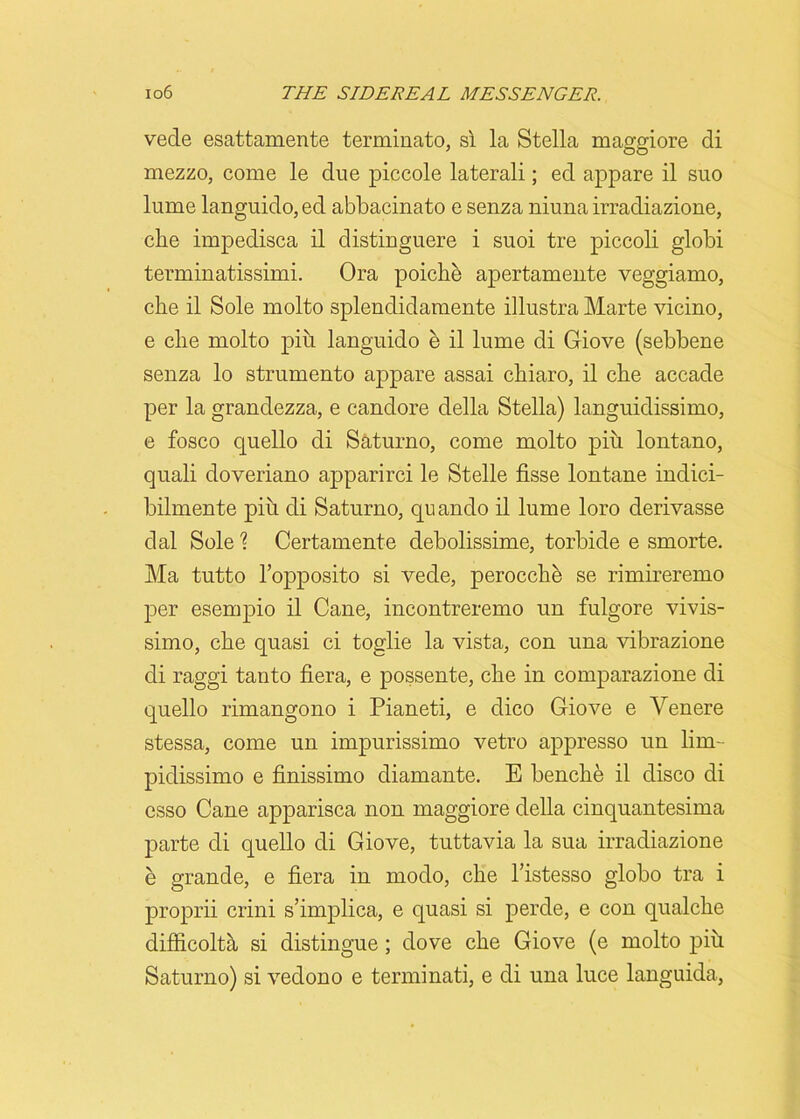 vede esattamente terminato, si la Stella maggiore di mezzo, come le due piccole laterali; ed appare il suo lume languido, ed abbacinato e senza niuna irradiazione, clie impedisca il distinguere i suoi tre piccoli globi terminatissimi. Ora poiche apertamente veggiamo, clie il Sole molto splendidamente illustra Marte vicino, e clie molto piu languido e il lume di Giove (sebbene senza lo strumento appare assai cliiaro, il clie accade per la grandezza, e candore della Stella) languidissimo, e fosco quello di Saturno, come molto piu lontano, quali doveriano apparirci le Stelle fisse lontane indici- bilmente piu di Saturno, quando il lume loro derivasse dal Sole % Certamente debolissime, torbide e smorte. Ma tutto l’opposito si vede, perocche se rimireremo per esempio il Cane, incontreremo un fulgore vivis- simo, clie quasi ci toglie la vista, con una vibrazione di raggi tanto fiera, e possente, clie in comparazione di quello rimangono i Pianeti, e dico Giove e Yenere stessa, come un impurissimo vetro appresso un lim- pidissimo e finissimo diamante. E benche il disco di esso Cane apparisca non maggiore della cinquantesima parte di quello di Giove, tuttavia la sua irradiazione e grande, e fiera in modo, clie l’istesso globo tra i proprii crini s’implica, e quasi si perde, e con qualcbe difficoltii si distingue ; dove eke Giove (e molto piu Saturno) si vedono e terminati, e di una luce languida,