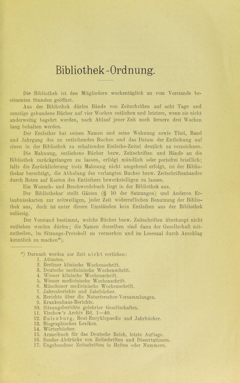 Bibliothek-Ordnung. Die Bibliothek ist den Mitgliedern wochentäglich an vom Vorstande be- stimmten Stunden geöffnet. Aus der Bibliothek dürfen Bände von Zeitschriften auf acht Tage und sonstige gebundene Bücher auf vier Wochen entliehen und letztere, wenn sie nicht anderweitig begehrt werden, nach Ablauf jener Zeit noch fernere drei Wochen lang behalten werden. Der Entleiher hat seinen Namen und seine Wohnung sowie Titel, Band und Jahrgang des zu entleihenden Buches und das Datum der Entleihung auf einen in der Bibliothek zu erhaltenden Entleihe-Zettel deutlich zu verzeichnen. Die Mahnung, entliehene Bücher bezw. Zeitschriften und Bände an die Bibliothek zurückgelangen zu lassen, erfolgt mündlich oder portofrei brieflich: falls die Zurücklieferung trotz Mahnung nicht umgehend erfolgt, ist der Biblio- thekar berechtigt, die Abholung des verlangten Buches bezw. Zeitschriftenbandes durch Boten auf Kosten des Entleihers bewerkstelligen zu lassen. Ein Wunsch- und Beschwerdebuch liegt in der Bibliothek aus. Der Bibliothekar stellt Gästen (§ 10 der Satzungen) und Anderen Er- laubnisskarten zur zeitweiligen, jeder Zeit widerruflichen Benutzung der Biblio- thek aus, doch ist unter diesen Umständen kein Entleihen aus der Bibliothek zulässig. Der Vorstand bestimmt, welche Bücher bezw. Zeitschriften überhaupt nicht entliehen werden dürfen; die Namen derselben sind dann der Gesellschaft mit- zutheilen, im Sitzungs-Protokoll zu vermerken und im Lesesaal durch Anschlag kenntlich zu machen*). *) Darnach werden zur Zeit nicht verliehen: 1. Atlanten. 2. Berliner klinische Wochenschrift. 3. Deutsche medicinische Wochenschrift. 4. Wiener klinische Wochenschrift. 5. Wiener medicinische Wochenschrift. 0. Münchener medicinische Wochenschrift. 7. Jahresberichte und Jahrbücher. 8. Berichte über die Naturforscher-Versammlungen. 9. Krankenhaus-Berichte. 10. Sitzungsberichte gelehrter Gesellschaften. 11. Virchow’s Archiv ßd. 1—40. 12. Eulen bürg, Real-Encyklopaedie und Jahrbücher. 13. Biographisches Lexikon. 14. Wörterbücher. 15. Arzneibuch für das Deutsche Reich, letzte Auflage. 10. Sonder-Abdriicke von Zeitschriften und Dissertationen. 17. Ungebundene Zeitschriften in Heften oder Nummern.