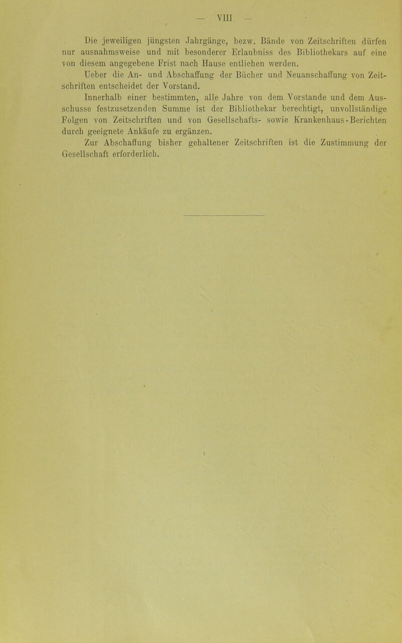 Die jeweiligen jüngsten Jahrgänge, bezw. Bände von Zeitschriften dürfen nur ausnahmsweise und mit besonderer Erlaubniss des Bibliothekars auf eine von diesem angegebene Frist nach Hause entliehen werden. Ueber die An- und Abschaffung der Bücher und Neuanschaffung von Zeit- schriften entscheidet der Vorstand. Innerhalb einer bestimmten, alle Jahre von dem Vorstande und dem Aus- schüsse festzusetzenden Summe ist der Bibliothekar berechtigt, unvollständige Folgen von Zeitschriften und von Gesellschafts- sowie Krankenhaus-Berichten durch geeignete Ankäufe zu ergänzen. Zur Abschaffung bisher gehaltener Zeitschriften ist die Zustimmung der Gesellschaft erforderlich. i