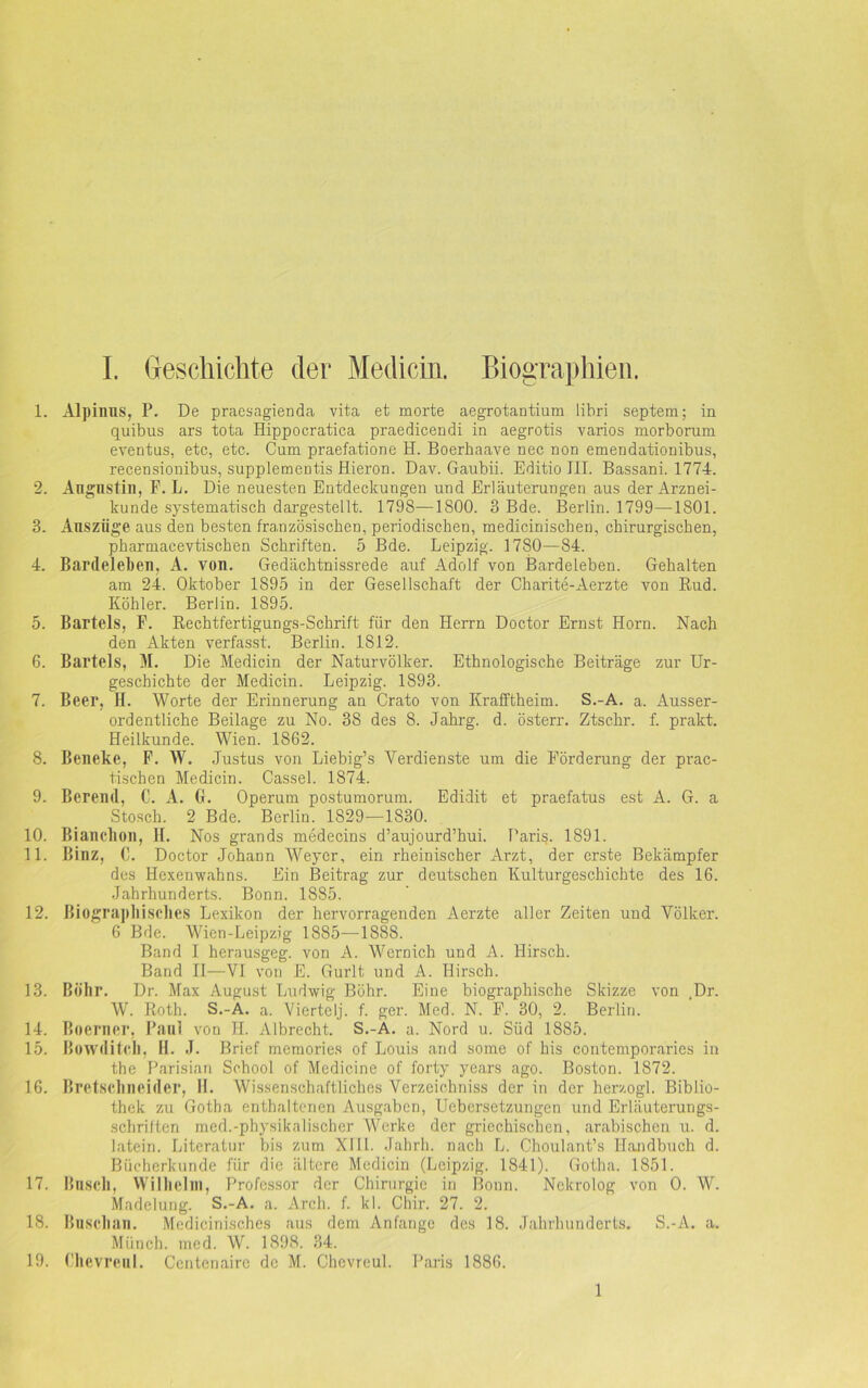 1. Alpinns, P. De praesagienda vita et morte aegrotantium libri septem; in quibus ars tota Hippocratica praedicendi in aegrotis varios morborum eventus, etc, etc. Cum praefatione H. Boerbaave nec non emendationibus, recensionibus, supplementis Hieron. Dav. Gaubii. Editio III. Bassani. 1774. 2. Angnstin, F. L. Die neuesten Entdeckungen und Erläuterungen aus der Arznei- kunde systematisch dargestellt. 1798—1800. 3 Bde. Berlin. 1799—1801. 3. Auszüge aus den besten französischen, periodischen, medicinischen, chirurgischen, pharniacevtischen Schriften. 5 Bde. Leipzig. 1780—84. 4. Bardeleben, A. von. Gedächtnissrede auf Adolf von Bardeleben. Gehalten am 24. Oktober 1895 in der Gesellschaft der Charite-Aerzte von Rud. Köhler. Berlin. 1895. 5. Bartels, F. Rechtfertigungs-Schrift für den Herrn Doctor Ernst Horn. Nach den Akten verfasst. Berlin. 1812. 6. Bartels, M. Die Medicin der Naturvölker. Ethnologische Beiträge zur Ur- geschichte der Medicin. Leipzig. 1893. 7. Beer, H. Worte der Erinnerung an Crato von Krafftheim. S.-A. a. Ausser- ordentliche Beilage zu No. 38 des 8. Jahrg. d. österr. Ztschr. f. prakt. Heilkunde. Wien. 1862. 8. Beneke, F. W. Justus von Liebig’s Verdienste um die Förderung der prac- tischen Medicin. Cassel. 1S74. 9. Berend, C. A. GL Operum postumorum. Edidit et praefatus est A. G. a Stosch. 2 Bde. Berlin. 1829—1830. 10. Bianchon, 11. Nos grands medecins d’aujourd’hui. Paris. 1891. 11. Binz, C. Doctor Johann Weyer, ein rheinischer Arzt, der erste Bekämpfer des Hexenwahns. Ein Beitrag zur deutschen Kulturgeschichte des 16. Jahrhunderts. Bonn. 1885. 12. Biographisches Lexikon der hervorragenden Aerzte aller Zeiten und Völker. 6 Bde. Wien-Leipzig 1885—1888. Band I herausgeg. von A. Wern ich und A. Hirsch. Band II—VI von E. Gurlt und A. Hirsch. 13. Böhr. Dr. Max August Ludwig Böhr. Eine biographische Skizze von .Dr. W. Roth. S.-A. a. Viertelj. f. ger. Med. N. F. 30, 2. Berlin. 14. Boerner, Paal, von H. Albrecht. S.-A. a. Nord u. Süd 1885. 15. Bowditch, H. J. Brief memories of Louis and some of his contemporaries in the Parisian School of Medicine of forty years ago. Boston. 1872. 16. Bretschneider, II. Wissenschaftliches Verzeichniss der in der herzogl. Biblio- thek zu Gotha enthaltenen Ausgaben, Ucbersetzungen und Erläuterungs- schriften med.-physikalischer Werke der griechischen, arabischen u. d. latein. Literatur bis zum XIII. Jahrh. nach L. Choulant’s Handbuch d. Bücherkunde für die ältere Medicin (Leipzig. 1841). Gotha. 1851. 17. Basch, Wilhelm, Professor der Chirurgie in Boun. Nekrolog von 0. W. Madelung. S.-A. a. Arch. f. kl. Chir. 27. 2. 18. Baschan. Medicinisches aus dem Anfänge des 18. Jahrhunderts. S.-A. a. Münch, med. W. 1898. 34. 19. Chevreul. Centenaire de M. Chevreul. Paris 1886. 1