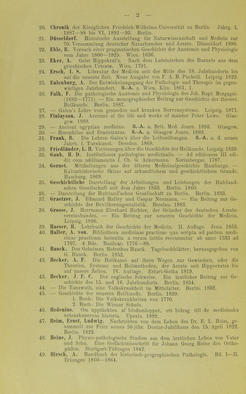 20. Chronik der Königlichen Friedrich-Wilhelms-Universität zu Berlin. Jahrg. I, 1887—88 bis VI, 1892—93. Berlin. 21. Düsseldorf. Historische Ausstellung für Naturwissenschaft und Medicin zur 70. Versammlung deutscher Naturforscher und Aerzte. Düsseldorf. 1898. 22. El)le, 1». Versuch einer pragmatischen Geschichte der Anatomie und Physiologie vom Jahre 1800—1825. Wien. 1636. 23. Eker, A. Geist Hippokrat’s. Nach dem Lateinischen des Burnets aus dem griechischen Urtexte. Wien. 1791. 24. Erscll, I. S. Literatur der Medicin seit der Mitte des 18. Jahrhunderts bis auf die neueste Zeit. Neue Ausgabe von F. A. B. Puchelt. Leipzig. 1822. 25. Eulen bürg, A. Der Entwickelungsgang der Pathologie und Therapie im gegen- wärtigen Jahrhundert. S.-A. a. Wien. Iilin. 1861, 1. 26. Falk, F. Die pathologische Anatomie und Physiologie des Joh. Bapt. Morgagni. (1682—1771). — Ein monographischer Beitrag zur Geschichte der theoret. Heilkunde. Berlin. 1887. 27. — Galen’s Lehre vom gesunden und kranken Nervensysteme. Leipzig. 1871. 28. Finlayson, J. Account of the life and works of maister Peter Lowe. Glas- gow. 1889. 29. — Ancient egyptian medicine. S.-A. a. Brit. Med. Journ. 1893. Glasgow. 30. — Herophilus and Erasistratus. S.-A. a. Glasgow Journ. 1893. 31. Frank, B. Die Lehren Galen’s über die Leibesübungen. S.-A. a. d. neuen Jahrb. f. Turnkunst. Dresden. 1868. 32. Friedländer, L. II. Vorlesungen über die Geschichte der Heilkunde. Leipzig. 1839. 33. Gaub, H. D. Institutiones pathologiae inedicinalis. — Ad editionem III edi- dit cum additamentis I. Ch. G. Ackermann. Norimbergae. 1787. 34. Gerne!. Mittheilungen aus der älteren Medicinalgeschichte Hamburgs. •— Kulturhistorische Skizze auf urkundlichem und geschichtlichem Grunde. Hamburg. 1869. 35. Geschichtliche Darstellung der Arbeitungen und Leistungen der Hufeland- schen Gesellschaft seit dem Jahre 1833. Berlin. 1860. 36. — Darstellung der Hufeland’schen Gesellschaft zu Berlin. Berlin. 1833. 37. Graetzer, J. Edmund Ilalley und Caspar Neumann. — Ein Beitrag zur Ge- schichte der Bevölkerungsstatistik. Breslau. 1883. 38. Grosse, J. Herrmann Eberhard Richter, der Gründer des deutschen Aerzte- vereinsbundes. — Ein Beitrag zur neueren Geschichte der Medicin. Leipzig. 1896. 39. Haeser, II. Lehrbuch der Geschichte der Medicin. II. Auflage. Jena. 1853. 40. Haller, A. von. Bibliotheca medicinae practicae qua scripta ad partem medi- cinae practicam facientia a rerum initiis recensuntur ab anno 1533 ad 1707. 4 Bde. Basileac. 1776—88. 41. Hauck. Des Geheimen Hofrathes Ilauck. Tagebuchblätter; herausgegeben von G. Hauck. Berlin. 1852. 42. Hecker, A. F. Die Heilkunst auf ihren Wegen zur Gewissheit, oder die Theorien, Systeme und Heilmethoden, der Aerzte seit Hippocrates bis auf unsere Zeiten. IV. Auflage. Erfurt-Gotha 1819. 43. Hecker, J. F. C. Der englische Schweiss. Ein ärztlicher Beitrag zur Ge- schichte des 15. und 16. Jahrhunderts. Berlin. 1834. 44. — Die Tanzwuth, eine Volkskrankheit im Mittelalter. Berlin. 1832. 45. — Geschichte der neueren Heilkunde. Berlin. 1839. 1. Buch: Die Volkskrankheiten von 1770. 2. Buch: Die Wiener Schule. 46. Hedenins. Om upptäckten af blodomloppet, ett bidrag tili de medicinska vetenskapernas historia. Upsala. 1892. 47. Heim, Ernst, Ludwig. Nachrichten von dem Leben des Dr. E. L. Heim, ge- sammelt zur Feier seines 50jähr. Doctor-Jubiliiums den 15. April 1822. Berlin. 1822. 48. Heine, J. Physio-pathologische Studien aus dem ärztlichen Leben von Vater und Sohn. Eine Gedächtnissschrift für Johann Georg Heine den Ortho- päden. Stuttgart-Tübingen 1842. 49. Hirscll, A. Handbuch der historisch-geographischen Pathologie. Bd. I—II. Erlangen 1860—1S64.