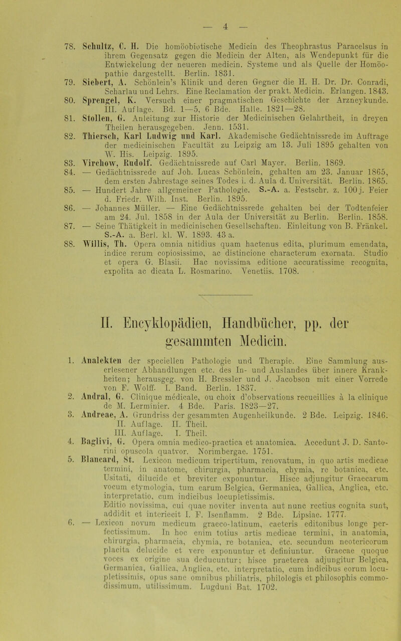 78. Schultz, C. H. Die homöobiotische Medicin des Theophrastus Paracelsus in ihrem Gegensatz gegen die Medicin der Alten, als Wendepunkt für die Entwickelung der neueren medicin. Systeme und als Quelle der Homöo- pathie dargestellt. Berlin. 1831. 79. Sichert, A. Schönlein’s Klinik und deren Gegner die H. H. Dr. Dr. Conradi, Scharlau und Lehrs. Eine Reclamation der prakt. Medicin. Erlangen. 1843. 80. Sprengel, K. Versuch einer pragmatischen Geschichte der Arznevkunde. III. Auflage. Bd. 1—5, 6 Bde. Halle. 1821—28. 81. Stollen, Gr. Anleitung zur Historie der Medicinischen Gelahrtheit, in dreyen Theilen herausgegeben. Jenn. 1531. 82. Tliiersch, Karl Ludwig und Karl. Akademische Gedächtnissrede im Aufträge der medicinischen Facultät zu Leipzig am 13. Juli 1895 gehalten von W. His. Leipzig. 1895. 83. Yircliow, Rudolf. Gedächtnissrede auf Carl Mayer. Berlin. 1869. 84. — Gedächtnissrede auf Joh. Lucas Schön lein, gehalten am 23. Januar 1865, dem ersten Jahrestage seines Todes i. d. Aula d. Universität. Berlin. 1865. 85. — Hundert Jahre allgemeiner Pathologie. S.-A. a. Festschr. z. 100j. Feier d. Friedr. Wilh. Inst. Berlin. 1S95. 86. — Johannes Müller. — Eine Gedächtnissrede gehalten bei der Todtenfeier am 24. Jul. 1858 in der Aula der Universität zu Berlin. Berlin. 1858. 87. — Seine Thätigkeit in medicinischen Gesellschaften. Einleitung von B. Fränkel. S.-A. a. Berl. kl. W. 1893. 43 a. 88. Willis, Th. Opera omnia nitidius quam hactenus edita, plurimum emendata, indice rerum copiosissimo, ac distincione characterum exornata. Studio et opera G. Blasii. Hac novissima editione accuratissime recognita, expolita ac dicata L. Rosmarino. Venetiis. 1708. II. Encyklopäclien, Handbücher, pp. der gesammten Medicin. 1. Analekten der specielleu Pathologie und Therapie. Eine Sammlung aus- erlesener Abhandlungen etc. des In- und Auslandes über innere Krank- heiten; herausgeg. von II. Bressler und J. Jacobson mit einer Vorrede von F. Wolff. I. Band. Berlin. 1837. 2. Audral, G. Clinique medicale, ou choix d’observations recueillies ä la clinique de M. Lerminier. 4 Bde. Paris. 1823—27. 3. Andreac, A. Grundriss der gesammten Augenheilkunde. 2 Bde. Leipzig. 1846. II. Auflage. II. Theil. III. Auflage. I. Theil. 4. Baglivi, G. Opera omnia medico-practica et anatomica. Accedunt J. D. Santo- rini opuscola quatvor. Norimbergae. 1751. 5. BLancard, St. Lexicon medicum tripertitum, renovatum, in quo artis medicae termini, in anatome, cliirurgia, pharmacia, chymia, re botanica, etc. Usitati, dilucide et breviter exponuntur. Hisce adjungitur Graecarum vocum etymologia, tum earum Belgien, Germanica, Gallica, Anglica, etc. interpretatio, cum indicibus locupletissimis. Editio novissima, cui quae noviter inventa aut nunc rectius cognita sunt, addidit et interiecit 1. F. Isenflamm. 2 Bde. Lipsiae. 1777. 6. — Lexicon novum medicum graeco-latinum, caeteris editonibus longe per- fectissimum. ln hoc. enim totius artis mcdicae termini, in anatomia, cliirurgia, pharmacia, chymia, re botanica, etc. secundum neotericorum placita delucide et verc exponuntur et definiuntur. Graecae quoque voces ex origine sua deducuntur; hisce praeterca adjungitur Belgica, Germanica, Gallica, Anglica, etc. interpretatio, cum indicibus eorum locu- pletissimis, opus sane Omnibus philiatris, philologis et philosophis commo- dissimum, utilissimum. Lugduni Bat. 1702.