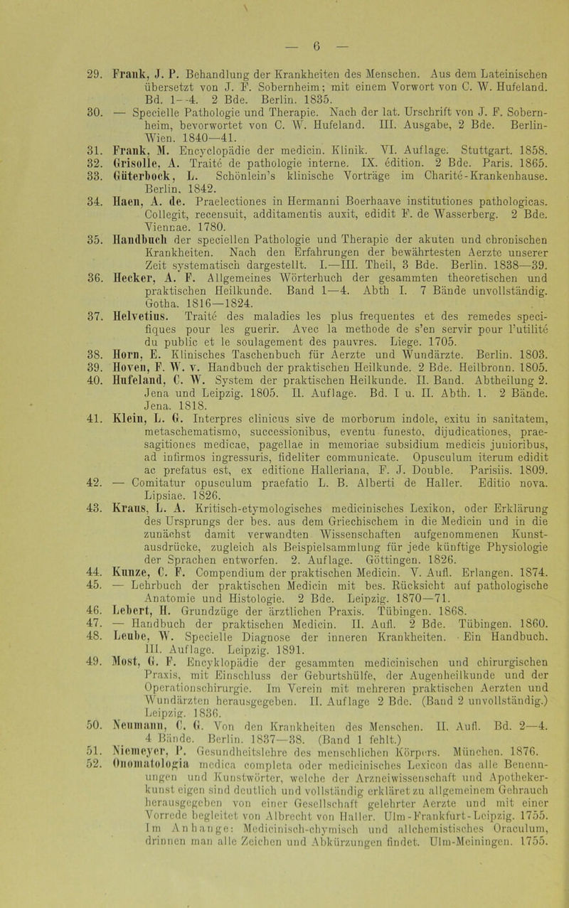 29. Frank, J. P. Behandlung der Krankheiten des Menschen. Aus dem Lateinischen übersetzt von J. F. Sobernheim; mit einem Vorwort von C. W. Hufeland. Bd. 1--4. 2 Bde. Berlin. 1835. 30. — Specielle Pathologie und Therapie. Nach der lat. Urschrift von J. F. Sobern- heim, bevorwortet von C. W. Hufeland. III. Ausgabe, 2 Bde. Berlin- Wien. 1840—41. 31. Frank, M. Encyclopädie der medicin. Klinik. VI. Auflage. Stuttgart. 1858. 32. Grisolle, A. Traite de pathologie interne. IX. edition. 2 Bde. Paris. 1865. 33. Güterbock, L. Schönlein’s klinische Vorträge im Charite-Krankenhause. Berlin. 1842. 34. Haen, A. (le. Praelectiones in Hermanni Boerhaave institutiones pathologicas. Collegit, recensuit, additamentis auxit, edidit F. de Wasserberg. 2 Bde. Viennae. 1780. 35. Handbuch der speciellen Pathologie und Therapie der akuten und chronischen Krankheiten. Nach den Erfahrungen der bewährtesten Aerzte unserer Zeit systematisch dargestellt. I.—III. Th ei 1, 3 Bde. Berlin. 1838—39. 36. Hecker, A. F. Allgemeines Wörterbuch der gesammten theoretischen und praktischen Heilkunde. Band 1—4. Abth I. 7 Bände unvollständig. Gotha. 1816—1824. 37. Helvetius. Traite des maladies les plus frequentes et des remedes speci- fiques pour les guerir. Avec la methode de s’en servir pour l’utilite du public et le Soulagement des pauvres. Liege. 1705. 38. Horn, E. Klinisches Taschenbuch für Aerzte und Wundärzte. Berlin. 1803. 39. Hoven, F. W. v. Handbuch der praktischen Heilkunde. 2 Bde. Heilbronn. 1805. 40. Hufeland, C. W. System der praktischen Heilkunde. II. Band. Abtheilung 2. Jena und Leipzig. 1805. II. Auflage. Bd. I u. II. Abth. 1. 2 Bände. Jena. 1818. 4L Klein, L. G. Interpres clinicus sive de morborum indole, exitu in sanitatem, metaschematismo, successionibus, eventu funesto, dijudicationes, prae- sagitiones medicae, pagellae in memoriae subsidium medicis junioribus, ad infirmos ingressuris, fideliter communicate. Opusculum iterum edidit ac prefatus est, ex editione Halleriana, F. J. Double. Parisiis. 1809. 42. — Comitatur opusculum praefatio L. B. Alberti de Haller. Editio nova. Lipsiae. 1826. 43. Kraus, L. A. Kritisch-etymologisches medicinisches Lexikon, oder Erklärung des Ursprungs der bes. aus dem Griechischem in die Medicin und in die zunächst damit verwandten Wissenschaften aufgenommenen Kunst- ausdrücke, zugleich als Beispielsammlung für jede künftige Physiologie der Sprachen entworfen. 2. Auflage. Göttingen. 1826. 44. Kunze, C. F. Compendium der praktischen Medicin. V. Aull. Erlangen. 1874. 45. — Lehrbuch der praktischen Medicin mit bes. Rücksicht auf pathologische Anatomie und Histologie. 2 Bde. Leipzig. 1870—71. 46. Lebert, II. Grundzüge der ärztlichen Praxis. Tübingen. 1868. 47. — Handbuch der praktischen Medicin. II. Aull. 2 Bde. Tübingen. 1860. 48. Leube, W. Specielle Diagnose der inneren Krankheiten. Ein Handbuch. 111. Auflage. Leipzig. 1891. 49. Most, G. F. Encyklopädie der gesammten mediciuischen und chirurgischen Praxis, mit Einschluss der Geburtshülfe, der Augenheilkunde und der Operationschirurgie. Im Verein mit mehreren praktischen Aerzten und Wundärzten herausgegeben. II. Auflage 2 Bde. (Band 2 unvollständig.) Leipzig. 1836. 50. Neu in an n, G. G. Von den Krankheiten des Menschen. II. Aufl. Bd. 2—4. 4 Bände. Berlin. 1837—38. (Band 1 fehlt.) 51. Nicmeycr, P. Gesundheitslehre des menschlichen Körpers. München. 1876. 52. Onomatologia medica completa oder medicinisches Lexicon das alle Benenn- ungen und Kunstwörter, welche der Arzneiwissenschaft und Apotheker- kunst eigen sind deutlich und vollständig erkläret zu allgemeinem Gebrauch herausgegeben von einer Gesellschaft gelehrter Aerzte und mit einer Vorrede begleitet von Albrecht von Haller. Ulm-Frankfurt-Leipzig. 1755. Im Anhänge: Medicinisch-cbymisch und allcbcmistisches Oraculum, drinnen man alle Zeichen und Abkürzungen findet. Ulm-Meiningen. 1755.