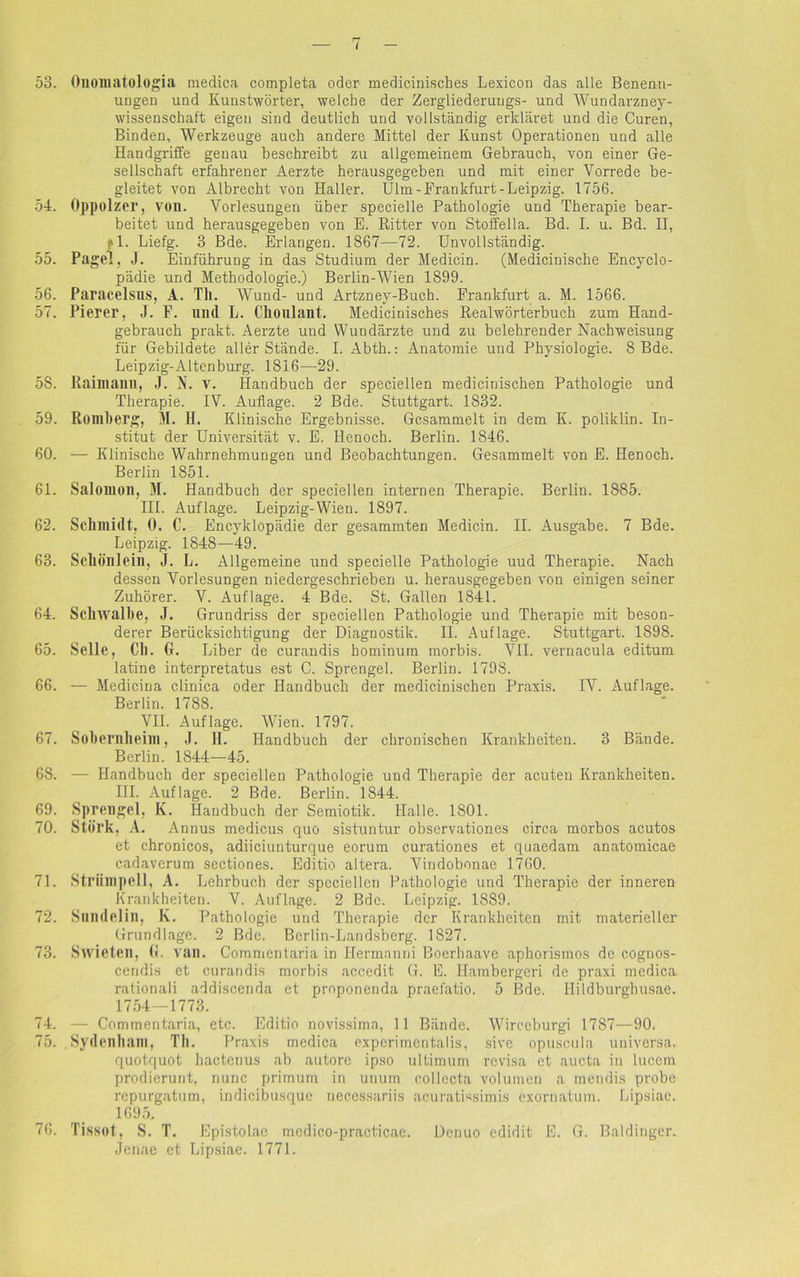53. Onomatologia medica completa oder medicinisches Lexicon das alle Benenn- ungen und Kunstwörter, welche der Zergliederuugs- und Wundarzney- wissenschaft eigen sind deutlich und vollständig erkläret und die Curen, Binden, Werkzeuge auch andere Mittel der Kunst Operationen und alle Handgriffe genau beschreibt zu allgemeinem Gebrauch, von einer Ge- sellschaft erfahrener Aerzte herausgegeben und mit einer Vorrede be- gleitet von Albrecht von Haller. Ulm-Frankfurt-Leipzig. 1756. 54. Oppolzer, von. Vorlesungen über specielle Pathologie und Therapie bear- beitet und herausgegeben von E. Ritter von Stoffelia. Bd. I. u. Bd. II, fl. Liefg. 3 Bde. Erlangen. 1S67—72. Unvollständig. 55. Page], J. Einführung in das Studium der Medicin. (Medicinische Encyclo- pädie und Methodologie.) Berlin-Wien 1899. 56. Paracelsns, A. Th. Wund- und Artzney-Buch. Frankfurt a. M. 1566. 57. Pierer, J. F. und L. Clionlant. Medicinisches Realwörterbuch zum Hand- gebrauch prakt. Aerzte uud Wundärzte und zu belehrender Nachweisung für Gebildete aller Stände. I. Abth.: Anatomie und Physiologie. 8 Bde. Leipzig-Altenburg. 1816—29. 58. Raimanil, J. N. v. Handbuch der speciellen mediciniscben Pathologie und Therapie. IV. Auflage. 2 Bde. Stuttgart. 1832. 59. Romberg, M. H. Klinische Ergebnisse. Gesammelt in dem IL poliklin. In- stitut der Universität v. E. llenoch. Berlin. 1846. 60. — Klinische Wahrnehmungen und Beobachtungen. Gesammelt von E. Henocb. Berlin 1851. 61. Salomon, M. Handbuch der speciellen internen Therapie. Berlin. 1885. III. Auflage. Leipzig-Wien. 1897. 62. Schmidt, 0. C. Encyklopädie der gesammten Medicin. II. Ausgabe. 7 Bde. Leipzig. 1848—49. 63. Scllönlein, J. L. Allgemeine und specielle Pathologie uud Therapie. Nach dessen Vorlesungen niedergeschrieben u. herausgegeben von einigen seiner Zuhörer. V. Auflage. 4 Bde. St. Gallen 1841. 64. Schwalbe, J. Grundriss der speciellen Pathologie und Therapie mit beson- derer Berücksichtigung der Diagnostik. II. Auflage. Stuttgart. 1898. 65. Seile, Ch. 0. Liber de curandis hominum morbis. VII. vernacula editum latine interpretatus est C. Sprengel. Berlin. 1798. 66. — Mediciua clinica oder Handbuch der medicinischen Praxis. IV. Auflage. Berlin. 1788. VII. Auflage. Wien. 1797. 67. Sobernheim, J. II. Handbuch der chronischen Krankheiten. 3 Bände. Berlin. 1844—45. 68. — Handbuch der speciellen Pathologie und Therapie der acuten Krankheiten. III. Auflage. 2 Bde. Berlin. 1844. 69. Sprengel, K. Handbuch der Semiotik. Halle. 1801. 70. Störk, A. Annus medicus quo sistuntur observationes circa morbos acutos et chronicos, adiieiunturque eorum curationes et quaedam anatomicae cadaverum sectiones. Editio altera. Vindobonae 1760. 71. Strümpell, A. Lehrbuch der speciellen Pathologie und Therapie der inneren Krankheiten. V. Auflage. 2 Bde. Leipzig. 1889. 72. Sundelin, K. Pathologie und Therapie der Krankheiten mit materieller Grundlage. 2 Bde. Bcrlin-Landsberg. 1827. 73. Swieten, (L van. Commentaria in Hermanni Boerhaave aphorismos de cogrios- Cendis et curandis morbis accedit G. E. Ilambergeri de praxi medica rationali addiscenda et proponenda praefatio. 5 Bde. Hildburghusae. 1754—1773. 74. — Commentaria, etc. Editio novissima, 11 Bände. Wirceburgi 1787—90. 75. Sydenham, Th. Praxis medica experimcntalis, sive opusctila universa, quotquot hactenus ab autorc ipso ultimum revisa ct aucta in lucem prodierunt, nunc primum in unum collecta Volumen a mendis probe repurgatum, indicibusque necessariis acuratissimis exornatum. Lipsiae. 1695. 76. Tissot, S. T. Epistolae mcdico-practicae. Denuo edidit E. G. Baidinger. Jenae et Lipsiae. 1771.