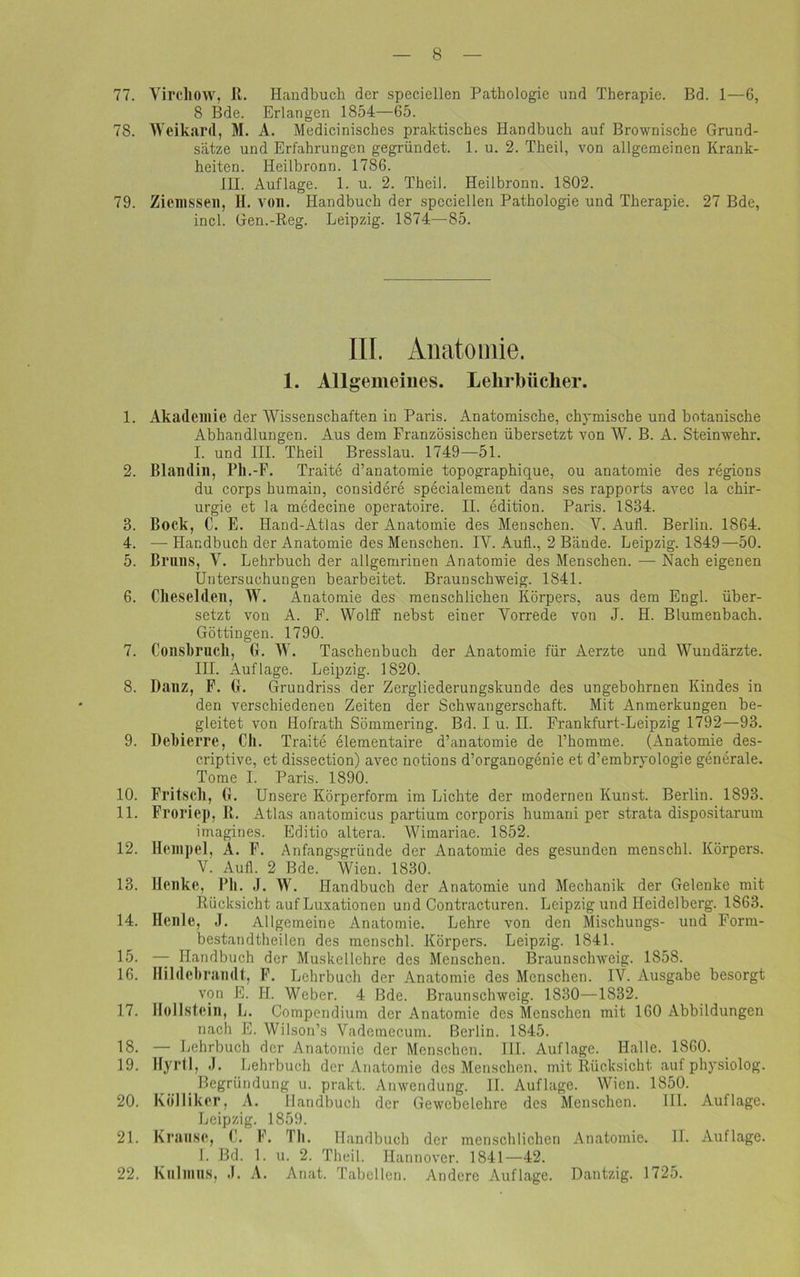 77. Virchow, ß. Handbuch der speciellen Pathologie und Therapie. Bd. 1—6, 8 Bde. Erlangen 1854—65. 78. Weikard, M. A. Medicinisches praktisches Handbuch auf Brownische Grund- sätze und Erfahrungen gegründet. 1. u. 2. Theil, von allgemeinen Krank- heiten. Heilbronn. 1786. III. Auflage. 1. u. 2. Theil. Heilbronn. 1802. 79. Ziemssen, II. von. Handbuch der speciellen Pathologie und Therapie. 27 Bde, incl. Gen.-Reg. Leipzig. 1874—85. III. Anatomie. 1. Allgemeines. Lehrbücher. 1. Akademie der Wissenschaften in Paris. Anatomische, chymische und botanische Abhandlungen. Aus dem Französischen übersetzt von W. B. A. Steinwehr. I. und III. Theil Bresslau. 1749—51. 2. Blandin, Ph.-F. Traite d’anatomie topographique, ou anatomie des regions du corps humain, considere specialement dans ses rapports avec la Chir- urgie et la medecine operatoire. II. edition. Paris. 1834. 3. Bock, C. E. Hand-Atlas der Anatomie des Menschen. Y. Aull. Berlin. 1864. 4. —Handbuch der Anatomie des Menschen. IY. Aufl., 2 Bände. Leipzig. 1849—50. 5. Bruns, V. Lehrbuch der allgemrinen Anatomie des Menschen. — Nach eigenen Untersuchungen bearbeitet. Braunschweig. 1841. 6. Cheselden, W. Anatomie des menschlichen Körpers, aus dem Engl, über- setzt von A. F. Wolff nebst einer Yorrede von J. H. Blumenbach. Göttingen. 1790. 7. Consbrucli, G. W. Taschenbuch der Anatomie für Aerzte und Wundärzte. III. Auflage. Leipzig. 1820. 8. Danz, F. G. Grundriss der Zergliederungskunde des ungebohrnen Kindes in den verschiedenen Zeiten der Schwangerschaft. Mit Anmerkungen be- gleitet von Hofrath Sömmering. Bd. I u. II. Frankfurt-Leipzig 1792—93. 9. Debierre, Cb. Traite elementaire d’anatomie de Thomme. (Anatomie des- criptive, et dissection) avec notions d’organogenie et d’embryologie generale. Tome I. Paris. 1890. 10. Fritsch, G. Unsere Körperform im Lichte der modernen Kunst. Berlin. 1893. 11. Froriep, ß. Atlas anatomicus partium corporis humani per strata dispositarum imagines. Editio altera. Wimariae. 1S52. 12. Hempel, A. F. Anfangsgründe der /Anatomie des gesunden menschl. Körpers. V. Aufl. 2 Bde. Wien. 1830. 13. Henke, Pli. J. W. Handbuch der Anatomie und Mechanik der Gelenke mit Rücksicht auf Luxationen und Contracturen. Leipzig und Heidelberg. 1863. 14. Henle, J. Allgemeine Anatomie. Lehre von den Mischungs- und Form- bestandtheilen des menschl. Körpers. Leipzig. 1841. 15. — Handbuch der Muskellchre des Menschen. Braunschweig. 1858. 16. Hildebrandt, F. Lehrbuch der Anatomie des Menschen. IV. Ausgabe besorgt von E. H. Weber. 4 Bde. Braunschweig. 1830—1832. 17. Böllstein, L. Compendium der Anatomie des Menschen mit 160 Abbildungen nach E. Wilson’s Vadoinecum. Berlin. 1845. 18. — Lehrbuch der Anatomie der Menschen. III. /Auflage. Halle. 1860. 19. Hyrtl, .1. Lehrbuch der /Anatomie des Menschen, mit Rücksicht auf physiolog. Begründung u. prakt. Anwendung. II. Auflage. Wien. 1850. 20. Küllikcr, A. Handbuch der Gewebelehre des Menschen. III. Auflage. Leipzig. 1859. 21. Krause, C. F. Th. Handbuch der menschlichen Anatomie. II. /Auflage. I. Bd. 1. u. 2. Theil. Hannover. 1841—42. 22. Kulinas, J. A. Anat. Tabellen. /Andere Auflage. Dantzig. 1725.