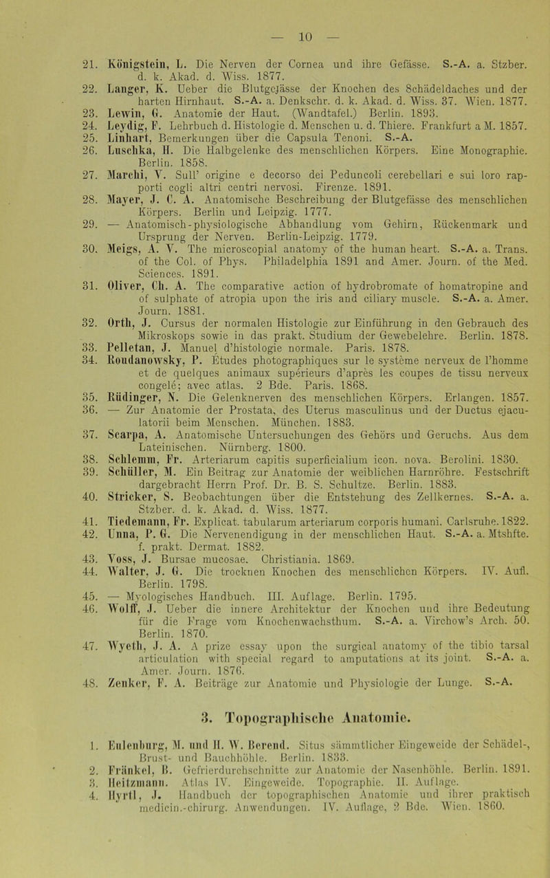 21. Kölligstein, L. Die Nerven der Cornea und ihre Gefässe. S.-A. a. Stzber. d. k. Akad. d. Wiss. 1877. 22. Langer, K. Ueber die Blutgcjässe der Knochen des Schädeldaches und der harten Hirnhaut. S.-A. a. Denkschr. d. k. Akad. d. Wiss. 37. Wien. 1877. 23. Lewin, G. Anatomie der Haut. (Wandtafel.) Berlin. 1893. 24. Leydig, F. Lehrbuch d. Histologie d. Menschen u. d. Thiere. Frankfurt a M. 1857. 25. Linliart, Bemerkungen über die Capsula Tenoni. S.-A. 26. Luschka, H. Die Halbgelenke des menschlichen Körpers. Eine Monographie. Berlin. 1858. 27. Marclli, Y. Süll’ origine e decorso dei Peduncoli cerebellari e sui loro rap- porti cogli altri centri nervosi. Firenze. 1891. 28. Mayer, J. C. A. Anatomische Beschreibung der Blutgefässe des menschlichen Körpers. Berlin und Leipzig. 1777. 29. — Anatomisch-physiologische Abhandlung vom Gehirn, Rückenmark und Ursprung der Nerven. Berlin-Leipzig. 1779. 30. Meigs, A. V. The microscopial anatomy of the human heart. S.-A. a. Trans. of the Col. of Phys. Philadelphia 1891 and Amer. Journ. of the Med. Sciences. 1891. 31. Oliver, Cli. A. The comparative action of hydrobromate of homatropine and of sulphate of atropia upon the iris and ciliary muscle. S.-A. a. Amer. Journ. 1881. 32. Ortll, J. Cursus der normalen Histologie zur Einführung in den Gebrauch des Mikroskops sowie in das prakt. Studium der Gewebelehre. Berlin. 1878. 33. Pelletan, J. Manuel d’histologie normale. Paris. 1878. 34. Roudanowsky, P. Etudes photographiques sur le Systeme nerveux de l’homme et de quelques animaux superieurs d’apres les coupes de tissu nerveux congele; avec atlas. 2 Bde. Paris. 1868. 35. Rüdinger, N. Die Gelenknerven des menschlichen Körpers. Erlangen. 1857. 36. — Zur Anatomie der Prostata, des Uterus masculinus und der Ductus ejacu- latorii beim Menschen. München. 1883. 37. Scarpa, A. Anatomische Untersuchungen des Gehörs und Geruchs. Aus dem Lateinischen. Nürnberg. 1800. 38. Sclllemm, Fr. Arteriarum capitis superficialium icon. nova. Berolini. 1830. 39. Sclliiller, M. Ein Beitrag zur Anatomie der weiblichen Harnröhre. Festschrift dargebracht Herrn Prof. Dr. B. S. Schultze. Berlin. 1883. 40. Stricker, S. Beobachtungen über die Entstehung des Zellkernes. S.-A. a. Stzber. d. k. Akad. d. Wiss. 1877. 41. Tiedemaim, Fr. Explicat. tabularum arteriarum corporis humani. Carlsruhe. 1822. 42. Unna, P. G. Die Nervenendigung in der menschlichen Haut. S.-A. a. Mtshfte. f. prakt. Dermat. 1882. 43. Voss, J. Bursae mucosae. Christiania. 1869. 44. Walter, J. G. Die trocknen Knochen des menschlichen Körpers. IV. Aufl. Berlin. 1798. 45. — Myologisches Handbuch. III. Auflage. Berlin. 1795. 46. Wolli, J. Ueber die innere Architektur der Knochen und ihre Bedeutung für die Frage vom Knochenwachsthum. S.-A. a. Virchow’s Arch. 50. Berlin. 1870. 47. Wyeth, .1. A. A prize essay upon the surgical anatomy of the tibio tarsal articulation with special regard to amputations at its joint. S.-A. a. Amer. Journ. 1876. 48. Zenker, F. A. Beiträge zur Anatomie und Physiologie der Lunge. S.-A. 3. Topographische Anatomie. 1. Enlenhurg, M. und II. W. Hörend. Situs sämmtlicher Eingeweide der Schädel-, Brust- und Bauchhöhle. Berlin. 1833. 2. Frankel, I». Gefrierdurchschnitte zur Anatomie der Nasenhöhle. Berlin. 1891. 3. Ileitzmann. Atlas IV. Eingeweide. Topographie. II. Auflage. 4. Hyrtl, J. Handbuch der topographischen Anatomie und ihrer praktisch medicin.-Chirurg. Anwendungen. IV. Auflage, 2 Bde. Wien. 1860.