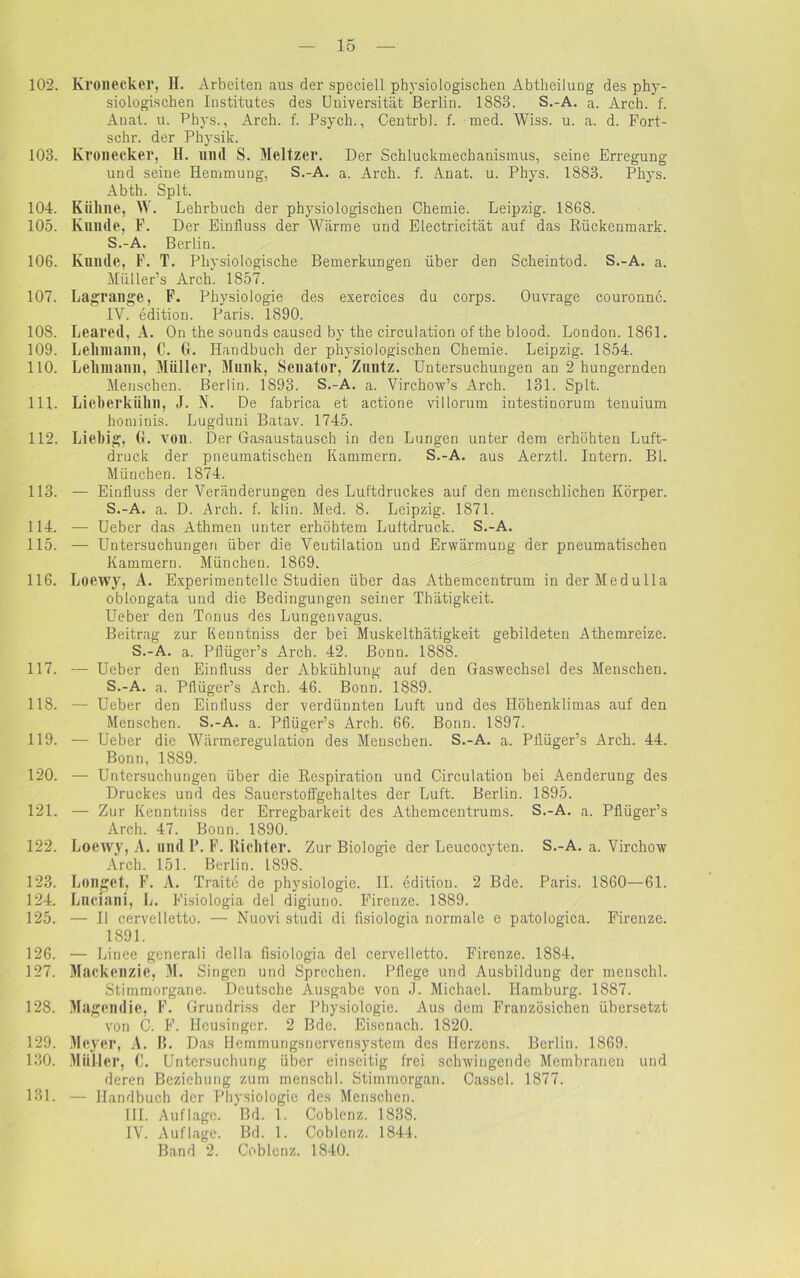 102. Kronecker, H. Arbeiten aus der speciell physiologischen Abtheilung des phy- siologischen Institutes des Universität Berlin. 1883. S.-A. a. Arch. f. Anat. u. Phys., Arch. f. Psych., Centrbl. f. med. Wiss. u. a. d. Fort- schr. der Physik. 103. Kronecker, H. und S. Meitzer. Der Schluckmechanisinus, seine Erregung und seine Hemmung, S.-A. a. Arch. f. Anat. u. Phys. 1883. Phys. Abth. Splt. 104. Kühne, W. Lehrbuch der physiologischen Chemie. Leipzig. 1868. 105. Kunde, F. Der Einfluss der Wärme und Electricität auf das Rückenmark. S.-A. Berlin. 106. Kunde, F. T. Physiologische Bemerkungen über den Scheintod. S.-A. a. Müller’s Arch. 1857. 107. Lagrange, F. Physiologie des exercices du corps. Ouvrage couronnc. IY. edition. Paris. 1890. 108. Leared, A. On the sounds caused by the circulation of the blood. London. 1861. 109. Lehmann, C. G. Handbuch der physiologischen Chemie. Leipzig. 1854. 110. Lehmann, Müller, Munk, Senator, Zuntz. Untersuchungen an 2 hungernden Menschen. Berlin. 1893- S.-A. a. Virchow’s Arch. 131. Splt. 111. Lieberkühn, J. N. De fabrica et actione villorum intestinorum tenuium hominis. Lugduni Batav. 1745. 112. Liebig, G. von. Der Gasaustausch in den Lungen unter dem erhöhten Luft- druck der pneumatischen Kammern. S.-A. aus Aerztl. Intern. Bl. München. 1874. 113. — Einfluss der Veränderungen des Luftdruckes auf den menschlichen Körper. S.-A. a. D. Arch. f. klin. Med. 8. Leipzig. 1871. 114. — Ueber das Athmen unter erhöhtem Luftdruck. S.-A. 115. — Untersuchungen über die Ventilation und Erwärmung der pneumatischen Kammern. München. 1869. 116. Loewy, A. Experimentelle Studien über das Athemcentrum inderMedulla oblongata und die Bedingungen seiner Thätigkeit. Ueber den Tonus des Lungenvagus. Beitrag zur Kenntniss der bei Muskel thätigkeit gebildeten Athemreize. S.-A. a. Pflüger’s Arch. 42. Bonn. 1888. 117. — Ueber den Einfluss der Abkühlung auf den Gaswechsel des Menschen. S.-A. a. Pflüger’s Arch. 46. Bonn. 1889. 118. — Ueber den Einfluss der verdünnten Luft und des Höhenklimas auf den Menschen. S.-A. a. Pflüger’s Arch. 66. Bonn. 1897. 119. — Ueber die Wärmeregulation des Menschen. S.-A. a. Pflüger’s Arch. 44. Bonn, 1889. 120. — Untersuchungen über die Respiration und Circulation bei Aenderung des Druckes und des Sauerstoffgehaltes der Luft. Berlin. 1895. 121. — Zur Kenntniss der Erregbarkeit des Athemcentrums. S.-A. a. Pflüger’s Arch. 47. Bonn. 1890. 122. Loetvy, A. undP. F. Richter. Zur Biologie der Leucocyten. S.-A. a. Virchow Arch. 151. Berlin. 1898. 123. Longet, F. A. Traite de physiologie. II. edition. 2 Bde. Paris. 1860—61. 124. Lnciani, L. Fisiologia del digiuno. Firenze. 1889. 125. — 11 cervelletto. — Nuovi studi di fisiologia normale e patologica. Firenze. 1891. 126. — Linee generali della fisiologia del cervelletto. Firenze. 1884. 127. Mackenzie, M. Singen und Sprechen. Pflege und Ausbildung der menschl. Stimmorgane. Deutsche Ausgabe von J. Michael. Hamburg. 1887. 128. Magendie, F. Grundriss der Physiologie. Aus dem Französichen übersetzt von 6. F. Hcusingcr. 2 Bde. Eisenach. 1820. 129. Meyer, A. B. Das Hemmungsnervensystem des Herzens. Berlin. 1869. 130. Müll er, G. Untersuchung über einseitig frei schwingende Membranen und deren Beziehung zum menschl. Stimmorgan. Cassel. 1877. 131. — Handbuch der Physiologie des Menschen. III. Auflage. Bd. 1. Coblenz. 1838. IV. Auflage. Bd. 1. Coblenz. 1844. Band 2. Coblenz. 1840.