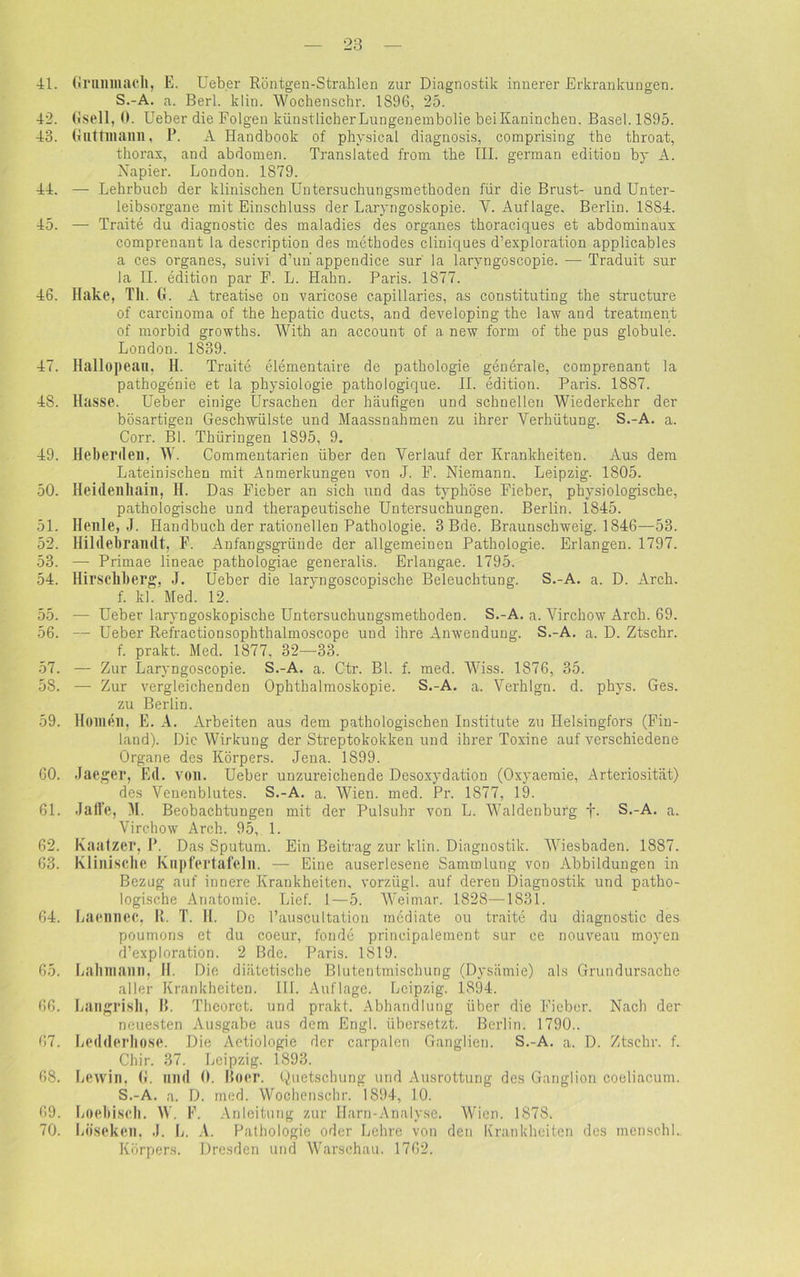 41. Grumnacll, E. Ueber Röntgen-Strahlen zur Diagnostik innerer Erkrankungen. S.-A. a. Berl. k 1 in. Wochenschr. 1S96, 25. 42. Gsell, 0. Ueber die Folgen künstlicher Lungenembolie beiKaninchen. Basel. 1895. 43. Guttinaim, P. A Handbook of physical diagnosis, comprising the throat, thorax, and abdomen. Translated from the III. german edition by A. Napier. London. 1879. 44. — Lehrbuch der klinischen Untersuchungsmethoden für die Brust- und Unter- leibsorgane mit Einschluss der Laryngoskopie. V. Auflage. Berlin. 18S4. 45. — Traite du diagnostic des maladies des Organes thoraciques et abdominaux comprenant la description des methodes cliniques d’exploration applicables a ces Organes, suivi d’un appendice sur' la laryngoscopie. — Traduit sur la II. edition par F. L. Hahn. Paris. 1877. 46. Hake, Th. G. A treatise on varicose capillaries, as constituting the structure of carcinoma of the hepatic ducts, and developing the law and treatinent of morbid growths. With an account of a new form of the pus globule. London. 1839. 47. Hallopeau, H. Traite elementaire de pathologie generale, comprenant la pathogenie et la Physiologie pathologique. II. edition. Paris. 1887. 48. Hasse. Ueber einige Ursachen der häufigen und schnellen Wiederkehr der bösartigen Geschwülste und Maassnahmen zu ihrer Verhütung. S.-A. a. Corr. Bl. Thüringen 1895, 9. 49. Heberden. W. Commentarien über den Verlauf der Krankheiten. Aus dem Lateinischen mit Anmerkungen von J. F. Niemann. Leipzig. 1805. 50. Heidenliain, H. Das Fieber an sich und das typhöse Fieber, physiologische, pathologische und therapeutische Untersuchungen. Berlin. 1845. 51. Heule, J. Handbuch der rationellen Pathologie. 3 Bde. Braunschweig. 1846—53. 52. Hildebrandt, F. Anfangsgründe der allgemeinen Pathologie. Erlangen. 1797. 53. — Primae lineae pathologiae generalis. Erlangae. 1795. 54. Hirschberg, J. Ueber die laryngoscopisehe Beleuchtung. S.-A. a. D. Arch. f. kl. Med. 12. 55. — Ueber laryngoskopische Untersuchungsmethoden. S.-A. a. Virchow Arch. 69. 56. — Ueber Refractionsophthaimoscope und ihre Anwendung. S.-A. a. D. Ztschr. f. prakt. Med. 1877, 32—33. 57. — Zur Laryngoscopie. S.-A. a. Ctr. Bl. f. med. Wiss. 1876, 35. 58. — Zur vergleichenden Ophthalmoskopie. S.-A. a. Verhlgn. d. phys. Ges. zu Berlin. 59. Homen, E. A. Arbeiten aus dem pathologischen Institute zu Ilelsingfors (Fin- land). Die Wirkung der Streptokokken und ihrer Toxine auf verschiedene Organe des Körpers. Jena. 1899. 60. Jaeger, Ed. voll. Ueber unzureichende Desoxydation (Oxyaeraie, Arteriosität) des Venenblutes. S.-A. a. Wien. med. Pr. 1877, 19. 61. Jaffe, M. Beobachtungen mit der Pulsuhr von L. Waldenburg f. S.-A. a. Virchow Arch. 95, 1. 62. Kaatzer, P. Das Sputum. Ein Beitrag zur klin. Diagnostik. Wiesbaden. 1887. 63. Klinische Knpfertafelil. — Eine auserlesene Sammlung von Abbildungen in Bezug auf innere Krankheiten, vorzügl. auf deren Diagnostik und patho- logische Anatomie. Lief. 1—5. Weimar. 1828—1831. 64. Laennec, R. T. H. De l’auscultation mediate ou traite du diagnostic des poumons et du coeur, fonde principalement sur ce nouveau moyen d’exploration. 2 Bde. Paris. 1819. 65. Lalunann. II. Die diätetische Blutentmischung (Dysämie) als Grundursache aller Krankheiten. III. Auflage. Leipzig. 1894. 66. Langrish, B. Theorct. und prakt. Abhandlung über die Fieber. Nach der neuesten Ausgabe aus dem Engl, übersetzt. Berlin. 1790.. 67. Ledderhose. Die Aetiologie der carpalen Ganglien. S.-A. a. D. Ztschr. f. Chir. 37. Leipzig. 1893. 68. Lewin, G. und 0. Roer. Quetschung und Ausrottung des Ganglion coeliacum. S.-A. a. D. med. Wochenschr. 1894, 10. 69. Locbiscli. W. F. Anleitung zur Harn-Analyse. Wien. 1878. 70. Lüsekcn, J. L. A. Pathologie oder Lehre von den Krankheiten des menschl. Körpers. Dresden und Warschau. 1762.