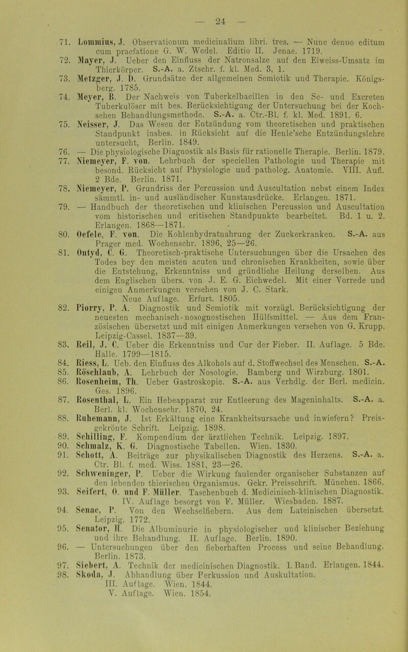 71. Lommius, J. Observationum medicinalium libri. tres. — Nunc demio editum cum praefatione G. W. Wedel. Editio II. Jenae. 1719. 72. Mayer. J. Ueber den Einfluss der Natronsalze auf den Eiweiss-Umsatz im Thierkörper. S.-A. a. Ztschr. f. kl. Med. 3, 1. 73. Metzger, .1. 1). Grundsätze der allgemeinen Semiotik und Therapie. Königs- berg. 1785. 74. Meyer, B. Der Nachweis von Tuberkelbacillen in den Se- und Excreten Tuberkulöser mit bes. Berücksichtigung der Untersuchung bei der Koch- schen Behandlungsmethode. S.-A. a. Ctr.-Bl. f. kl. Med. 1891. 6. 75. Neisser, J. Das Wesen der Entzündung vom theoretischen und praktischen Standpunkt insbes. in Rücksicht auf die Henle’sche Entzündungslehre untersucht, Berlin. 1849. 76. — Die physiologische Diagnostik als Basis für rationelle Therapie. Berlin. 1879. 77. Niemeyer, F. von. Lehrbuch der speciellen Pathologie und Therapie mit besond. Rücksicht auf Physiologie uud patholog. Anatomie. VIII. Aufi. 2 Bde. Berlin. 1871. 78. Niemeyer, P. Grundriss der Percussion und Auscultation nebst einem Index sämmtl. in- und ausländischer Kunstausdrücke. Erlangen. 1871. 79. — Handbuch der theoretischen und klinischen Percussion und Auscultation vom historischen und critischen Standpunkte bearbeitet. Bd. 1 u. 2. Erlangen. 1868—1871. 80. Oefele, F. von. Die Kohlenhydratnahrung der Zuckerkranken. S.-A. aus Prager med. Wochenschr. 1896, 25—26. 81. Ontyd, C. G. Theoretisch-praktische Untersuchungen über die Ursachen des Todes bey den meisten acuten und chronischen Krankheiten, sowie über die Entstehung, Erkenntniss und gründliche Heilung derselben. Aus dem Englischen übers, von J. E. G. Eichwedel. Mit einer Vorrede und einigen Anmerkungen versehen von J. C. Stark. Neue Auflage. Erfurt. 1805. 82. Piorry, P. A. Diagnostik und Semiotik mit vorzügl. Berücksichtigung der neuesten mechanisch - nosognostischen Hülfsmittel. — Aus dem Fran- zösischen übersetzt und mit einigen Anmerkungen versehen von G. Krupp. Leipzig-Cassel. 1837—39. 83. Reil. J. C. Ueber die Erkenntniss und Cur der Fieber. II. Auflage. 5 Bde. Halle. 1799—1815. 84. Riess, L. Ueb. den Einfluss des Alkohols auf d. Stoffwechsel des Menschen. S.-A. 85. Rösclllaill), A. Lehrbuch der Nosologie. Bamberg und Wirzburg. 1801. 86. Rosenlieim, Th. Ueber Gastroskopie. S.-A. aus Verhdlg. der Berl. medicin. Ges. 1896. 87. Roscntlial, L. Ein Hebeapparat zur Entleerung des Mageninhalts. S.-A. a. Berl. kl. Wochenschr. 1870, 24. 88. Ruhemann, J. Ist Erkältung eine Krankheitsursache und inwiefern? Preis- gekrönte Schrift. Leipzig. 1898. 89. Schilling, F. Kompendium der ärztlichen Technik. Leipzig. 1S97. 90. Schmalz, K. (1. Diagnostische Tabellen. Wien. 1830. 91. Schott, A. Beiträge zur physikalischen Diagnostik des Herzens. S.-A. a. Ctr. Bl. f. med. Wiss. 1881, 23—26. 92. Schweninger, P. Ueber die Wirkung faulender organischer Substanzen auf den lebenden thierischen Organismus. Gekr. Preisschrift. München. 1866. 93. Seifert, 0. und F. Müller. Taschenbuch d. Medicinisch-klinischen Diagnostik. IV. Auflage besorgt von F. Müller. Wiesbaden. 1887. 94. Senac, I*. Von den Wechselfiebern. Aus dem Lateinischen übersetzt. Leipzig. 1772. 95. Senator, II. Die Albuminurie in physiologischer und klinischer Beziehung und ihre Behandlung. II. Auflage. Berlin. 1890. 96. — Untersuchungen über den fieberhaften Process und seine Behandlung. Berlin. 1873. 97. Sichert, A. Technik der medicinischen Diagnostik. I. Band. Erlangen. 1844. 98. Skoda. .1. Abhandlung über Perkussion und Auskultation. III. Auflage. Wien. 1844. V. Auflage. Wien. 1854.