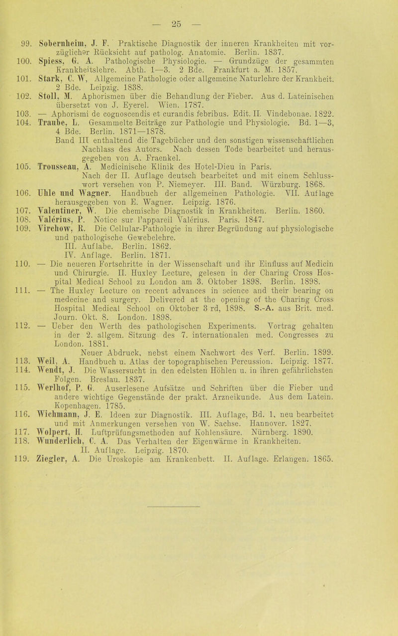 99. Sobernlieim, J. F. Praktische Diagnostik der inneren Krankheiten mit vor- züglichor Rücksicht auf patbolog. Anatomie. Berlin. 1837. 100. Spiess. G. A. Pathologische Physiologie. — Grundzüge der gesammten Krankheitslehre. Abth. 1—3. 2 Bde. Frankfurt a. M. 1857. 101. Stark, C. NY, Allgemeine Pathologie oder allgemeine Naturlehre der Krankheit. 2 Bde. Leipzig. 1838. 102. Stoll. M. Aphorismen über die Behandlung der Fieber. Aus d. Lateinischen übersetzt von J. Eyerel. Wien. 1787. 103. — Aphorismi de coguoseendis et curandis febribus. Edit. II. Vindebonae. 1822. 104. Traube. L. Gesammelte Beiträge zur Pathologie und Physiologie. Bd. 1—3, 4 Bde. Berlin. 1871—1878. Band III enthaltend die Tagebücher und den sonstigen -wissenschaftlichen Nachlass des Autors. Nach dessen Tode bearbeitet und heraus- gegeben von A. Fraenkel. 105. Trousseau, A. Medicinische Klinik des Hotel-Dieu in Paris. Nach der II. Auflage deutsch bearbeitet und mit einem Schluss- wort versehen von P. Niemeyer. III. Band. Würzburg. 1868. 106. Ullle und Wagner. Handbuch der allgemeinen Pathologie. VII. Auflage herausgegeben von E. Wagner. Leipzig. 1876. 107. Valentiller, W. Die chemische Diagnostik in Krankheiten. Berlin. 1860. 108. Valerius, P. Notice sur l’appareil Valerius. Paris. 1847. 109. Virchow, R. Die Cellular-Pathologie in ihrer Begründung auf physiologische und pathologische Gewebelehre. III. Auflabe. Berlin. 1862. IV. Anflage. Berlin. 1871. 110. — Die neueren Fortschritte in der Wissenschaft und ihr Einfluss auf Medicin und Chirurgie. II. Iluxley Lecture, gelesen in der Charing Cross Hos- pital Medical School zu London am 3. Oktober 1898. Berlin. 1S98. 111. — The Huxley Lecture on recent advances in science and their bearing on medecine and surgery. Delivered at the opening of the Charing Cross Hospital Medical School on Oktober 3 rd, 1898. S.-A. aus Brit. med. Journ. Okt. 8. London. 1898. 112. — Ueber den Werth des pathologischen Experiments. Vortrag gehalten in der 2. allgem. Sitzung des 7. internationalen med. Congresses zu London. 1881. Neuer Abdruck, nebst einem Nachwort des Verf. Berlin. 1899. 113. Weil, A. Handbuch u. Atlas der topographischen Percussion. Leipzig. 1877. 114. Wendt, J. Die Wassersucht in den edelsten Höhlen u. in ihren gefährlichsten Folgen. Breslau. 1837. 115. V erlliof, P. G. Auserlesene Aufsätze und Schriften über die Fieber und andere wichtige Gegenstände der prakt. Arzneikunde. Aus dem Latein. Kopenhagen. 1785. 116. Vichniann, J. E. Ideen zur Diagnostik. III. Auflage, Bd. 1, neu bearbeitet und mit Anmerkungen versehen von W. Sachse. Hannover. 1827. 117. Wolpert, II. Luftprüfungsmethoden auf Kohlensäure. Nürnberg. 1890. 118. Wunderlich, C. A. Das Verhalten der Eigenwärme in Krankheiten. II. Auflage. Leipzig. 1870. 119. Ziegler, A. Die Uroskopie am Krankenbett. II. Auflage. Erlangen. 1865.
